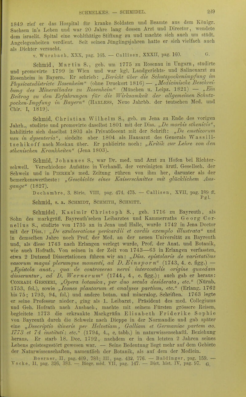 SCHMELKES. — SCHMIDEL. 289 1849 rief er das Hospital für kranke Soldaten und Beamte aus dem Königr. Sachsen in's Leben und war 20 Jahre lang dessen Arzt und Director, wendete dem israelit. Spital eine wohlthätige Stiftung zu und machte sich auch um stitdt. Angelegenheiten verdient. Seit seinen Jünglingsjahren hatte er sich vielfach auch als Dichter versucht. V. Wurzbacli, XXX, pag. 165. — Callisen, XXXII, pag. 160. G. Sclmiid, Martin S., geb. xim 1775 zu Rosenau in Ungarn, studirte und promovirte 1799 in Wien und war kgl. Landgerichts- und Salinenarzt zu Rosenheim in Bayern. Er schrieb: „Bericht über die Sclmtzpockenimpfung im Physicatsdistricte Bosenheim (ohne Druckort 1816) — „Medicinische Beschrei- hung des Mineralhades zu Bosenheim (München u. Leipz. 1821) — „Ein Beitrag zu den Erfahrungen für die Wirksamkeit der allgemeinen Schutz- pocken-Impfung in Bayern (Harless, Neue Jahrbb. der teutschen Med. und Chir. I, 1819). Sciliilid, Christian Wilhelm S., geb. zu Jena zu Ende des vorigen Jahrb., studirte und promovirte daselbst 1801 mit der Diss. „De morbis sthenicis^ habilitii-te sich daselbst 1803 als Privatdocent mit der Schrift: „De emeficorum tisu in dysenteria, siedelte aber 1804 als Hausarzt des Generals Wassill- tschikoff nach Moskau über. Er publicirte noch: „Kritik zur Lehre von den sthenischen Krankheiten (Jena 1803). Scilmid, Johannes S., war Dr. med. und Arzt zu Hofen bei Richter- sehweil. Verschiedene Aufsätze in Verhandl. der vereinigten ärztl. Gesellsch. der Schweiz und in Pierer's med. Zeitung rühren von ihm her, darunter als der bemerkenswertheste: „Geschichte eines Kaiserschnittes mit glücklichem Aus- gange (1827). Dechambre, 3. Serie, VIII, pag. 474, 475. — Callisen, XVII, pag. 189 ff. Pgl. Sclimid, 8. a. Schmidt, Schmith, Schmitt. Schmidel, Kasimir Christoph S., geb. 1716 zu Bayreuth, als Sohn des markgräfl. Bayreuth'schen Leibarztes und Kammerraths Georg Cor- nelius S., studirte von 1735 an in Jena und Halle, wurde 1742 in Jena Doctor mit der Diss.: „De exidceratione pericardii et cordis exemplo illustrata und in demselben Jahre noch Prof. der Med. an der neuen Universität zu Bayreuth und, als diese 1743 nach Erlangen verlegt wurde, Prof. der Anat. und Botanik, wie auch Hofrath. Von seinen in der Zeit von 1743—63 in Erlangen verfassten, etwa 2 Dutzend Dissertationen führen wir an: „Diss. epistolaris de varietatibus vasorum magni plerumque momenti, ad D, Einsporn (1743, 4. c. figg.) — „Epistola anat., qua de controversa nervi intercostalis origine quaedam disseruntur, ad D. Wernerum (1744, 4, c. figg.); auch gab er heraus: CONRADI Gesneri, „Opera botanicaper duo secula desiderata, etc. (Nürnb. 1753, fol.), sowie „Icones plantarum et analyses partium, etc. (Erlang. 1762 bis 75; 1793, 94, fol.) und andere botan. und mineralog. Schriften. 1763 legte er seine Professur nieder, ging als 1. Leibarzt, Präsident des med. Collegiums und Geh. Hofrath nach Ansbach, machte mit seinem Fürsten grössere Reisen, begleitete 1773 die erkrankte Markgräfin Elisabeth Friderike Sophie von Bayreuth durch die Schweiz nach Dieppe iu der Normandie und gab später -eine ^Descriptio itineris per Helvetiam, Galliam et Germaniae partem ao. 1773 et 74 instituti; etc. (1794, 4., c. tabb.) in naturwissenschaftl. Beziehung heraus. Er starb 18. Dec. 1792, nachdem er in den letzten 2 Jahren seines Lebens geistesgestört gewesen war. — Seine Bedeutung liegt mehr auf dem Gebiete der Naturwissenschaften, namentlich der Botanik, als auf dem der Medicin. Boerner, II, pag. 409, 783; III, pag. 432, 776. — Baldinger, pag. 159. — Vocke, II, pag. 326, 383. — Biogr. m6d. VII, pag. 147. — Dict. bist. IV, pag. 97. G-.