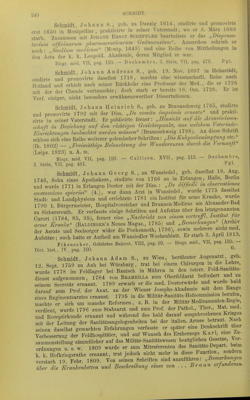 Schmidt, Johann S., geb. zu Danzig- 1614, studirte uud promovirte erst 1650 iu Montpellier, prakticirto in seiner Vaterstadt, wo er 3. März 1680 starb. Zusammen mit Johann Ernst Scheffler bearbeitete er das „Dinpr-nsa- iorüim ofßcinarum pharmaceuticarum Gedanensium. Ausserdem schrieb er noch: ,,Studmm vwdicum (Montp. 1649) uud eine Reihe von Mittheilungeu iu den Acta der k. k. Leopold. Akademie, deren Mitglied er war. Biogr. med. VII, pag. 150. - Decliambre, ü S6rie, VII, pag. 479. Pgl. Sclimidt, Johann Andreas S., geb. 19. Nov. 1697 in Helmstädt, studirte und promovirte daselbst 1718, machte eine wissenschaftl. Reise nach Holland und erhielt nach seiner Rückkehr eine Professur der Med., die er 1726 mit der der Chemie vertauschte; doch starb er bereits 18. Oct. 1728. Er ist Verf. einiger, nicht besonders erwähnenswerther Dissertationen. Sclimidt, Johann Heinrich S., geb. zu Brannschweig 1765, studirte und promovirte 1792 mit der Diss. „De vomitu imprimis cruento und prakti- cirto in seiner Vaterstadt. Er publicirte ferner : „Hinsicht auf die Arzneiwissen- schaft in Beziehung auf den richtigen Gesichtspunkt, aus welchem Veterinär- Einrichtungen beobachtet werden müssen (Braunschweig 1798). An diese Schrift schloss sieh'eine Reihe weiterer polemischer Schriften : „Die Kuhpockenimpfung etc/'^ (Ib. 1802) — „Freimüthige Beleuchtung der Wundercuren durch die Vernunft'' (Leipz. 1823) u. A. m. Biogr. in6d. VII, pag. 150. - Callisen, XVII, pag. 213. - Decliambre. 3. S6rie, VII, pag. 481. ^g'- Schmidt, Johann Georg S., zu V^unsiedel, geb. daselbst 18. Aug. 1746, Sohn eines Apothekers, studirte von 1766 an in Erlangen, Halle, Berlin und wurde 1771 in Erlangen Doctor mit der Diss.: „De difficih m observationes anatomicas epicrisi (4.), war dann Arzt in Wunsiedel, wurde 1775 daselbst Stadt- und Landphysicus und errichtete 1781 ein Institut für arme Kranke, wurde 1790 1 Bürgermeister, Hospitalvorsteher und Brunnen-Medicus am Alexander-Bad zu Sichersreuth. Er verfasste einige Schriften und Aufsätze über den letztgenannten Curort (1784, 85, 95), ferner eine „Nachricht von einem vortreffl. Institut für arme Kranke'^ (Baldingee's Neues Magaz., 1785) und „Bemerkungen^ (Archiv der Aerzte und Seelsorger wider die Pockennoth, 1798), sowie mehrere nicht med. Aufsätze; auch hatte er Antheil am Wunsiedler Wochenblatt. Er starb 3. April 1«19. Fi kans eher. Gelehrtes Baireut. VIII, pag. 99. - Biogr. med., VII, pag. 150. — Dict. hist., IV, pag. 100. ^• Schmidt, JohannAdam S., zu Wien, berühmter Augenarzt geb. 12. Sept. 1759 zu Aub bei Würzburg, trat bei einem Chirurgen in die Lehre, wurde 1778 im Feldlager bei Bautsch in Mähren in den österr. Feld-Sanitats- dienst aufgenommen, 1784 von Brambilla zum Oberfeldarzt befördert und zu seinem Secretär ernannt. 1789 erwarb er die med. Doctorwürde und wurde bald darauf zum Prof. der Anat. an der Wiener Josephs-Akademie mit dem Range eines Regimentsarztes ernannt. 1795 iu die Militär-Sanitäts-Hofcommission berufen, machte er sich um manche Reformen, z.B. in der Militär Medicamenten-Reg.e, verdient wurde 1796 zum Stabsarzt und zum Prof. der Pathol., Ther., Mat. med. und Receptirkunde ernannt und während des bald darauf ausgebrochenen Krieges mit der Leitung der Sanitätsangelegenheiten bei der italien. Armee betraut. N ach seinen daselbst gemachten Erfahrungen verfasste er später eine Denkschritt über Verbesserung der Feldhospitäler, und auf Wunsch des Erzherzogs Karl, eme z-u- sammenstellung sämmtlicher auf das Militär-Sanitätswesen bezüglichen Gesetze, Ver- ordnungen u 8. w. 1809 wurde er zum Mitreferenten des Sanitäts-Depart. beim k. k. Hofkriegsrathe ernannt, trat jedoch nicht mehr in diese Function, sondern y;rstarb 19 Febr. 1809. Von seinen Schriften sind anzuführen: „Bemerkungen über die Krankenbetten und Beschreibung eines von ... Braun erfundenen