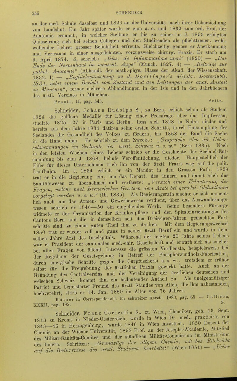 51U der med. Schule daselbst und 182ü an der Universität, nach ihrer Uebersiedlung von Laudshut. Ein Jahr später wurde er zum a. o. und 1832 zum ord. Prof. der Anatomie ernannt, in welcher Stellung er bis zu seiner im J. 1853 erfolgten Quiescirung sich bei seinen Collegeu und den Studirenden als pflichttreuer, wohl- wollender Lehrer grosser Beliebtheit erfreute. Gleichzeitig genoss er Anerkennung und Vertrauen in einer ausgedehnten, vorzugsweise Chirurg. Praxis. Er starb am 9. April 1874. S. schrieb: „Diss. de inflammatione uteri (1820) — „Das Ende der Nervenhaut im menschl. Auge (Münch, 1827, 4) — „Beiträge zur pathol. Anatomie (Abhandl. der math.-phys. Classe der Akad. der Wissenschaft. 1832, I) — „Beglückwünschung zu J. Doelling er's 40jähr. Doctorjubil. 1834 nebst einem Bericht vom Zustand und den Leistungen der anat. Anstalt zu München.! ferner mehrere Abhandlungen in der Isis und in den Jahrbüchern des ärztl. Vereines in München. Pranti, II, pag. 543. Seitz. Schneider, Johann Rudolph S., zu Bern, erhielt schon als Student 1824 die goldene Medaille für Lösung einer Preisfrage über das Impfwesen, studirte 1825—27 in Paris und Berlin, Hess sich 1828 in Nidau nieder und bereits aus dem Jahre 1834 datiren seine ersten Schritte, durch Entsumpfung des Seelandes die Gesundheit des Volkes zu fördern, bis 1868 der Bund die Sache in die Hand nahm. Er schrieb zu dem Zwecke: „Gespräche über die Ueber- schwemmungen im Seelande der westl. Schweiz u. s. w. (Bern 1835). Noch in den letzten Wochen seines Lebens schrieb er die Geschichte der Seeland-Ent- sumpfung bis zum J. 1868, behufs Veröffentlichung, nieder. Hauptsächlich der Eifer für dieses Unternehmen trieb ihn von der ärztl. Praxis weg auf die polit. Laufbahn. Im J. 1834 erhielt er ein Mandat in den Grossen Rath, 1838 trat er in die Regierung ein, um das Depart. des Innern und damit auch das Sanitätswesen zu übernehmen und verfasste: „ Versuch einer Erläuterung^ der Fragen, welche nach Bemetischen Gesetzen dem Arzte bei gerichtl. Obductionen vorgelegt werden u. s. w. (Ib. 1835). Als Regierungsrath machte er sich nament- lich auch um das Armen- und Gewerbewesen verdient, über das Auswanderungs- wesen schrieb er 1846—50 ein eingehendes Werk. Seine besondere Fürsorge widmete er der Organisation der Krankenpflege und den Spitaleinrichtungen des Cantons Bern und die in demselben seit den Dreissiger-Jahren gemachten Fort- schritte sind zu einem guten Theil ihm zu danken. Mit dem Regierungswechsel 1850 trat er wieder voll und ganz in seinen ärztl. Beruf ein und wurde in dem- selben Jahre Arzt des Inselspitals. Während der letzten 20 Jahre seines Lebens war er Präsident der cantonalen med.-chir. Gesellschaft und erwarb sich als solcher bei allen Fragen von öffentl. Interesse die grössten Verdienste, beispielsweise bei der Regelung der Gesetzgebung in Betreff der Phosphorzündholz-Fabrication, durch energische Schritte gegen die Curpfuscherei u. s. w., trotzdem er früher selbst für die Freigebunng der ärztlichen Praxis gewirkt hatte. Auch an der Gründung des Centraivereins und der Vereinigung der ärztlichen deutschen und welschen Schweiz kommt ihm ein bedeutender Antheil zu. Als uneigennütziger Patriot und begeisterter Freund des ärztl. Standes von Allen, die ihm nahestanden, hochverehrt, starb er 14. Jan. 1880 im Alter von 76 Jahren. Kocher in Correspondenzbl. für schweizer Aerzte. 1880, pag. 65. — Callisen, XXXII, pag. 182. ^• Sclmeider, Franz Coelestin S., zu Wien, Chemiker, geb. 13. Sept. 1813 zu Krems in Nieder-Oesterreich, wurde in Wien Dr. med., prakticirte von 1843-46 in Herzogenburg, wurde 1846 in Wien ^f^^ent, 1850 Docent der Chemie an der Wiener Universität, 1852 Prof. an der Josephs-Akademie Mitghed des Militär-Sanitäts-Gomitös und der ständigen Militär-Commission im Ministerium des Innern. Schriften: „Grundzüge der algem Chenne,^ S auf die Bedürfnisse des ärztl. Studiums bearbeitet (Wien 1851) - „Leber