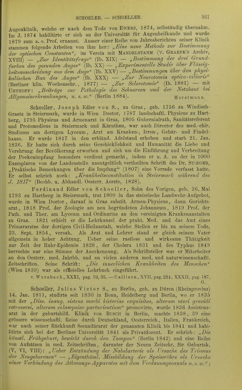 Augenklinik, welche er nach dem Tode von Ewers, 1874, selbständig übernahm. Im J. 1874 habilitirte er sich an der Universität für Augenheilkunde und wurde 1879 zum a. o. Prof. ernannt. Ausser einer Reihe von Jahresberichten seiner Klinik stammen folgende Arbeiten von ihm her: „Eine neue Methode zur Bestimmung der optischen Constanten, im Verein mit Mandelstamm (v. Graepe's Archiv, XVIII) — „Zur Identitätsfrage (Ib. XIX) — „Bestimmung der drei Grund- farben des gesunden Auges (Ib. XX) — „Experimentelle Studie über Flüssig- keitsausscheidung aus dem Auge (Ib. XXV) — „Bestimmungen über den physi- kalischen Bau des Auges (Ib. XXX) — „Zur Neurotomia optico-ciliaris (Berliner klin. Wochenschr., 1877) — „Zur Sclerotomie'' (Ib. 1881) — mit Uhthoff: „Beiträge zur Pothologie des Sehnerven und der Netzhaut bei Allgemeinerkrankungen, u.s.w, (Berlin 1884). Horstmann. Schoeller, Joseph Edler von S., zu Graz, geb. 1756 zu Windisch- Oraetz in Steiermark, wurde in Wien Doctor, 1787 landschaftl. Physicus zu Hart- berg, 1795 Physicus und Armenarzt in Graz, 1805 Gubernialrath, Sanitätsreferent und Protomedicus in Steiermark und Kärnthen, war auch Director des med.-chir. Studiums am dortigen Lyceum, Arzt am Kranken-, Irren-, Gebär- und Findel- hause. Er wurde 1817 in den erbläud. Adelstand erhoben und starb 21. Jan. 1836. Er hatte sich durch seine Geschicklichkeit und Humanität die Liebe und Verehrung der Bevölkerung erworben und sich um die Einführung und Verbreitung der Pockenimpfung besonders verdient gemacht, indem er u. A. zu der in 1000 Exemplaren von der Landesstelle unentgeltlich vertheilten Schrift des Dr. Stiegeb, „Praktische Bemerkungen über die Impfung (1807) eine Vorrede verfasst hatte. Er selbst schrieb noch: „Krankheitsconstitution in Steiermark während des J. 1817 (Beobb. u. Abhandl. Oesterr. Aerzte, 1828). Ferdinand Edler von SchoeUer, Sohn des Vorigen, geb. 26. Mai 1793 zu Hartberg in Steiermark, trat 1809 in das steierische Landwehr-Aufgebot, wurde in Wien Doctor , darauf in Graz substit. Armen-Physicus, dann Gerichts- arzt, 1818 Prof. der Zoologie am neu begründeten Johanneum, 1819 Prof. der Path. und Ther. am Lyceum und Ordinarius an den vereinigten Krankenanstalten zu Graz. 1821 erhielt er die Lehrkanzel der prakt. Med. und das Amt eines Primararztes der dortigen Civil-Heilanstalt, welche Stellen er bis zu seinem Tode, 23. Sept. 1854, versah. Als Arzt und Lehrer stand er gleich seinem Vater allgemein in hoher Achtung. Ueber seine rastlose und wirksame Thätigkeit zur Zeit der Ruhr-Epidemie 1828, der Cholera 1831 und des Typhus 1849 herrschte nur eine Stimme der Anerkennung. Als Schriftsteller war er Mitarbeiter an den Oesterr. med. Jahrbb. und an vielen anderen med. und naturwissenschaftl. Zeitschriften. Seine Schrift: „Die innerlichen Krankheiten des Menschen (Wien 1839) war als officielles Lehrbuch eingeführt. v.Wurzbach.XXXI, pag. 94, 95. — C alli s en , XVII, pag. 281; XXXII, pag. 187. G. Schoeller, Julius Victor S., zu Berlin, geb. zu Düren (Rheinprovinz) 14. Jan. 1811, studirte seit 1830 in Bonn, Heidelberg und Berlin, wo er 1835 mit der „Diss. inaug. sistens morhi historias exquisitas, alteram uteri gravidi retroversi, alteram eclampsiae parturientium promovirte, wurde 1836 Assistenz- arzt in der geburtshilfl. Klinik von Büsch in Berlin, machte 1838, 39 eine grössere wissenschaftl. Reise durch Deutschland, Oesterreich, Italien, Frankreich, war nach seiner Rückkunft Secundärarzt der genannten Klinik bis 1841 und habi- litirte sich bei der Berliner Universität 1841 als Privatdocent. Er schrieb: „Bie künstl. Frühgeburt, bewirkt durch den Tampon (Berlin 1842) und eine Reihe von Aufsätzen in med. Zeitschriften, darunter der Neuen Zeitschr. für Geburtsk. (V, VI, VIII): „ Ueber Entzündung der Nabelarterie als Ursache des Trifmus der Neugeborenen — „Eigenthüml. Missbildung der Speiseröhre als Ursache einer Verbindung des Athmungs-Apparates mit dem Verdauungscanale u.s. w. ;