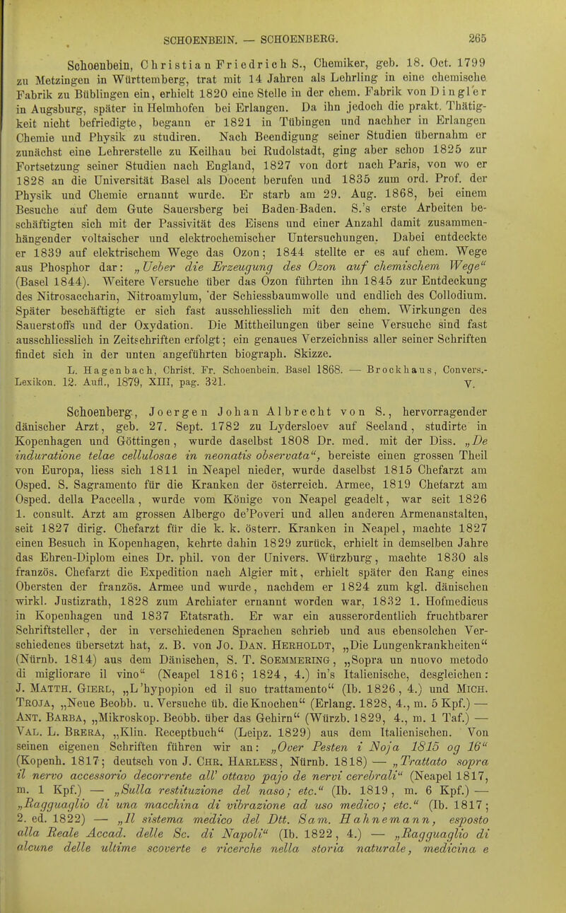 Schoenbein, Christia n Friedrich S., Chemiker, geh. 18. Oct. 1799 zu Metzingen in Württemberg, trat mit 14 Jahren als Lehrling in eine chemische Fabrik zu Büblingen ein, erhielt 1820 eine Stelle iu der ehem. Fabrik von D in gl er in Augsburg, später in Helmhofen bei Erlangen, Da ihn jedoch die prakt. Thätig- keit nicht befriedigte, begann er 1821 in Tübingen und nachher in Erlangen Chemie und Physik zu studiren. Nach Beendigung seiner Studien übernahm er zunächst eine Lehrerstelle zu Keilhau bei Rudolstadt, ging aber schon 1825 zur Fortsetzung seiner Studien nach England, 1827 von dort nach Paris, von wo er 1828 an die Universität Basel als Docent berufen und 1835 zum ord. Prof. der Physik und Chemie ernannt wurde. Er starb am 29. Aug. 1868, bei einem Besuche auf dem Gute Sauersberg bei Baden-Baden. S.'s erste Arbeiten be- schäftigten sieh mit der Passivität des Eisens und einer Anzahl damit zusammen- hängender voltaischer imd elektrochemischer Untersuchungen. Dabei entdeckte er 1839 auf elektrischem Wege das Ozon; 1844 stellte er es auf ehem. Wege aus Phosphor dar: „üeber die Eh-zeugung des Ozon auf chemischem Wege (Basel 1844). Weitere Versuche über das Ozon führten ihn 1845 zur Entdeckung des Nitrosaccharin, Nitroamylum, der Schiessbaumwolle und endlich des Collodium. Später beschäftigte er sich fast ausschliesslich mit den ehem. Wirkungen des Sauerstoffs und der Oxydation. Die Mittheilungen über seine Versuche sind fast ausschliesslich in Zeitschriften erfolgt; ein genaues Verzeichniss aller seiner Schriften findet sich in der unten angeführten biograph. Skizze. L. Hagenbacli, Christ. Fr. Schoenbein. Basel 1868. — Brockliaus, Convers.- Lexikon. 12. Aufl., 1879, XIII, pag. 321. V. Schoenberg, Joergen Johan Albrecht von S., hervorragender dänischer Arzt, geb. 27. Sept. 1782 zu Lydersloev auf Seeland, studirte in Kopenhagen und Göttingen, wurde daselbst 1808 Dr. med. mit der Diss. „De induratione telae cellulosae in neonatis observata, bereiste einen grossen Theil von Europa, Hess sich 1811 in Neapel nieder, wurde daselbst 1815 Chefarzt am Osped. S. Sagramento für die Kranken der Österreich. Armee, 1819 Chefarzt am Osped. della Paccella, wurde vom Könige von Neapel geadelt, war seit 1826 1. consult. Arzt am grossen Albergo de'Poveri und allen anderen Armenanstalten, seit 1827 dirig. Chefarzt für die k. k. österr. Kranken in Neapel, machte 1827 einen Besuch in Kopenhagen, kehrte dahin 1829 zurück, erhielt in demselben Jahre das Ehren-Diplom eines Dr. phil. von der Univers. Würzburg, machte 1830 als französ. Chefarzt die Expedition nach Algier mit, erhielt später den Rang eines Obersten der französ. Armee und wurde, nachdem er 1824 zum kgl. dänischen wirkl. Justizrath, 1828 zum Archiater ernannt worden war, 1832 1. Hofmedicus in Kopenhagen und 1837 Etatsrath. Er war ein ausserordentlich fruchtbarer Schriftsteller, der in verschiedenen Sprachen schrieb und aus ebensolchen Ver- schiedenes übersetzt hat, z. B. von Jo. Dan. Herholdt, „Die Lungenkrankheiten (Nürnb. 1814) aus dem Dänischen, S. T. Soemmering , „Sopra un nuovo metodo di migliorare il vino (Neapel 1816; 1824, 4.) in's Italienische, desgleichen: J. Matth. Gierl, „L'hypopion ed il suo trattamento (Ib. 1826, 4.) und Mich. Troja, „Neue Beobb. u. Versuche üb. dieKnochen (Erlang. 1828, 4., m. 5 Kpf.) — Ant. Barba, „Mikroskop. Beobb. über das Gehirn (Würzb. 1829, 4., m. 1 Taf.) — Val. L. Breba, „Klin. Receptbuch (Leipz. 1829) aus dem Italienischen. Von seinen eigenen Schriften führen wir an: „Ooer Pesten i Naja 1815 og 16 (Kopenh, 1817; deutsch von J. Chr. Harless, Nürnb. 1818) — „Trattato sopra tl nervo accessorio decorrente alV ottavo pajo de nervi cerehrali^' (Neapel 1817, m. 1 Kpf.) — „Sulla restituzione del naso; etc. (Ib. 1819, m. 6 Kpf.) — „Ragguaglio di una macchina di vibrazione ad uso medico; etc. (Ib. 1817; 2. ed. 1822) — „II sistema medico del Dtt. Sam. H ahnemann, esposto alla Reale Accad. delle Sc. di Napoli (Ib. 1822, 4.) — „Ragguaglio di olcune delle ultime scoverte e ricerche nella storia naturale, medicina e