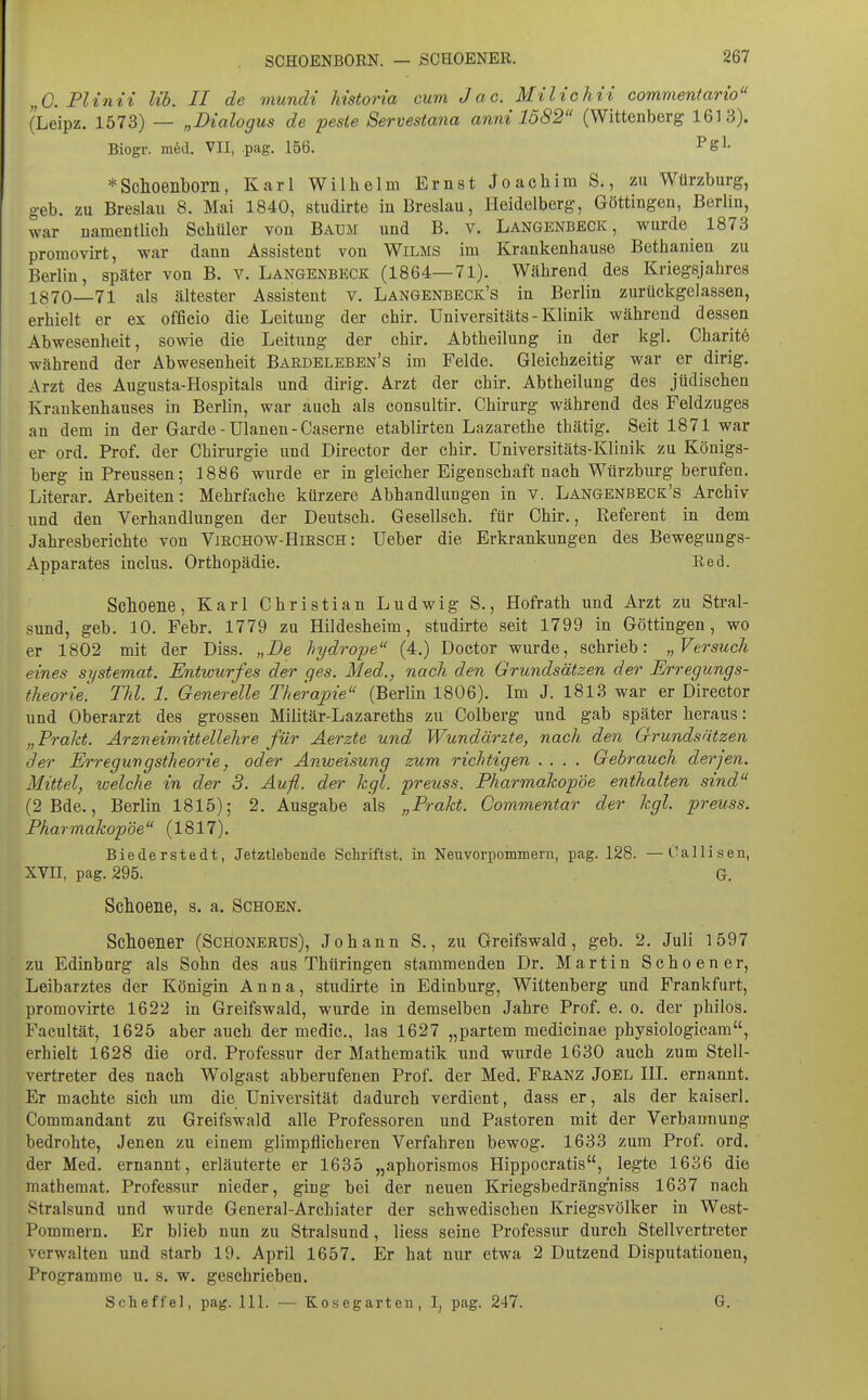 „G. Plinii Hb. II de mundi Mstoria cum Jac. Milte htt commentario (Leipz. 1573) — „Dialogus de feste Servestana anm 1582 (Wittenberg 1613). Biogr. m^d. VII, .pag. 156. * Schoenborn, Karl Wilhelm Ernst Joachim S,, zu Würzburg, geb. zu Breslau 8. Mai 1840, studirte in Breslau, Heidelberg, Göttingen, Berlin, war namentlich Schüler von Baum und B. v. Langenbeck , wurde 1873 promovirt, war dann Assistent von Wilms im Krankenhause Bethanien zu Berlin, später von B. v. Langenbeck (1864—71). Während des Kriegsjahres 1870—71 als ältester Assistent v. Langenbeck's in Berlin zurückgelassen, erhielt er ex officio die Leitung der chir. Universitäts - Klinik während dessen Abwesenheit, sowie die Leitung der chir. Abtheilung in der kgl. Charitö während der Abwesenheit Bardeleben's im Felde. Gleichzeitig war er dirig. Arzt des Augusta-Hospitals und dirig. Arzt der chir. Abtheilung des jüdischen Krankenhauses in Berlin, war auch als eonsultir. Chirurg während des Feldzuges an dem in der Garde - Ulanen - Caserne etablirten Lazarethe thätig. Seit 1871 war er ord. Prof. der Chirurgie und Director der chir. Universitäts-Klinik zu Königs- berg inPreussen; 1886 wurde er in gleicher Eigenschaft nach Würzburg berufen. Literar. Arbeiten: Mehrfache kürzere Abhandlungen in v. Langenbeck's Archiv und den Verhandlungen der Deutsch. Gesellsch. für Chir., Referent in dem Jahresberichte von Vjrchow-Hirsch : Ueber die Erkrankungen des Bewegungs- Apparates inclus. Orthopädie. Red. Schoene, Karl Christian Ludwig S., Hofrath und Arzt zu Stral- sund, geb. 10. Febr. 1779 zu Hildesheim, studirte seit 1799 in Göttingen, wo er 1802 mit der Diss. „De liydrope (4.) Doctor wurde, schrieb: „Versuch eines systemat. Entwurfes der ges. Med., nach den Grundsätzen der Erregungs- theorie. TM. 1. Generelle Therapie (Berlin 1806). Im J. 1813 war er Director und Oberarzt des grossen Militär-Lazareths zu Colberg und gab später heraus: „Praht. Arzneimittellelire für Aerzte und Wundärzte, nach den Grundsätzen der Erregungstheorie, oder Anweisung zum richtigen .... Gebrauch derjen. Mittel, welche in der 3. Aufl. der kgl. preuss. Pharmakopoe enthalten sind (2Bde., Berlin 1815); 2. Ausgabe als „Prakt. Commentar der kgl. preuss. Pharmakopoe (1817). Biederstedt, Jetztlebende Schriflst. in Neuvorpommern, pag. 128. —Oallisen, XVII, pag. 295. G. Schoene, s. a. Schoen. Schoener (Schonerus), Johann S., zu Greifswald, geb. 2. Juli 1597 zu Edinbnrg als Sohn des aus Thüringen stammenden Dr. Martin Schoener, Leibarztes der Königin Anna, studirte in Edinbnrg, Wittenberg und Frankfurt, promovirte 1622 in Greifswald, wurde in demselben Jahre Prof. e. o. der philos. Facultät, 1625 aber auch der medic, las 1627 „partem medicinae physiologicam, erhielt 1628 die ord. Professur der Mathematik und wurde 1630 auch zum Stell- vertreter des nach Wolgast abberufenen Prof. der Med. Franz Joel HI. ernannt. Er machte sich um die Universität dadurch verdient, dass er, als der kaiserl. Commandant zu Greifswald alle Professoren und Pastoren mit der Verbannung bedrohte. Jenen zu einem glimpflicheren Verfahren bewog. 1633 zum Prof. ord. der Med. ernannt, erläuterte er 1635 „aphorismos Hippocratis, legte 1636 die mathemat. Professur nieder, ging bei der neuen Kriegsbedrängniss 1637 nach Stralsund und wurde General-Archiater der schwedischen Kriegsvölker in West- Pommern. Er blieb nun zu Stralsund, Hess seine Professur durch Stellvertreter verwalten und starb 19. April 1657. Er hat nur etwa 2 Dutzend Disputationen, Programme u. s. w. geschrieben. Scheffel, pag. III. — Ko.segarten, I, pag. 247. G.