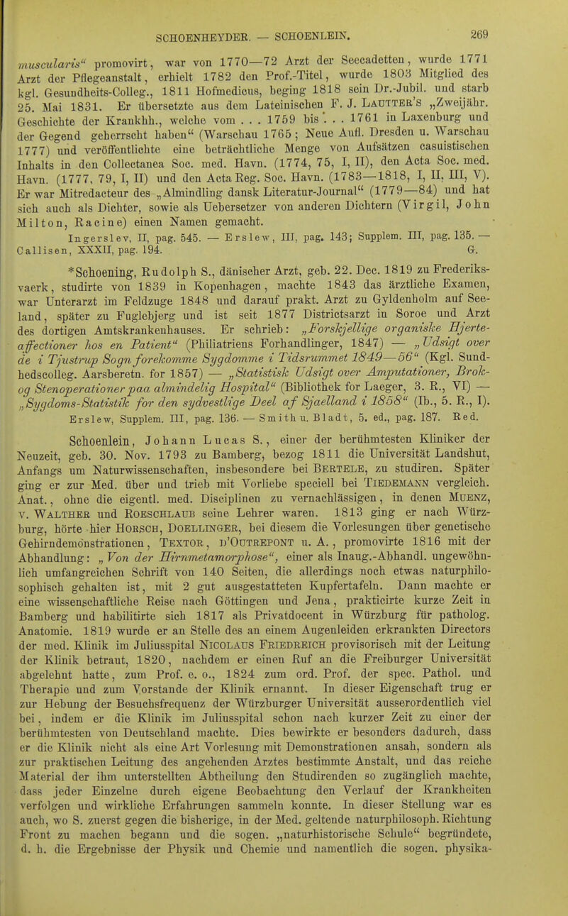 muscularis promovirt, war von 1770—72 Arzt der Seecadetten, wurde 1771 Arzt der Pflegeanstalt, erhielt 1782 den Prof.-Titel, wurde 1803 Mitglied des kgl. Gesuudheits-Colleg., 1811 Hofmedicus, beging 1818 sein Dr.-Jubil. und starb 25. Mai 1831. Er übersetzte aus dem Lateinischen F. J. Ladttbe's „Zweijähr. Geschichte der Krankhh., welche vom . . . 1759 bis. . . 1761 in Laxenburg und der Gegend geherrscht haben (Warschau 1765 ; Neue Aufl. Dresden u. Warschau 1777) und veröffentlichte eine beträchtliche Menge von Aufsätzen casuistischen Inhalts in den Collectanea Soc. med. Havn. (1774, 75, I, II), den Acta Soc. med. Havn. (1777, 79, I, II) und den Acta Reg. Soc. Havn. (1783—1818, I, II, III, V). Er war Mitredacteur des „Almindling dansk Literatur-Journal (1779—84) und hat sich auch als Dichter, sowie als Uebersetzer von anderen Dichtern (Virgil, John Milton, Racine) einen Namen gemacht. Ingerslev, II, pag. 545. — Erslew, III, pag. 143; Supplem. HI, pag, 135.— Callisen, XXXII, pag. 194. G. *Sclioeniiig, Rudolph S., dänischer Arzt, geb. 22. Dec. 1819 zu Frederiks- vaerk, studirte von 1839 in Kopenhagen, machte 1843 das ärztliche Examen, war Unterarzt im Feldzuge 1848 und darauf prakt. Arzt zu Gyldenholm auf See- land, später zu Fuglebjerg und ist seit 1877 Districtsarzt in Soroe und Arzt des dortigen Amtskrankenhauses. Er schrieb: „ForskjelUge organishe Ejerte- afecttoner hos en Patient (Philiatriens Forhandlinger, 1847) — „üdsigt over de i Tjustnip Sognforekomme Sygdomme i Tidsrummet 1849—56 (Kgl. Sund- hedscoUeg. Aarsberetn. for 1857) — „Statistish TJdsigt over Ämputationer, Brok- og Stenoperationerpaa almindelig Hospital (Bibliothek for Laeger, 3. R., VI) — „Sygdoms-Statistik for den sydvestlige Deel af Sjaelland i 1858 (Ib., 5. R., I). Erslew, Supplem. III, pag. 136- — Smithu. Bladt, 5. ed., pag. 187. Red. Schoenlein, Johann Lucas S., einer der berühmtesten Kliniker der Neuzeit, geb. 30. Nov. 1793 zu Bamberg, bezog 1811 die Universität Landshut, Anfangs um Naturwissenschaften, insbesondere bei Bertele, zu studiren. Später ging er zur Med. über und trieb mit Vorliebe speciell bei Tiedemann vergleich. Anat., ohne die eigentl. med. Disciplinen zu vernachlässigen, in denen Mdenz, V. Waltheb und Roeschlaub seine Lehrer waren. 1813 ging er nach Würz- burg, hörte hier Hobsch, Doellingeb, bei diesem die Vorlesungen über genetische Gehirndemönstrationen, Textor, d'Odtbepont u. A. , promovirte 1816 mit der Abhandlung: „ Von der Eirnmetamorphose, einer als Inaug.-Abhandl. ungewöhn- lich umfangreichen Schrift von 140 Seiten, die allerdings noch etwas naturphilo- sophisch gehalten ist, mit 2 gut ausgestatteten Kupfertafeln. Dann machte er eine wissenschaftliche Reise nach Göttingen und Jena, prakticirte kurze Zeit in Bamberg und habilitirte sich 1817 als Privatdocent in Würzburg für patholog. Anatomie. 1819 wurde er an Stelle des an einem Augenleiden erkrankten Directors der med. Klinik im Juliusspital Nicolaus Fbiedeeich provisorisch mit der Leitung der Klinik betraut, 1820, nachdem er einen Ruf an die Freiburger Universität abgelehnt hatte, zum Prof. e. o., 1824 zum ord. Prof. der spec. Pathol. und Therapie und zum Vorstande der Klinik ernannt. In dieser Eigenschaft trug er zur Hebung der Besuchsfrequenz der Würzburger Universität ausserordentlich viel bei, indem er die Klinik im Juliusspital schon nach kurzer Zeit zu einer der berühmtesten von Deutschland machte. Dies bewirkte er besonders dadurch, dass er die Klinik nicht als eine Art Vorlesung mit Demonstrationen ansah, sondern als zur praktischen Leitung des angehenden Arztes bestimmte Anstalt, und das reiche Material der ihm unterstellten Abtheilung den Studirenden so zugänglich machte, dass jeder Einzelne durch eigene Beobachtung den Verlauf der Krankheiten verfolgen und wirkliche Erfahrungen sammeln konnte. In dieser Stellung war es auch, wo S. zuerst gegen die bisherige, in der Med. geltende naturphilosoph. Richtung Front zu machen begann und die sogen, „naturhistorische Schule begründete, d. h. die Ergebnisse der Physik und Chemie und namentlich die sogen, physika-