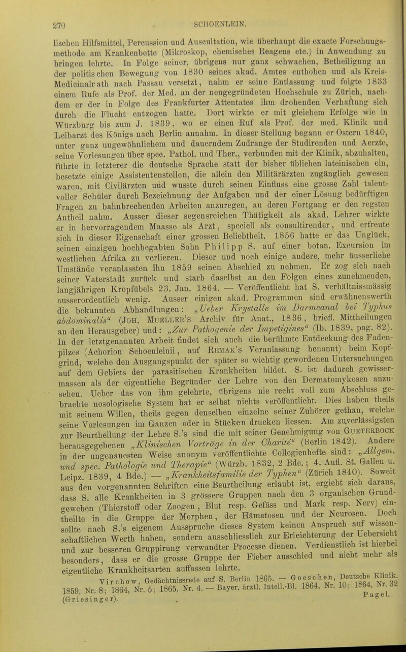 SCHOENLEIN. lisclicii Hilfsmittel, Perciission und Auscultatiou, wie überhaupt die exacte Forscbuugs- methode am Krankenbette (Mikroskop, chemisches Reagens etc.) in Anwendung zu bringen lehrte. In Folge seiner, übrigens nur ganz schwachen, Betheiligung au der politischen Bewegung von 18H0 seines akad. Amtes enthoben und als Kreis- Mediciualrath nach Passau versetzt, nahm er seine Entlassung und folgte 1833 einem Rufe als Prof. der Med. an der neugegrlindeten Hochschule zu Zürich, nach- dem er der in Folge des Frankfurter Attentates ihm drohenden Verhaftung sich durch die Flucht entzogen hatte. Dort wirkte er mit gleichem Erfolge wie iu Würzburg bis zum J. 1839, wo er einen Ruf als Prof. der med. Klinik und Leibarzt des Königs nach Berlin annahm. In dieser Stellung begann er Ostern 1840, unter ganz ungewöhnlichem und dauerndem Zudrange der Studirenden und Aerzte, seine Vorlesungen über spec. Pathol. und Ther., verbunden mit der Klinik, abzuhalten, führte in letzterer die deutsche Sprache statt der bisher üblichen lateinischen ein, besetzte einige Assistentenstellen, die allein den Militärärzten zugänglich gewesen waren, mit Civilärzten und wusste durch seinen Einfluss eine grosse Zahl talent- voller Schüler durch Bezeichnung der Aufgaben und der einer Lösung bedürftigen Fragen zu bahnbrechenden Arbeiten anzuregen, an deren Fortgang er den regsten Antheil nahm. Ausser dieser segensreichen Thätigkeit als akad. Lehrer wirkte er in hervorragendem Maasse als Arzt, speciell als consultirender, und erfreute sich in dieser Eigenschaft einer grossen Beliebtheit. 1856 hatte er das Unglück, seinen einzigen hochbegabten Sohn Philipp S. auf einer botan. Excursion im westlichen Afrika zu verlieren. Dieser und noch einige andere, mehr äusserliche Umstände veranlassten ihn 1859 seinen Abschied zu nehmen. Er zog sieb nach seiner Vaterstadt zurück und starb daselbst an den Folgen eines zunehmenden, langjährigen Kropfübels 23. Jan. 1864. — Veröffentlicht hat S. verhältnissraässig ausserordentlich wenig. Ausser einigen akad. Programmen sind erwähneuswerth die bekannten Abhandlungen: „üeher Krystalle im Darmcanal bei Typhus abdominalis (JöH. Muellbr's Archiv für Anat., 1836, briefl. Mittheilungen an den Herausgeber) und: „Zur Pathogenie der Impetigines (Ib. 1839, pag. 82). In der letztgenannten Arbeit findet sich auch die berühmte Entdeckung des Fadeu- pilzes (Achorion Schoenleinii, auf Remak's Veranlassung benannt) beim Kopf- grind, welche den Ausgangspunkt der später so wichtig gewordenen Untersuchungen auf dem Gebiets der parasitischen Krankheiten bildet. S. ist dadurch gewisser- massen als der eigentliche Begründer der Lehre von den Dermatomykosen anzu- sehen Ueber das von ihm gelehrte, übrigens nie recht voll zum Abschluss ge- brachte nosologische System hat er selbst nichts veröffentlicht. Dies haben theils mit seinem Willen, theils gegen denselben einzelne seiner Zuhörer gethan, welche seine Vorlesungen im Ganzen oder in Stücken drucken Hessen. Am zuverlässigsten zur Beurtbeüung der Lehre S.'s sind die mit seiner Genehmigung von Gueterbock herausgegebenen „Klinischen Vorträge in der Gharite (Berlin 1842). Andere in der ungenauesten Weise anonym veröffentlichte Collegienhefte sind: „AUgem. und spec. Pathologie und Therapie (Würzb. 1832, 2 Bde.; 4. Aufl. St Gallen u Leipz 1839 4 Bde.) — „Krankheitsfamilie der Typhen (Zürich 1840). Soweit aus den vorgenannten Schriften eine Beurtheilung erlaubt ist, ergiebt sich daraus, dass S. alle Krankheiten in 3 grössere Gruppen nach den 3 organischen Grund- geweben (Thierstoff oder Zoogen, Blut resp. Gefäss und. Mark resp. Nerv) em- üieilte in die Gruppe der Morphen, der Hämatosen und der Neurosen Doch sollte nach S.'s eigenem Ausspruche dieses System keinen Anspruch auf wissen- schaftlichen Werth haben, sondern ausschliesslich zur Erleichterung der Uebersicht und zur besseren Gruppirung verwandter Processe dienen Verdienstlich ist hierbei besonders, dass er die grosse Gruppe der Fieber ausschied und mcht mehr als eigentliche Krankheitsarten auffassen lehrte. Virchow, Gedächtnissrede anf S. Berlin 1865.  Goescien, Deut.ehe Khmk 1859 Nr 8- 1864, Nr. 5; 1865, Nr. 4. - Bayer, ärztl. Intell.-Bl. 1864, Nr. 10; 1864, Ni 6^ (Griesinger). . ^^