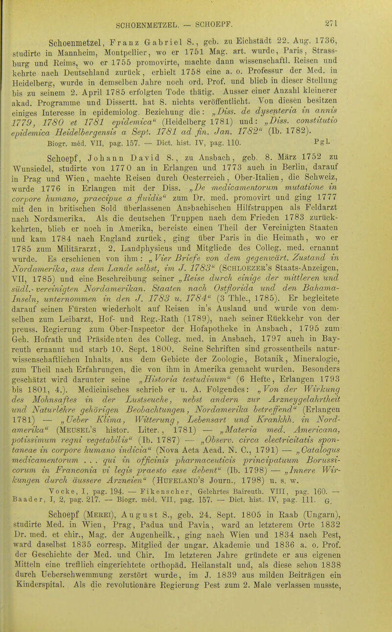 SCHOENMETZEL. — SCHOEPF. Schoenmetzel, Franz Gabriel S., geb. zu Eichstädt 22. Aug-. 1736, studirte iu Mannheim, Montpelliei-, wo er 1751 Mag. art. wurde, Paris, Strass- burg und Reims, wo er 1755 promovirte, machte dann wissenschaftl. Reisen und kehrte nach Deutschland zurück, erhielt 1758 eine a. o. Professur der Med. iu Heidelberg, wurde in demselben Jahre noch ord. Prof. und blieb in dieser Stellung bis zu seinem 2. April 1785 erfolgten Tode thätig. Ausser einer Anzahl kleinerer akad, Programme und Dissertt. hat S. nichts veröffentlicht. Von diesen besitzen einiges Interesse in epidemiolog. Beziehung die: „Diss. de dysenteria in annis 1779, 1780 et 1781 epidemica (Heidelberg 1781) und: „Diss. constitutio epidemica Eeidelbergensis a Sept. 1781 ad fin. Jan. 1782 (Ib. 1782). Biogr. m6d. VII, pag. 157. — Dict. bist. IV, pag. 110. Pgl- Schoepf, Johann David S., zu Ansbach, geb. 8. März 1752 zu Wunsiedel, studirte von 177 0 an in Erlangen und 1773 auch in Berlin, darauf in Prag und Wien, machte Reisen durch Oesterreich, Ober-Italien, die Schweiz, wurde 1776 in Erlangen mit der Diss. „De medicamentorum mutatione in corpore humano, praecipue a fluidis zum Dr. med. promovirt und ging 1777 mit den in britischen Sold überlassenen Ansbaehischen Hilfstruppen als Feldarzt nach Nordamerika. Als die deutschen Truppen nach dem Frieden 1783 zurück- kehrten, blieb er noch in Amerika, bereiste einen Theil der Vereinigten Staaten imd kam 1784 nach England zurück, ging über Paris in die Heimath, wo er 1785 zum Militärarzt, 2. Landphysicus und Mitgliede des Colleg. med. ernannt wurde. Es erschienen von ihm : „ Vier Briefe von dem gegenwärt. Zustand in Nordamerika, aus dem Lande selbst, im J. 1783 (Schloezbr's Staats-Anzeigeu, VII, 1785) und eine Beschreibung seiner „Reise durch einige der mittleren und südl.'vereinigten Nor damer ikan. Staaten nach Ostflorida und den Bahama- Inseln, unternommen in den J. 1783 u. 1784 (3 Thle., 1785). Er begleitete darauf seinen Fürsten wiederholt auf Reisen in's Ausland und wurde von dem- selben zum Leibarzt, Hof- und Reg.-Rath (1789), nach seiner Rückkehr von der preuss. Regierung zum Ober-Tnspector der Hofapotheke in Ansbach, 1795 zum Geh. Hofrath und Präsidenten des Colleg. med. in Ansbach, 1797 auch in Bay- reuth ernannt und starb 10. Sept. 1800. Seine Schriften sind grosseatheils natur- wissenschaftlichen Inhalts, aus dem Gebiete der Zoologie, Botanik, Mineralogie, zum Theil nach Erfahrungen, die von ihm in Amerika gemacht wurden. Besonders geschätzt wird darunter seine „Historia testudinum (6 Hefte, Erlangen 1793 bis 1801, 4.). Medicinisches schrieb er u. A. Folgendes: „Von der Wirkung des Mohnsaftes in der Lustseuche, nebst andern zur Ar zney gelahrtheit und Naturldire gehörigen Beobachtungen, Nordamerika, betreffend (Erlangen 1781) — „lieber Klima, Witterung, Lebensart und Krankhh. in Nord- amerika (Meüsel's histor. Liter., 1781) — „Materia med. Ämericana, potissimum. regni vegetabilis (Ib. 1787) — „Observ. circa electricitatis spon- taneae in corpore humano indicia (Nova Acta Acad. N. C, 1791) — „Oatalogus medicamentorum . . . qui in officinis pharmaceuticis principatuum Borussi- corum in Franconia vi legis praesto esse debent (Ib. 1798) — „Innere Wir- kungen durch äussere Arzneien (Hdfeland's Journ., 1798) u. s. w. Vocke, I, pag. 194. — Fikenscher, Gelehrtes Baireutli. VIII, pag. 160. — Baader, I, 2, pag. 217. ~ Biogr. m^d. VII, pag. 157. — Biet. Mst. IV, pag. III. q Schoepf (Merei), August S., geb. 24. Sept. 1805 in Raab (Ungarn), studirte Med. in Wien, Prag, Padua und Pavia, ward an letzterem Orte 1832 Dr. med. et chir.. Mag. der Augenheilk., ging nach Wien und 1834 nach Pest, ward daselbst 1835 corresp. Mitglied der ungar. Akademie und 1836 a. o. Prof. der Geschichte der Med. und Chir. Im letzteren Jahre gründete er aus eigenen Mitteln eine trefflich eingerichtete Orthopäd. Heilanstalt und, als diese schon 1838 durch UeberschwemmuDg zerstört wurde, im J. 1839 aus milden Beiträgen ein Kinderspital. Als die revolutionäre Regierung Pest zum 2. Male verlassen musste.