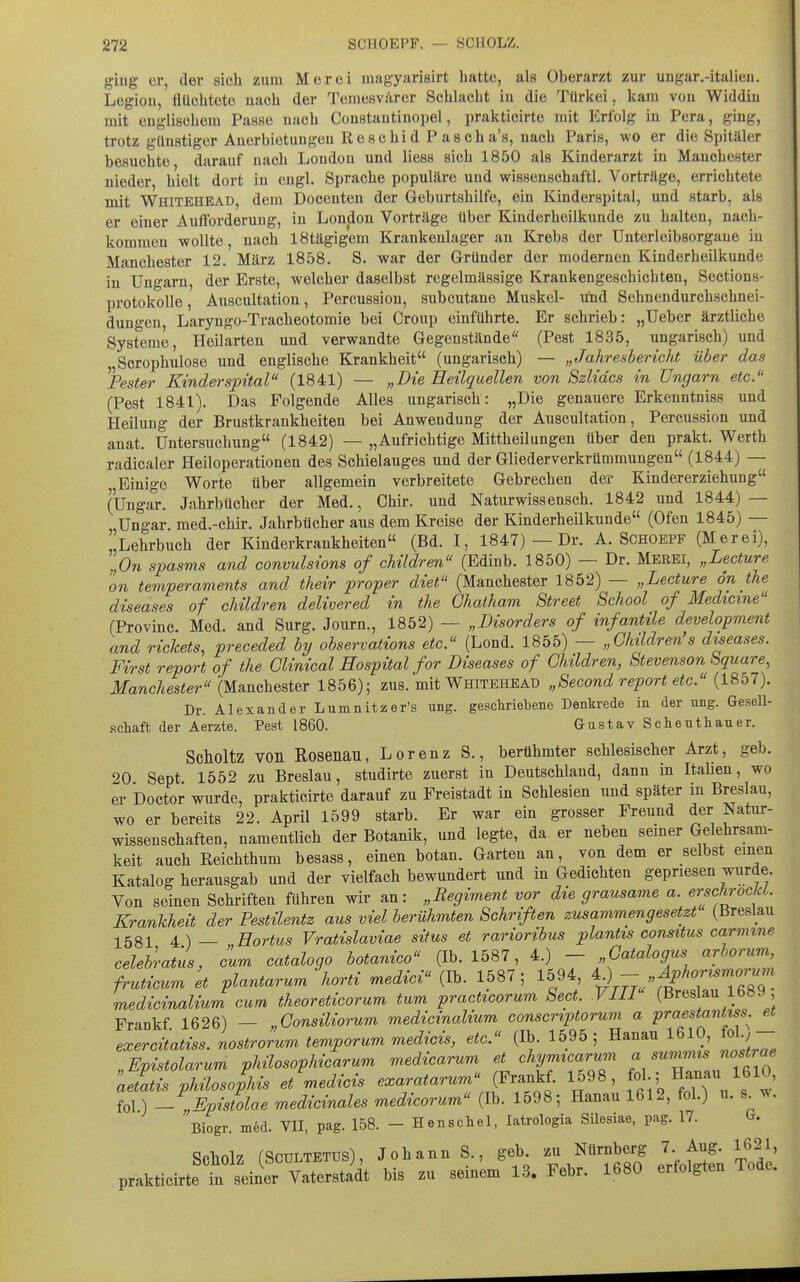 giug ci', der sich zum Meroi magyarisirt hatte, als Oberarzt zur ungar.-italieu. Legion, flüchtete nach der Temesvärer Schlacht in die Türkei, kam von Widdin mit englischem Passe nach Constantinopel, prakticirte mit Erlbig in Pera, ging, trotz günstiger Auerbietungeu Reschid P ascha's, nach Paris, wo er die Spitäler besuchte darauf nach London und Hess sich 1850 als Kinderarzt in Manchester nieder hielt dort in engl. Sprache populäre und wissenschaftl. Vorträge, errichtete mit Whitehbaü, dem Doceuten der Geburtshilfe, ein Kinderspital, und starb, als er einer Aufforderung, in Lonjion Vorträge über Kinderheilkunde zu halten, nach- kommen wollte, nach IStägigem Krankenlager an Krebs der Unterleibsorgaue in Manchester 12. März 1858. S. war der Gründer der modernen Kinderheilkunde in Ungarn, der Erste, welcher daselbst regelmässige Krankengeschichten, Sections- protokoUe, Auscultation, Percussiou, subcutane Muskel- u:nd Sehnendurcbschnei- dungen, Laryngo-Tracheotomie bei Croup einführte. Er schrieb: „Ueber ärztliche Systeme, Heilarten und verwandte Gegenstände'' (Pest 1835, ungarisch) und Scrophulose und englische Krankheit (ungarisch) — „Jahresbericht über das ^Fester Kinderspital (1841) — „Die Heilquellen von Szlidcs in Ungarn etc. (Pest 1841). Das Folgende Alles ungarisch: „Die genauere Erkenntniss und Heilung der Brustkrankheiten bei Anwendung der Auscultation, Percussiou und anat. Untersuchung (1842) — „Aufrichtige Mittheilungen über den prakt. Werth radicaler Heiloperationen des Schielauges und der Gliederverkrümmungen (1844) — Einige Worte über allgemein verbreitete Gebrechen der Kindererziehung (Ungar. Jahrbücher der Med., Chir. und Naturwissensch. 1842 und 1844) — Ungar med.-chir. Jahrbücher aus dem Kreise der Kinderheilkunde (Ofen 1845) — Lehrbuch der Kinderkrankheiten (Bd. I, 1847) — Dr. A. Schoepf (Merei), „On spasms and convulsions of children (Edinb. 1850) — Dr. Mekei, „Lecture on ternperaments and their proper diet (Manchester 1852) — „Lecture dn the diseases of children delivered in the Chaiham Street School of Medtcine (Provinc. Med. and Surg. Journ., 1852) — „Disorders of infantile development and rickets, preceded by observations etc. (Lond. 1855) — „Children s diseases. First report of the Glinical Hospital for Diseases of Children, Stevenson Square, Manchester (Manchester 1856); zus. mit Whitehead „Second report etc. (1857). Dr. Alexander Lumnitzer's ung. geschriebene Denkrede in der ung. Gesell- schaft der Aerzte. Pest 1860. Gustav Schenthauer. Scholtz von Rosenau, Lorenz S., berühmter schlesischer Arzt, geb. 20 Sept 1552 zu Breslau, studirte zuerst in Deutschland, dann in Itahen, wo er Doctor wurde, prakticirte darauf zu Freistadt in Schlesien und später in Breslau, wo er bereits 22. April 1599 starb. Er war ein grosser Freund der Natur- wissenschaften, namentlich der Botanik, und legte, da er neben semer Gelehrsam- keit auch Reichthum besass, einen botan. Garten an, von dem er selbst emen Katalog herausgab und der vielfach bewundert und in Gedichten gepriesen wurde. Von seinen Schriften führen wir an: „Regiment vor die grausame a. erschrockl. Krankheit der Pestilentz aus viel berühmten Schriften zusammengesetzt (Breslau 1581 4 ) — HoHus Vratislaviae situs et rarioribus plantis consitus carmine celebraius, cum catalogo botanico (Ib. 1587, 4.) - „Gatalogus arborum, fruticum et plantarum horti medici (Ib. 1587; 1594, t>V77./';l^^T''Tfi7q medicinaliur^ cum theoreticorum tum practicorum Sect. VIW (Breslau 1689 Frankf 1626) — „Consiliorum medicinalium conscriptoruvi a praestantiss^ et exercüoMss. nostrorum temporum medicis, etc. (Ib. 1595; Hanau 1610, fol;- Epistolarum phüosophicarum medicarum et chymicarum a summis nostrae aZfs phüoso^his Jmedicis exaratarurn (^r.nYt 1598, fl-; «--/f^' io\) - „Epistolae medicinales medicorum (Ib. 1598; Hanau 1612, fol.) u. s w. Biogr. ni6d. VII, pag. 158. - Henschel, latrologia SUesiae, pag. 17. G. Scholz (SCÜLTETDS), Johann S., geb. zu Nürnberg 7 Aug. 1621, prakticirtet seiner Vaterstadt bis zu seinem 13. Febr. 1680 erfolgten Tode.