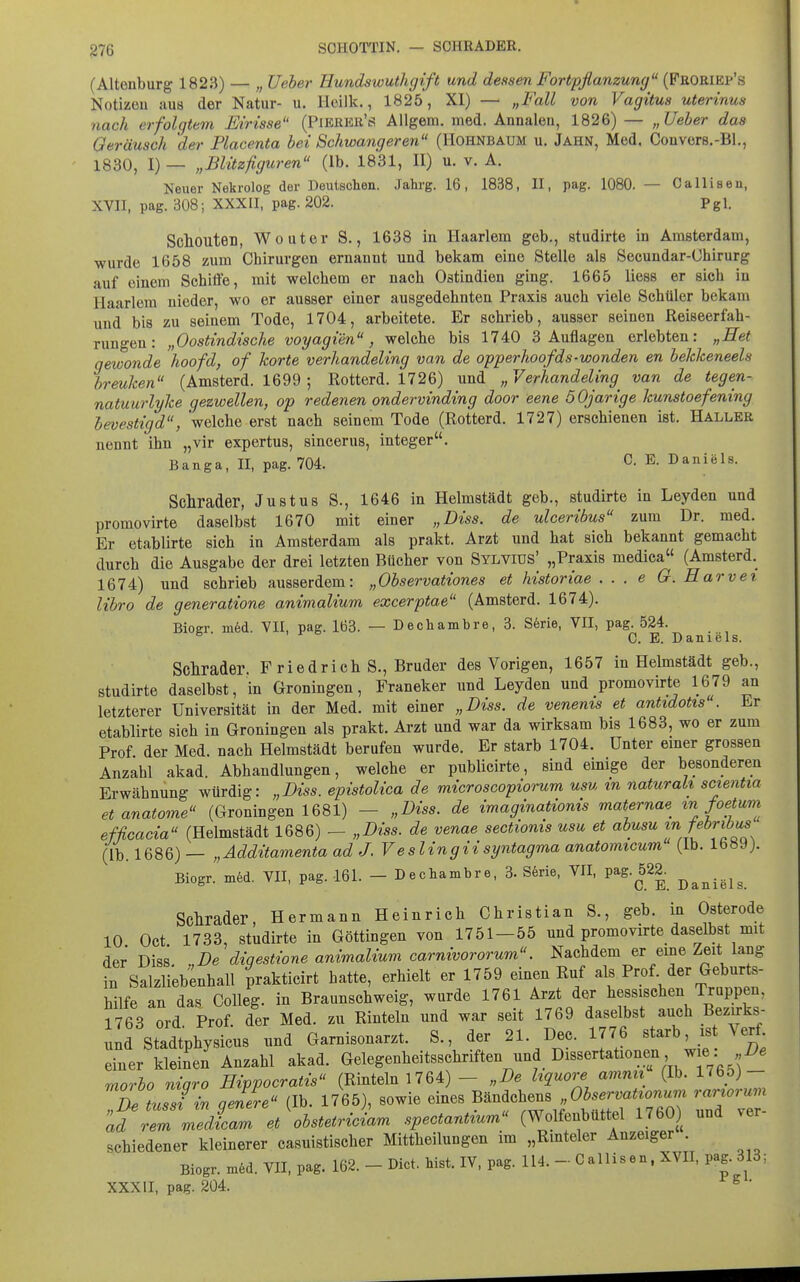 g76 SCHOTTIN. — SCHRÄDER. (Altenburg 1823) — „ Ueher Eundswuthgift und dessen Fortpflanzung {Frome^'s Notizen aus der Natur- u. Hoilk., 1825, XI) — „Fall von Vagitus uterinus nach erfolgtem Eirisse (Pierer's Allgera. med. Annaleu, 1826) — „Ueber das Geräusch der Placenta bei Schwangeren (Hohnbaum u. Jahn, Med, Convers.-Bl., 1830, I) — „BUtzfiguren (ib. 1831, II) u. v. A. Neuer Nekrolog der Deutschen. Jahrg. 16, 1838, II, pag. 1080. — Callisen, XVII. pag. 308; XXXII, pag. 202. Pgl. ScllOUten, Wouter S., 1638 in Haarlem geb., studirte in Amsterdam, wurde 1658 zum Chirurgen ernannt und bekam eine Stelle als Secundar-Chirurg auf einem Schiffe, mit welchem er nach Ostindien ging. 1665 Hess er sich in Haarlem nieder, wo er ausser einer ausgedehnten Praxis auch viele Schüler bekam und bis zu seinem Tode, 1704, arbeitete. Er schrieb, ausser seinen Reiseerfah- rungen: „Oostindische voyagien, welche bis 1740 3 Auflagen erlebten: „Het qewonde hoofd, of horte verhandeling van de opperhoofds-wanden en bekkeneels breuken (Amsterd. 1699 ; Rotterd. 1726) und „Verhandeling van de tegen- natuurlyke gezwellen, op redenen ondervinding door eene 6 Ojarige kunstoefening hevestigd, 'welche erst nach seinem Tode (Rotterd. 1727) erschienen ist. Haller nennt ihn „vir expertus, sincerus, integer. Banga, II, pag. 704. C- E. Daniels. Schräder, Justus S., 1646 in Helmstädt geb., studirte in Leyden und promovirte daselbst 1670 mit einer „Diss. de ulceribus zum Dr. med. Er etablirte sich in Amsterdam als prakt. Arzt und hat sich bekannt gemacht durch die Ausgabe der drei letzten Bücher von Sylvius' „Praxis medica (Amsterd. 1674) und schrieb ausserdem: „Observationes et historiae ... e G. Barver libro de generatione animalium excerptae (Amsterd. 1674). Biogr. m6d. VII, pag. 163. — Dechambre, 3. Serie, VII, pag. 524. C. E. D n 1G1 s. Schräder. F riedrich S., Bruder des Vorigen, 1657 in Helmstädt geb., studirte daselbst, in Groningen, Franeker und Leyden und promovirte 1679 an letzterer Universität in der Med. mit einer „Diss. de venems et antidotis . Er etablirte sieh in Groningen als prakt. Arzt und war da wirksam bis 1683, wo er zum Prof der Med. nach Helmstädt berufen wurde. Er starb 1704. Unter emer grossen Anzahl akad. Abhandlungen, welche er publicirte, sind einige der besonderen Erwähnung würdig: „Diss. epistoUca de microscopiorum usu in naturak scientia etanatome (Groningen 1681) - „Diss. de imaginationis maternae ^n foetum efficacia (Helmstädt 1686) - „Diss. de venae sectionis usu et abusu f (^*™ (Ib. 1686) — „Additamenta ad J. Veslingiisyntagma anatomicum (Ib. 1689). Biogr. m6d. VII, pag. 161. - Dechambre, 3. S6rie, VII, Pag.^522. ^^^...^^ Schräder, Hermann Heinrich Christian S., geb. in Osterode 10 Oct 1733, studirte in Göttingen von 1751-55 und promovirte daselbst mit der Diss. „De diqestione animalium carnivororum. Nachdem er eine Zeit lang in Salzlieb^nhall prakticirt hatte, erhielt er 1759 einen Ruf als Prof der Geburts- hilfe an das Colleg. in Braunschweig, wurde 1761 Arzt der hessischen Trappen, 1763 ord Prof. der Med. zu Rinteln und war seit 1769 daselbst auch Bezirks- und Stadtphysicus und Garnisonarzt. S., der 21. Dec. 1776 «tarb is Verf einer kleinen Anzahl akad. Gelegenheitsschriften und Dissertationen w e. i^« morho niqro Etppocratis (Rinteln 1764) - „De hquore amnit (Ib. 1765)- TDe tuTsfin geZe (Ib. 1765), sowie eines ^^^f^^^ f^^^^—, Z^Z- ad rem medicam et obstetriciam spectantxum (Wolfenbüttel 1760) und ver schiedener kleinerer casuistischer Mittheilungen im „Rmteler Anzeiger . Biogr. m6d. VII, pag. 162. - Dict. bist. IV, pag. 114. - Callisen, XVII, pag. 313; XXXII, pag. 204. ^ •