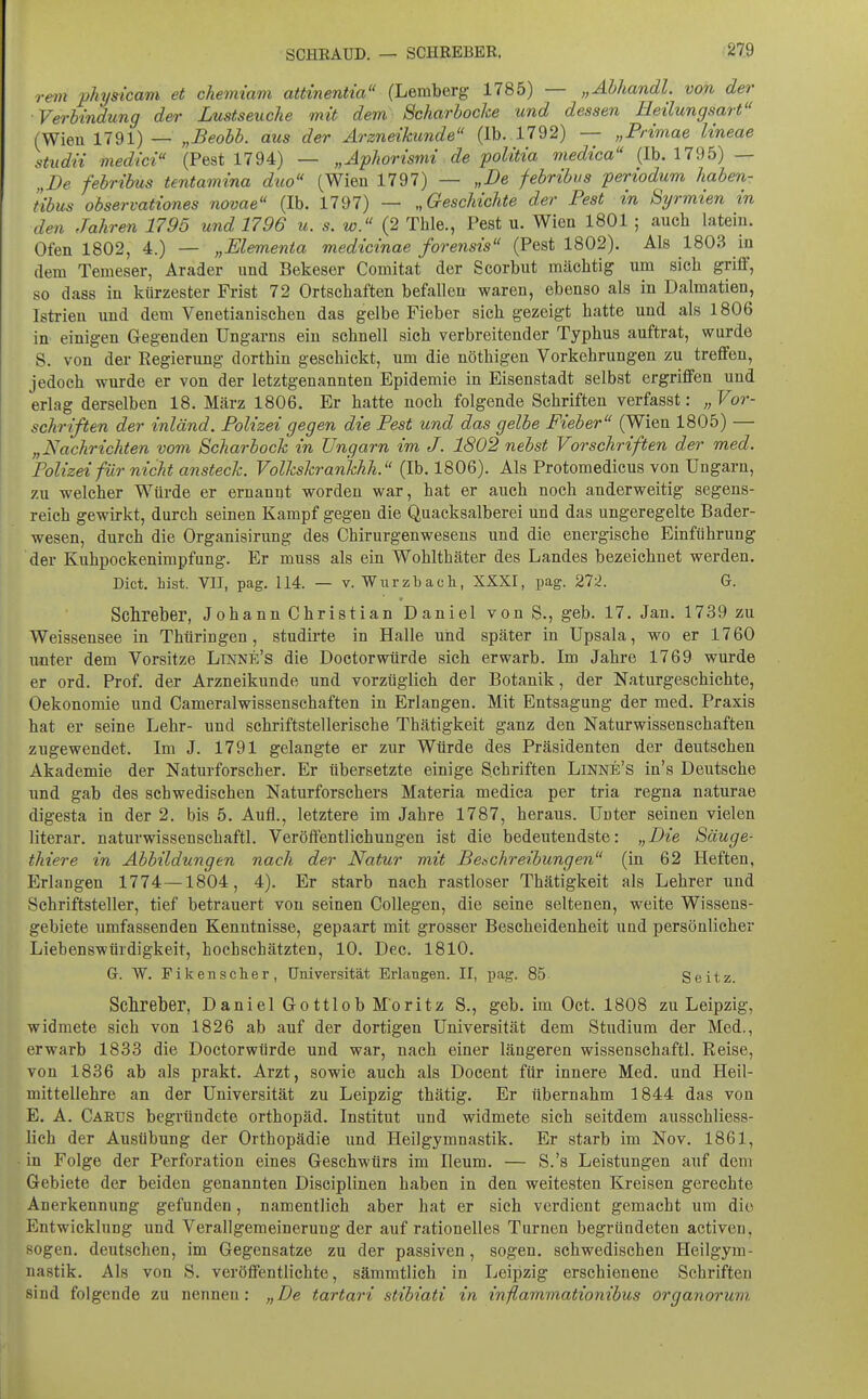 rein pJiysicam et chemiam attinentia (Lemberg 1785) — „Ahhandl. von der Verbindung der Lustseuche mit dem Scharbocke und dessen Eeilungsart (Wien 1791) — „-BeoW. aus der Arzneikunde (Ib. 1792) — „Primae Uneae studii medici (Pest 1794) — „Aphorismi de poUtia medica (Ib. 1795) — „De febrihus tentamina duo (Wien 1797) — „De febribus periodum haben- tibus observationes novae (Ib. 1797) — „Geschichte der Pest in Syrmien in den Jahren 1795 und 1796 u. s. w. (2 Tble., Pest u. Wien 1801 ; aucb latein. Ofen 1802, 4.) — „Elementa med'icinae forensis (Pest 1802). Als 1803 in dem Temeser, Arader und Bekeser Comitat der Scorbut mächtig um sich griff, so dass in kürzester Frist 72 Ortschaften befallen waren, ebenso als in Dalmatien, Istrien imd dem Venetianischen das gelbe Fieber sich gezeigt hatte und als 1806 in einigen Gregenden Ungarns ein schnell sich verbreitender Typhus auftrat, wurde S. von der Regierung dorthin geschickt, um die nöthigen Vorkehrungen zu treffen, jedoch wurde er von der letztgenannten Epidemie in Eisenstadt selbst ergriffen und erlag derselben 18. März 1806. Er hatte noch folgende Schriften verfasst: „ Vor- schriften der inländ. Polizei gegen die Pest und das gelbe Fieber (Wien 1805) — „Nachrichten vom Scharbock in Ungarn im J. 1802 nebst Vorschriften der med. Polizei für nicht ansteck. Volkskrarikhh. (Ib. 1806). Als Protomedicus von Ungarn, zu welcher Würde er ernannt worden war, hat er auch noch anderweitig segens- reich gewirkt, durch seinen Kampf gegen die Quacksalberei und das ungeregelte Bader- wesen, durch die Organisirung des Chirurgenwesens und die energische Einführung der Kuhpockenimpfung. Er muss als ein Wohlthäter des Landes bezeichnet werden. Dict. bist. VIT, pag. 114. — v. Wiirzbach, XXXI, pag. 272. G. Sclireber, Johann Christian Daniel von S., geb. 17. Jan. 1739 zu Weissensee in Thüringen, studirte in Halle und später in Upsala, wo er 1760 unter dem Vorsitze Linne's die Doctorwürde sich erwarb. Im Jahre 1769 wurde er ord. Prof. der Arzneikunde und vorzüglich der Botanik, der Naturgeschichte, Oekonomie und Cameralwissenschaften in Erlangen. Mit Entsagung der med. Praxis hat er seine Lehr- und schriftstellerische Thätigkeit ganz den Naturwissenschaften zugewendet. Im J. 1791 gelangte er zur Würde des Präsidenten der deutschen Akademie der Naturforscher. Er übersetzte einige Schriften Linne's in's Deutsehe und gab des schwedischen Naturforschers Materia medica per tria regna naturae digesta in der 2. bis 5. Aufl., letztere im Jahre 1787, heraus. Unter seinen vielen literar. naturwissenschaftl. Veröffentlichungen ist die bedeutendste: „Die Säuge- thiere in Abbildungen nach der Natur mit Benchreibungen (in 62 Heften, Erlangen 1774—1804, 4). Er starb nach rastloser Thätigkeit als Lehrer und Schriftsteller, tief betrauert von seinen Collegen, die seine seltenen, weite Wissens- gebiete umfassenden Kenntnisse, gepaart mit grosser Bescheidenheit und persönlicher Liebenswürdigkeit, hochschätzten, 10. Dec. 1810. G. W. Fikenscher, Universität Erlangen. II, pag. 85 Seitz. Schreber, Daniel Gottlob Moritz S., geb. im Oct. 1808 zu Leipzig, widmete sich von 1826 ab auf der dortigen Universität dem Studium der Med., erwarb 1833 die Doctorwürde und war, nach einer längeren wissenschaftl. Reise, von 1836 ab als prakt. Arzt, sowie auch als Docent für innere Med. und Heil- mittellehre an der Universität zu Leipzig thätig. Er übernahm 1844 das von E. A. Caeus begründete Orthopäd. Institut und widmete sich seitdem ausschliess- lich der Ausübung der Orthopädie und Heilgymnastik. Er starb im Nov. 1861, in Folge der Perforation eines Geschwürs im Ileum. — S.'s Leistungen auf dem Gebiete der beiden genannten Disciplinen haben in den weitesten Kreisen gerechte Anerkennung gefunden, namentlich aber hat er sich verdient gemacht um die Entwicklung und Verallgemeinerung der auf rationelles Turnen begründeten activen, sogen, deutschen, im Gegensatze zu der passiven, sogen, schwedischen Heilgym- nastik. Als von S. veröffentlichte, sämratlich in Leipzig erschienene Schriften sind folgende zu nennen: „De tartari stibiati in inflammationibus organoruvi