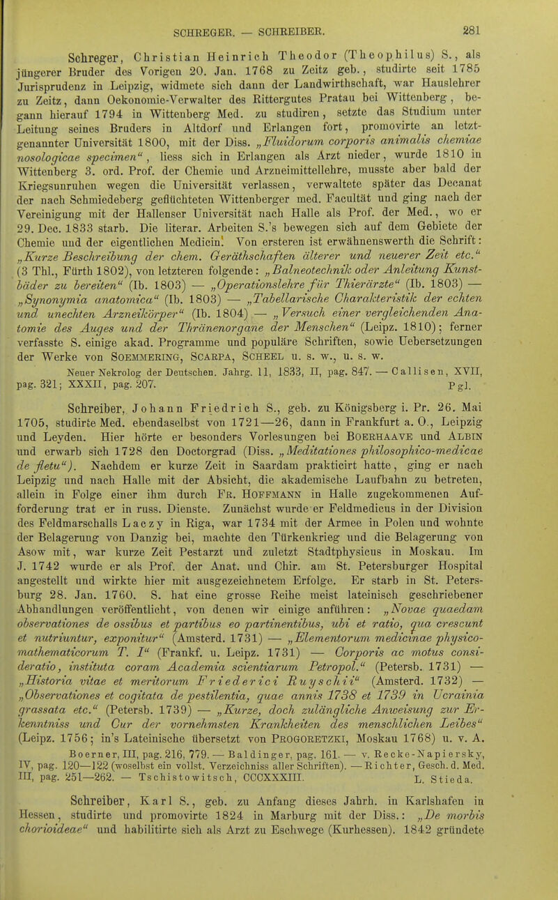 Schreger, Christian Heinrich Theodor (Theophilus) S., als jüngerer Bruder des Vorigen 20. Jan. 1768 zu Zeitz geb., studirte seit 1785 Jurisprudenz in Leipzig, widmete sich dann der Landwirthschaft, war Hauslehrer zu Zeitz, dann Oekonomie-Vorwalter des Rittergutes Pratau bei Wittenberg, be- gann hierauf 1794 in Wittenberg Med. zu studiren, setzte das Studium unter Leitung seines Bruders in Altdorf und Erlangen fort, promovirte an letzt- genannter Universität 1800, mit der Diss. „Fluidorum corporis animalis chemiae nosologicae specimen , Hess sich in Erlangen als Arzt nieder, wurde 1810 in Wittenberg 3. ord. Prof. der Chemie und Arzneimittellehre, musste aber bald der Kriegsunruhen wegen die Universität verlassen, verwaltete später das Decanat der nach Schmiedeberg geflüchteten Wittenberger med. Pacultät und ging nach der Vereinigung mit der Hallenser Universität nach Halle als Prof. der Med., wo er 29. Dec. 1833 starb. Die literar. Arbeiten S.'s bewegen sich auf dem Gebiete der Chemie und der eigentlichen Medicin'. Von ersteren ist erwähnenswerth die Schrift: „Kurze Beschreibung der ehem. QeräthscJiaften älterer und neuerer Zeit etc. (3 Thl., Fürth 1802), von letzteren folgende: „Baineotechnik oder Anleitung Kunst- bäder zu bei-eiten (Ib. 1803) — „Operationslekre für Thierärzte (Ib. 1803) — „Synonymia anatomica (Ib. 1803) — „Tabellarische CharaMeristik der echten und unechten Arzneikörper (Ib. 1804) — „ Versuch einer vergleichenden Ana- tomie des Auges und der Thränenorgane der Menschen (Leipz. 1810); ferner verfasste S. einige akad. Programme und populäre Schriften, sowie Uebersetzungen der Werke von Soemmering, Scarpa, Scheel u. s. w., u. s. w. Neuer Nekrolog der Deutschen. Jahrg. 11, 1833, H, pag. 847. — Callisen, XVII, pag. 321; XXXII, pag. 207. Pg]. Schreiber, Johann Friedrich S., geb. zu Königsberg i. Pr. 26. Mai 1705, studirte Med. ebendaselbst von 1721—26, dann in Frankfurt a. 0., Leipzig und Leyden. Hier hörte er besonders Vorlesungen bei Boerhaave und Albin und erwarb sich 1728 den Doctorgrad (Diss. „ Meditationes philosophico-medicae de fletu). Nachdem er kurze Zeit in Saardam prakticirt hatte, ging er nach Leipzig und nach Halle mit der Absicht, die akademische Laufbahn zu betreten, allein in Folge einer ihm durch Fr. Hofpmann in Halle zugekommenen Auf- forderung trat er in russ. Dienste. Zunächst wurde er Feldmedicus in der Division des Feldmarschalls Laczy in Riga, war 1734 mit der Armee in Polen und wohnte der Belagerung von Danzig bei, machte den Türkenkrieg und die Belagerung von Asow mit, war kurze Zeit Pestarzt und zuletzt Stadtphysicus in Moskau. Im J. 1742 wurde er als Prof. der Anat. und Chir. am St. Petersburger Hospital angestellt und wirkte hier mit ausgezeichnetem Erfolge. Er starb in St. Peters- burg 28. Jan. 1760. S. hat eine grosse Reihe meist lateinisch geschriebener Abhandlungen veröffentlicht, von denen wir einige anführen: „ Novae quaedam observationes de ossibus et partibus eo partinentibus, ubi et ratio, ^ua crescunt et nutriuntur, exponitur (Amsterd. 1731) — „Blementorum medicmae physico- mathematicorum T. I (Frankf. u. Leipz. 1731) — Gorporis ac motus consi- deratio, instituta coram Academia scientiarum Petropol. (Petersb. 1731) — „Historia vitae et meritorum Friederici Ruyschii (Amsterd. 1732) — „Observationes et cogitata de pestilentia, quae annis 1738 et 1739 in Ucrainia grassata etc. (Petersb. 1739) — „Kurze, doch zulängliche Anweisung zur Er- kenntniss und Cur der vornehmsten Krankheiten des menschlichen Leibes (Leipz. 1756; in's Lateinische übersetzt von Progoretzki, Moskau 1768) u. v. A. Boerner, III, pag. 216, 779. — Baldinger, pag. 161. — v. Recke-Napiersky, IV, pag. 120—122 (woselbst ein vollst. Verzeichniss aller Schriften). —Richter, Gesch. d. Med. III, pag. 251—262. — Tschistowitsch, CCCXXXIII. L. Stieda. Schreiber, Karl S., geb. zu Anfang dieses Jahrh. in Karlshafen in Hessen, studirte und promovirte 1824 in Marburg mit der Diss.: „De morbis chorioideae und habilittrte sich als Arzt zu Eschwege (Kurhessen). 1842 gründete