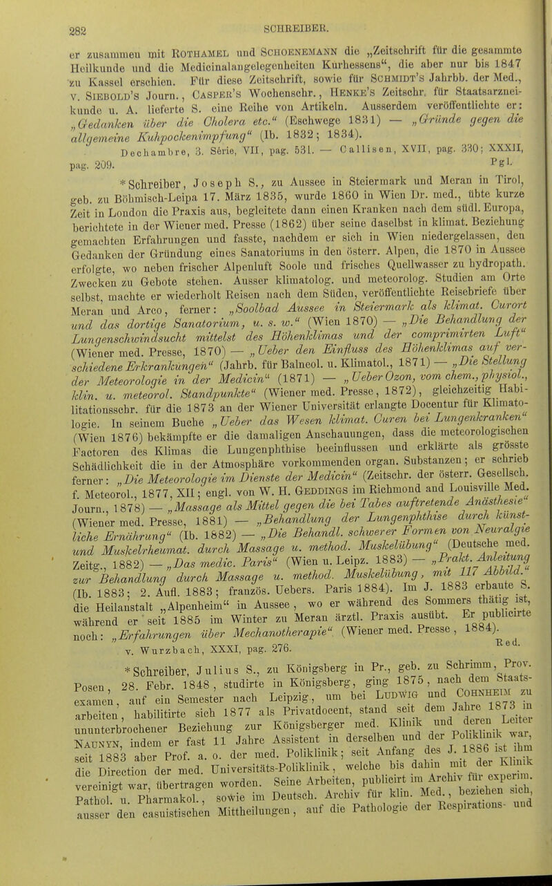 er zusammeu mit Rothamel und Schoenemann die „Zeitschrift für die gesammte Heillcunde und die Medicinalaugelegenlieiteu Kurliessens, die aber nur biß 1847 zu Kassel erschien. Für diese Zeitschrift, sowie für Schmidt's Jahrbb. der Med., V. Siebold's Journ., Casper's Wochenschr., Henke's Zeitschr, für Staatsarzuei- kunde u A. lieferte S. eine Reihe von Artikeln. Ausserdem veröffentlichte er: „Gedanken über die Cholera etc. (Eschwege 1831) — „Gründe gegen die allgemeine Kuhpockenimpfung (Ib. 1832; 1834). Dechambre, 3. S6rie, VII, pag. 531. — Callisen, XVII, pag. 3:-j0; XXXII, pag. 209. ^gl' * Schreiber, Joseph S., zu Aussee in Steiermark und Heran in Tirol, geb. zu Böhniisch-Leipa 17. März 1835, wurde 1860 in Wien Dr. med., übte kurze Zeit in London die Praxis aus, begleitete dann einen Kranken nach dem südl. Europa, berichtete in der Wiener med. Presse (1862) über seine daselbst in klimat. Beziehung gemachten Erfahrungen und fasste, nachdem er sich in Wien niedergelassen, den Gedanken der Gründung eines Sanatoriums in den österr. Alpen, die 1870 in Aussee erfolgte, wo neben frischer Alpenluft Soole und frisches Quellwasser zu hydropath. Zwecken zu Gebote stehen. Ausser klimatolog. und meteorolog. Studien am Orte selbst machte er wiederholt Reisen nach dem Süden, veröffentlichte Reisebriefe über Heran und Arco, ferner: „Soolbad Aussee in Steiermark als klimat. Curort und das dortige Sanatorium, u. s. w. (Wien 1870) - „Die Behandlung der Lunqenschioindsucht mittelst des Höhenklimas und der comprimirten Luft (Wiener med. Presse, 1870) — „Ueber den Einfluss des Eöhenkhmm auf ver- schiedene JErkrankungeh (Jahrb. für Balneol. u. Klimatol., 1871) — „Die bteUung der Meteoroloqie in der Medicin'' (1871) — „Ueber Ozon, vom ehem., physioL, klin. u. meteoroL Standpunkte (Wiener med. Presse, 1872), gleichzeitig Habi- litationsschr. für die 1873 an der Wiener Universität erlangte Docentur für Klimato- logie In seinem Buche „ Ueber das Wesen klimat. Garen bei Lungenkranken (Wien 1876) bekämpfte er die damaligen Anschauungen, dass die meteorologischen Factoren des Klimas die Lungenphthise beeinflussen und erklärte als grosste Schädlichkeit die in der Atmosphäre vorkommenden organ. Substanzen; er schrieb ferner: „Die Meteoroloqie im Dienste der Medicin (Zeitschr. der österr. Gesellsch. f MeteoroL, 1877, XII; engl, von W. H. Geddings im Richmond and Louisville Med. Journ., 1878) - „Massage als Mittel gegen die bei Tabes auftretende Anästhesie (Wiener med. Presse, 1881) - „Behandlung der Lungenphthise durch kunst- liche Ernährung (Ib. 1882) - „Die Behandl. schwerer Formen von Neuralgie und Muskelrheumat. durch Massage u. method. Maskelübung {DMe med. Zeitg , 1882) - „Das medic. Paris (Wien u. Leipz. 1883) - „Pmkt Anleitung zur Behandlung durch Massage u. method. Muskelnbiy mit lllMbi d. fib 1883- 2. Aufl. 1883; französ. Uebers. Paris 1884). Im J. 1883 erbaute S die Heilanstalt „Alpenheim in Aussee, wo er während des Soi-mers thäti^^^^^^^^ während er' sei? 1885 im Winter zu Heran ärztl. Praxis ausübt, f Fablieute noch: „Erfahrungen über Mechanotherapie (Wiener med. Presse, 1««^)^^^ V. Wurzbach, XXXI, pag. 276. ^Schreiber. Julius S., zu Königsberg in Pr., geb. zu Schrimm, Prov. Posen 28 Febr. 1848, studirte in Königsberg, ging 1875, nach dem Staats- IxTe;, auf ein Semester nach Leipzig um bei Lüdw. und ^^...v. zu arbeiten, habilitii-te sich 1877 als Privatdocent, stand seit ^^^^^^^1^]^^^^ ununterbrochener Beziehung zur Königsberger med ^^'^ ^ p NAUNYN, indem er fast 11 Jahre Assistent in ^^^f ^«^^ T 1^^^^^^^^ RAit 1883 aber Prof a. o. der med. Poliklinik; seit Anfang des J. 1886 ist lim a e D rtcti» a^mea. Universiats-Poliklidk, welche bi» .äa'r:„:^„f LpeZ vereraigt war, «bertrage» worde.. Seine Arbeite., p,*Ue,rt ■™ '!f^^^^f ™- P»thnl n Pharmakol sowie im Deutsch, Arcbiv für Ivlin. Med., bezieben sicn, Ltet den ctu^Sl'n Mittbeilungeu, auf die Pathologie der Kespirafou. und