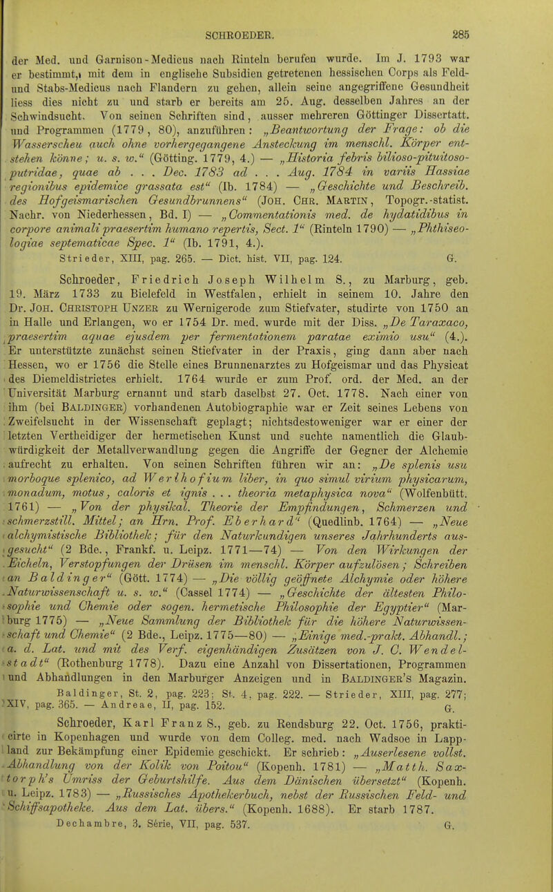 der Med. und Garnison - Medicus nach Rinteln berufen wurde. Im J. 1793 war er bestimmt,! mit dem in englische Subsidien getretenen hessischen Corps als Feld- und Stabs-Medicus nach Flandern zu gehen, allein seine angegriffene Gesundheit liess dies nicht zu und starb er bereits am 25. Aug. desselben Jahres an der Schwindsucht. Von seinen Schriften sind, ausser mehreren Göttinger Dissertatt. und Programmen (1779, 80), anzuführen: „Beantwortung der Frage: oh die Wasserscheu ßuch ohne vorhergegangene Ansteckung im menschl. Körper ent- stehen könne; u. s. w. (Gotting. 1779, 4.) — „Historia fehris hilioso-pituitoso- putridae, quae ab . . . Dec. 1783 ad . . . Äug. 1784 in variis Hassiae regionibus epidemice grassata est (Ib. 1784) — „Geschichte und Beschreib, des Hof geismarischen Gesundbrunnens (JOH. Chr. Martin, Topogr.-Statist. Nachr. von Niederhessen, Bd. I) — „ Gommentationis med. de hydatidibus in corpore animalipraesertim humano repertis, Sect. 1 (Rinteln 1790) — „Phthiseo- logiae septematicae Spec. 1 (Ib. 1791, 4.). Strieder, XIII, pag. 265. — Dict. Mst. VII, pag. 124. G. Schroeder, Friedrieh Joseph Wilhelm S., zu Marburg, geb. 19. März 1733 zu Bielefeld in Westfalen, erhielt in seinem 10. Jahre den Dr. JoH. Christoph Unzeb zu Wernigerode zum Stiefvater, studirte von 1750 an in Halle und Erlangen, wo er 1754 Dr. med. wurde mit der Diss. „Be Taraxaco, ^praesertim aquae ejusdem per fermentationem paratae eximio usu (4.). Er unterstützte zunächst seinen Stiefvater in der Praxis, ging dann aber nach Hessen, wo er 1756 die Stelle eines Brunnenarztes zu Hofgeismar und das Physicat des Diemeldistrictes erhielt. 1764 wurde er zum Prof! ord. der Med. an der Universität Marburg ernannt und starb daselbst 27. Oct. 1778. Nach einer von ihm (bei Baldinger) vorhandenen Autobiographie war er Zeit seines Lebens von . Zweifelsucht in der Wissenschaft geplagt; nichtsdestoweniger war er einer der 'letzten Vertheidiger der hermetischen Kunst und suchte namentlich die Glaub- würdigkeit der Metallverwandlung gegen die Angriffe der Gegner der Alchemie .aufrecht zu erhalten. Von seinen Schriften führen wir an: „Be splenis usu morboque splenico, ad Werihofium Uber, in quo simul virium physicarum, ■ monadum, motus, caloris et ignis . . . theoria metaphysica nova (Wolfenbütt. 1761) — „Von der physikal. Theorie der Empfindungen, Schmerzen und ischmerzstill. Mittel; an Hrn. Prof. Eberhard (Quedlinb. 1764) — „Neue (alchymistische Bibliothek; für den Naturkundigen unseres Jahrhunderts aus- igesucht (2 Bde., Frankf. u. Leipz. 1771—74) — Von den Wirkungen der .Eicheln, Verstopfungen der Brüsen im menschl. Körper auf zulösen ; Schreiben '.an Baldinger (Gött. 1774) — „Bie völlig geöffnete Alchymie oder höhere .Naturwissenschaft u. s. w. (Cassel 1774) — „Geschichte der ältesten Philo- 'Sophie und Chemie oder sogen, hermetische Philosophie der Egyptier (Mar- iburg 1775) — „Neue Sammlung der Bibliothek für die höhere Naturwissen- fschaft und Chemie (2 Bde., Leipz. 1775—80) — „Einige med.-prakt. Abhandl.; (a. d. Bat. und mit des Verf. eigenhändigen Zusätzen von J. G. We ndel- ^Stadt (Rothenburg 1778). Dazu eine Anzahl von Dissertationen, Programmen t und Abhandlungen in den Marburger Anzeigen und in Baldingbr's Magazin. Baldinger, St. 2, pag. 223; St.. 4, pag. 222. — Strieder, XIII, pag. 277; ^XIV, pag. 365. — Andreae, II, pag. 152. q. Scliroeder, Karl Franz S., geb. zu Rendsburg 22. Oct. 1756, prakti- (cirte in Kopenhagen und wurde von dem Colleg. med. nach Wadsoe in Lapp- ': land zur Bekämpfung einer Epidemie geschickt. Er schrieb : „Auserlesene vollst. ■ Abhandlung von der Kolik von Poitou (Kopenh. 1781) — „Matth. Sax- torph's Umriss der Geburtshilfe. Aus dem Bänischen übersetzt (Kopenh. u. Leipz. 1783) — „Russisches Apothekerbuch, nebst der Russischen Feld- und 'Schiffsapotheke. Aus dem Bat. übers. (Kopenh. 1688). Er starb 1787. Dechambre, 3. S6rie, VII, pag. 537. G.