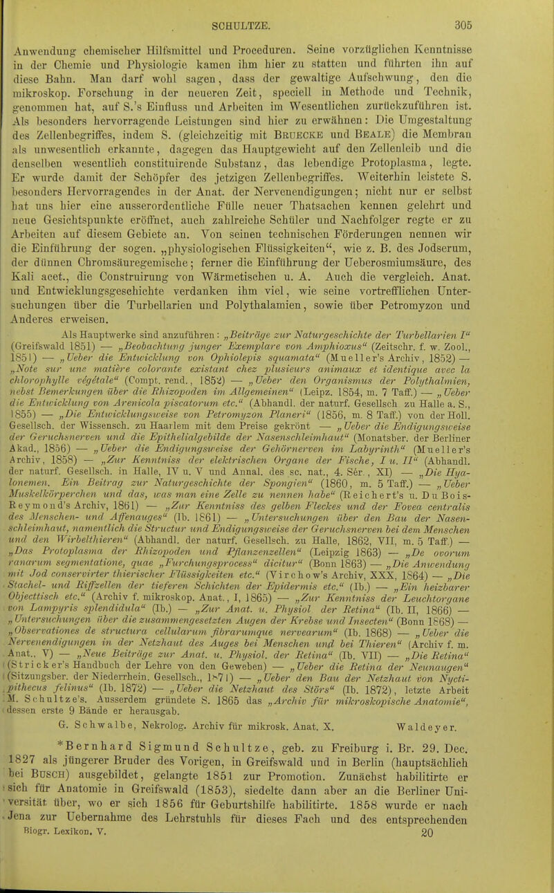 Anwendung chemischer Hilfsmittel und Proceduren. Seine vorzüglichen Kenntnisse in der Chemie und Physiologie kamen ihm hier zu statten und führten ihn auf diese Bahn. Man darf wohl sagen, dass der gewaltige Aufschwung, den die mikroskop. Forschung in der neueren Zeit, speciell in Methode und Technik, genommen hat, auf S.'s Einfluss und Arbeiten im Wesentlichen zurückzuführen ist. Als besonders hervorragende Leistungen sind hier zu erwähnen: Die Umgestaltung des Zellenbegriffes, indem S. (gleichzeitig mit Bruecke und Beale) die Membran als unwesentlich erkannte, dagegen das Hauptgewicht auf den Zellenleib und die denselben wesentlich constituirende Substanz, das lebendige Protoplasma, legte. Er wurde damit der Schöpfer des jetzigen Zellenbegriffes. Weiterhin leistete S. besonders Hervorragendes in der Anat. der Nervenendigungen; nicht nur er selbst hat uns hier eine ausserordentliche Fülle neuer Thatsachen kennen gelehrt und neue Gesichtspunkte eröffnet, auch zahlreiche Schüler und Nachfolger regte er zu Arbeiten auf diesem Gebiete an. Von seinen technischen Förderungen nennen wir die Einführung der sogen, „physiologischen Flüssigkeiten, wie z. B. des Jodserum, der dünnen Chromsäuregemische; ferner die Einführung der üeberosmiumsäure, des Kali aeet., die Construirung von Wärmetischen u. A. Auch die vergleich. Anat. und Entwicklungsgeschichte verdanken ihm viel, wie seine vortrefflichen Unter- suchungen über die Turbellarien und Polythalamien, sowie über Petromyzon und Anderes erweisen. Als Hauptwerke sind anzuführen: „Beiträge zur Naturgeschichte der Turbellarien I (Greifswald 1851) — „Beobachtung junger Exemplare von Amphioxus (Zeitschr. f. w. Zool., 1851) — „üeber die Entwicidung von Ophiolepis squamata (M u e 11 e r's Archiv, 1852) — „Note Sur unc matihre colorante existant chez plusieurs animaux et identique avec la chlorophylle vSgetale (Compt. rend., 185'^) — „JJeber den Organismus der Polythalmien, nebst Bemerkungen über die Rhizopoden im Allgemeinen (Leipz. 1854, m. 7 Taff.) — „üeber die Enttvicklung vooi Arenicola piscatorum etc. (Abhaudl. der naturf. Gesellsch zu Halle a. S., 1855) — „Die Entivickliivgsiveise von Petromyzon Pianeri (1856, m. 8 Taff.) von der Holl. Gesellsch. der Wissensch. zu Haarlem mit dem Preise gekrönt — „ Ueber die Endigungsweise der Geruchsnerven und die Epithelialgebilde der Nasenschleimhaut (Monatsber. der Berliner Akad., 1856) — „Ueber die Endigungsweise der Gehörnerven im Labyrinth (Mu eile r's Archiv, 1858) — „Zur Eenntniss der elektrischen Organe der Fische, I u. II (Abhandl. der naturf. Gesellsch. in Halle, IV u. V und Annal. des sc. nat., 4. S6r., XI) — „Die Hya- lonemen. Ein Beitrag zur Naturgeschichte der Spongien (1860, m. 5 Taff.) — „Ueber Muskelkörperchen und das, was man eine Zelle zu nennen habe (Reichert's u. DuBois- Reymond's Archiv, 1861) — „Zur Kenntniss des gelben Fleckes und der Fovea centralis des Menschen- und Affenauges (Ib. 1861) — „Untersuchungen über den Bau der Nasen- schleimhaut, namentlich die Structur und Endigungsiveise der Geruchsnerven bei dem Menschen und den Wirbelthieren (Abhandl. der naturf. Gesellsch. zu Halle, 1862, VII, m. 5 Taff.) — „Das Protoplasma der Rhizopoden und Pflanzenzellen (Leipzig 1863) — „De ovorum ranarum segmentatione, quae „Furchungsprocess dicitur (Bonn 1863) — „Die Amvendung mit Jod conservirter thierischer Flüssigkeiten etc. (Virchow's Archiv, XXX, 1S64) — „Die .Stachel- und Riffzellen der tieferen Schichten der Epidermis etc. (Ib.) — „Ein heizbarer Objecttisch etc. (Archiv f. mikroskop. Anat., I, 1865) — „Zur Kenntniss der Leuchtorgane von Lampyris splendidula (Ib.) — „Zur Anat. u. Physiol der Retina (Ib. II, 1866) — „ Untersuchungen über die zusammengesetzten Augen der Krebse und Insecten (Bonn 1868) — „Observationes de structura cellularum fibrarumque nervearum (Ib. 1868) — „Ueber die Nervenendigungen in der Netzhaut des Auges bei Menschen und bei Thieren (Archiv f. m. .Anat.. V) — „Neue Beiträge zur Anat. u. Physiol. der Retina (Ib. VII) — „Die Retina ((Stricker's Handbuch der Lehre von den Geweben) — „Ueber die Retina der Neunaugen I (Sitzungsber. der Niederrhein. Gesellsch., 1^71) — „Ueber den Bau der Netzhaut von Ntjcti- ,pithecus felinus (Ib. 1872) — „Ueber die Netzhaut des Störs (Ib. 1872), letzte Arbeit ;M. Schultze's. Ausserdem gründete S. 1865 das „Archiv für mikroskopische Anatomie, (dessen erste 9 Bände er herausgab. G. Schwalbe, Nekrolog. Archiv für mikrosk. Anat. X. Waldeyer. *Bernhard Sigmund Schnitze, geb. zu Freiburg i. Br. 29. Dec. 1827 als jüngerer Bruder des Vorigen, in Greifswald und in Berlin (hauptsächlich bei Busch) ausgebildet, gelangte 1851 zur Promotion. Zunächst habilitirte er 'Sich für Anatomie in Greifswald (1853), siedelte dann aber an die Berliner üni- 'versität über, wo er sich 1856 für Geburtshilfe habilitirte. 1858 wurde er nach .Jena zur Uebemahme des Lehrstuhls für dieses Fach und des entsprechenden Biogr. Lexikon, V. 20