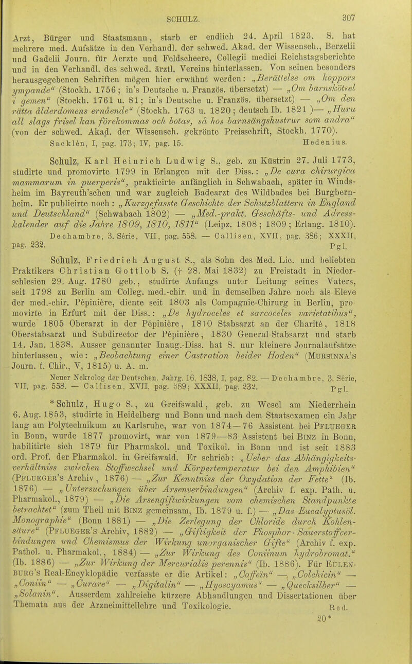 Arzt, Bürger uud Staatsmanu, starb er endlich 24. April 1823. S. hat mehrere med. Aufsätze in den Verhandl. der schwed. Akad. der Wissensch., Bcrzelii und Gadelii Journ. für Aerzto und Feldscheere, CoUegii medici Reichstagsberichte und in den Verhandl. des schwed. ärztl. Vereins hinterlassen. Von seinen besonders herausgegebenen Schriften mögen hier erwähnt werden: „Berättelse om koppors ympande (Stockh. 1756; in's Deutsche u. Französ. übersetzt) — „Om harnsköti'el i gemen (Stockh. 1761 u. 81; in's Deutsche u. Französ. übersetzt) — „Om den rätta älderdomens ernäende (Stockh. 1763 u. 1820; deutsch Ib. 1821 )— „Huru all slags frisel han förekommas och botas, sä hos harnsängshustrur som andra (von der schwed. Akad. der Wissensch, gekrönte Preisschrift, Stockh. 1770). Sacklön, I, pag. 173; IV, pag. 15. Hedenius. Schulz, Karl Heinrich Ludwig S., geb. zu Küstrin 27. Juli 1773, studirte und promovirte 1799 in Erlangen mit der Diss.: „De cura chirurgica mammarum in puerperis, prakticirte anfänglich in Schwabach, später in Winds- heim im Bayreuth'schen und war zugleich Badearzt des Wildbades bei Burgbern- heim. Erpublicirte noch : „Kurzgefasste Geschichte der Schutzblattern in England und Deutschland (Schwabach 1802) — „Med.-pi-akt. Geschäfts- und Adress- kalender auf die Jahre 1809, 1810, 1811 (Leipz. 1808; 1809; Erlang. 1810). Dechambre, 3. Serie, YII, pag. 558. — Callisen, XVII, pag. .S86; XXXIF, pag. 232. Pgl. Sclmlz, Friedrich August S., als Sohn des Med. Lic. und beliebten Praktikers Christian Gottlob S. (t 28. Mai 1832) zu Freistadt in Nieder- schlesien 29. Aug. 1780 geb., studirte Anfangs unter Leitung seines Vaters, seit 1798 zu Berlin am Colleg. med.-chir. und in demselben Jahre noch als Eleve der med.-chir. Pepiniere, diente seit 1803 als Compagnie-Chirurg in Berlin, pro movirte in Erfurt mit der Diss.: „De hydroceles et sarcoceles varietatihus, wurde 1805 Oberarzt in der Pepiniöre, 1810 Stabsarzt an der Charit6, 1818 Oberstabsarzt und Subdirector der Pfepiniere, 1830 General-Stabsarzt und starb 14. Jan. 1838. Ausser genannter Inaug.-Diss. hat S. nur kleinere Journalaufsätze hinterlassen, wie: „Beobachtung einer Gastration beider Hoden (MuRsiNisrA's Journ. f. Chir., V, 1815) u. A. m. Neuer Nekrolog der Deutschen. Jahrg. 16, 1838, I, pag. 82. — Dechambre, 3. Serie, VII, pag. 558. — Callisen, XVII, pag. 389; XXXIl, pag. 23^. Pg]. * Schulz, Hugo S., zu Greifswald, geb. zu Wesel am Niederrhein 6. Aug. 1853, studirte in Heidelberg und Bonn und nach dem Staatsexamen ein .Jahr lang am Polytechnikum zu Karlsruhe, war von 1874—76 Assistent bei Pflueger in Bonn, wurde 1877 promovirt, war von 1879—83 Assistent bei Binz in Bonn, habilitirte sich 1879 für Pharmakol. und Toxikol. in Bonn und ist seit 1883 ord. Prof. der Pharmakol. in Greifswald. Er schrieb: „ JJeber das Abhängigkeits- verhältniss zwischen Stoffwechsel und Körpertemperatur bei den Amphibien (Ppldeger's Archiv, 1876)— „Zur Kenntniss der Oxydation der Fette'' (Ib. 1876) — „Untersuchungen über Arsenverbindungen (Archiv f. exp. Path. u. Pharmakol., 1879) — „Die Arsengiftwirkungen vom chemischen Standpunkte betrachtet (zum Theil mit Binz gemeinsam. Ib. 1879 u. f.) — „Das Eucalyptusöl. Monographie (Bonn 1881) — „Die Zerlegung der Chloride durch Kohlen- säure (Pflueger's Archiv, 1882) — „Giftigkeit der Phosphor - Sauerstoff Ver- bindungen und Chemismus der Wirkung unorganischer Gifte (Archiv f. exp. Pathol. u. Pharmakol., 1884)— „Zur Wirkung des Coniinum hydrobromat. (Ib. 1886) — „Zur Wirkung der Mercurialis perennis (Ib. 1886). Für Eoi.en- burg's Real-Encyklopädie verfasste er die Artikel: „Coffein — „Colchicin — „Coniin — „Curare — „Digitalin — „Hyoscyamus — „Quecksilber — „Solanin. Ausserdem zahlreiche kürzere Abhandlungen und Dissertationen über Themata aus der Arzneimittellehre und Toxikologie. Eed. 20*