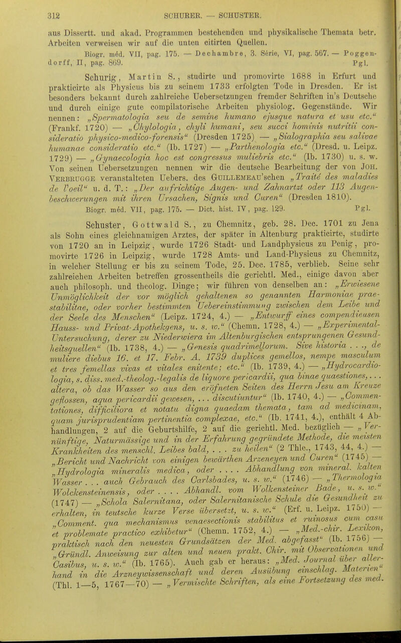 aus Dissertt. uud akad. Programmen bestehenden und physikalische Themata betr. Arbeiten vorweisen wir auf die unten eitirteu Quellen, Biogr. m6d. VII, pag. 175. — Dechambre, .3. Serie, VI, pag. 567. — Poggeu- dorff, II, pag. 8ü9. Pgl. Sclmrig, Martin S., studirte und promovirte 1688 in Erfurt und prakticirte als Physicus bis zu seinem 1733 erfolgten Tode in Dresden. Er ist besonders bekannt durch zahlreiche Uebersetziingen fremder Schriften in's Deutsche uud durch einige gute compilatorische Arbeiten physiolog. Gegenstände. Wir nennen: „Spermatologia seu de semine humano ejusque natura et usu etc. (Frankf. 1720) — „Gkylologia, cliyli liumani, seu succi liorninis nutritii con- sideratio physico-medico-forensis (Dresden 1725) — „Sialographia seu salivae humanae consideratio etc. (Ib. 1727) — „Parthenologia etc. (Dresd. u. Leipz. X729) — j,Gynaecologia hoc est congressus muliehris etc. (Ib. 1730) u. s. w. Von seinen Uebersetzuugen nennen wir die deutsche Bearbeitung der von JOH. Verbkqgge veranstalteten Uebers. des GüiLLEMEAu'schen „Traitd des maladies de Voeil u. d. T.: „Der aufrichtige Augen- und Zahnartzt oder 113 Augen- beschwerungen mit ihren Ursachen, Signis und Garen (Dresden 1810). Biogr. med. VII, pag. 175. — Dict. liist. IV, pag. 129- Pgl. Schuster, Gottwald S., zu Chemnitz, geb. 28. Dec. 1701 zu Jena als Sohn eines gleichnamigen Arztes, der später in Altenburg prakticirte, studirte von 1720 an in Leipzig, wurde 1726 Stadt- und Landphysicus zu Penig, pro- movirte 1726 in Leipzig, wurde 1728 Amts- und Land-Physicus zu Chemnitz, in welcher Stellung er bis zu seinem Tode, 25. Dec. 1785, verblieb. Seine sehr zahlreichen Arbeiten betreffen grossentheils die gerichtl. Med., einige davon aber auch Philosoph, und theolog. Dinge; wir führen von denselben an: „Erwiesene Unmöglichkeit der vor möglich gehaltenen so genannten Harmoniae prae- stabilitne, oder vorher bestimmten Uebereinstimmung zwischen dem Leibe und der Seele des Menschen (Leipz. 1724, 4.) — „Entwurf eines compendieusen Eauss- und Privat-Apothehgens, u. s. w. (Chemn. 1728, 4.) — „Experimental- Untersuchung, derer zu Niederwiera im Ältenburgischen entsprungenen Gesund- heitsquellen (Ib. 1738, 4.) — „Genesis quadrimellorum. Sive historia . . de muliere diebus 16. et 17. Febr. A. 1739 duplices gemellos, nempe masculum et tres femellas vivas et vitales enitente; etc. (Ib. 1739, 4.) — „Eydrocardxo- loqia, s. diss. med.-theolog.-legalis de liquore pericardii, qua binae quaestiones,... altera, ob das Wasser so aus den eröfneten Seiten des Herrn Jesu am Kreuze geflossen, aqua pericardii gewesen, .. . discutiuntur (Ib. 1740, 4.) — „Commen- tationes, difficiliora et notatu digna quaedam themata, tarn ad medicmam, quam jurisprudentiam pertinentia complexae, etc. (Ib. 1741, 4.), enthält 4 Ab- handlungen, 2 auf die Geburtshilfe, 2 auf die gerichtl. Med. bezüglich — „ Ver- nünftige, Naturmässige und in der Erfahrung gegründete Methode, die meisten Krankheiten des menschl. Leibes bald, . . . zu heilen (2 Thle., 1743, 44, 4 ) — Bericht und Nachricht von einigen bewärthen Arzeneyen und Curen (1745) — Evdroloqia mineralis medica, oder Abhandlung von mmeral. kalten Wasser . auch Gebrauch des Carlsbades, u. s. w. (1746) - „Thermologia Wolckensteinensis, oder Abhandl. vom Wolkensteiner Bade, u. s. w. (1747) _ Schola Salernitana, oder Salernitanische Schule die Gesundheit zu erhalten, in teutsche kurze Verse übersetzt, u. s. lo. (Erf. u. Leipz. 17o0) - Comment. qua mechanismus venaesectionis stabilitus et rumosus cum casu 'et problemate practico exhibetur (Chemn. 1752, 4.) - „f^d.-'^f;;- ^/^'^f praktisch nach den neuesten Grundsätzen der Med abgefasst ■ (I^- 1'5(>)- „Gründl. Anweisung zur alten und neuen prakt. Ghzr mit Observationen und Gasibus, u. s. w. (Ib. 1765). Auch gab er heraus: Med. Journal ; hand in die Arznevwissenschaft und deren Ausübung einschlag. Mateiien (Tbl 1-5 1767-70) - „ Vermischte Schriften, als eine Fortsetzung des med.