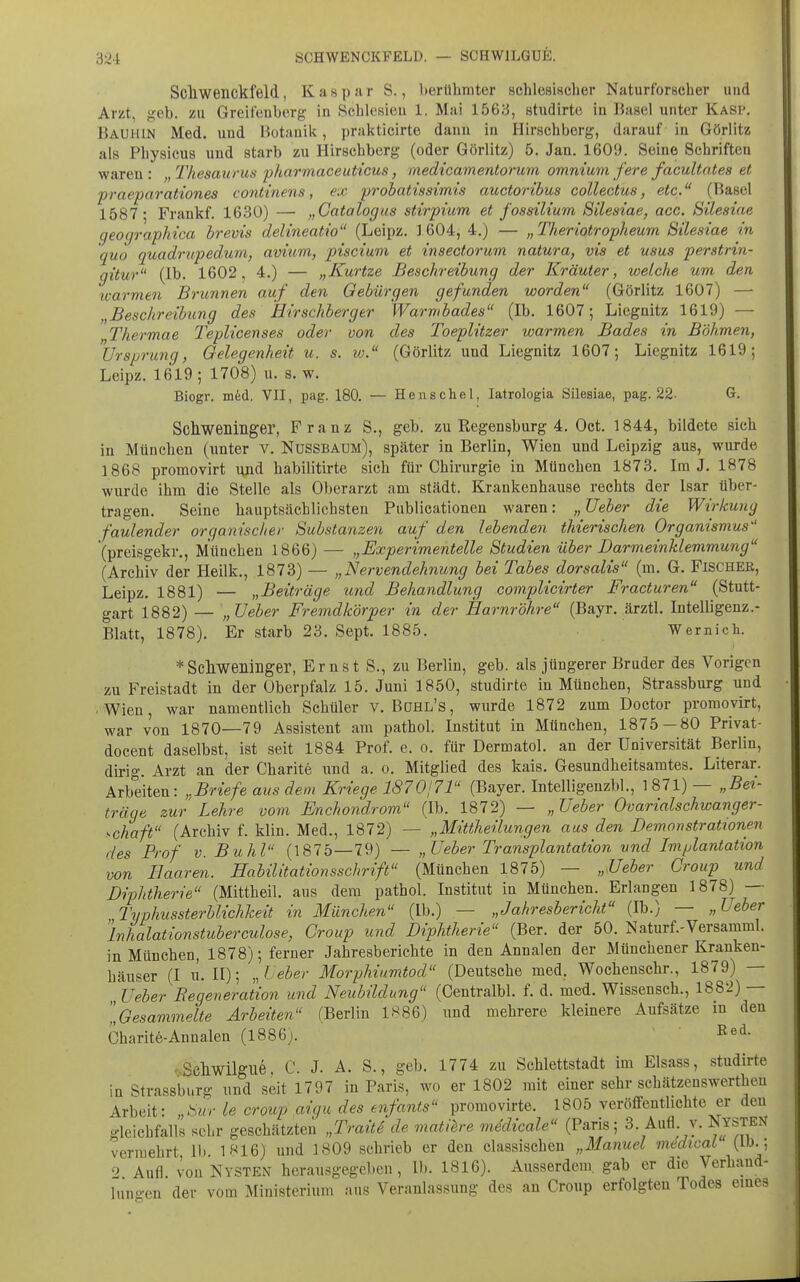 S2i: SCHWENCKFELD. — SCHWILGUE. Scliweiickfeld, Kaspar S., herühmter schlesiacher Naturforscher und Arzt, fiob. zu Greifeuborg in Schlesien 1. Mai 1563, studirtc in Basel unter Kasp, Bauhin Med. und liotauik, jjrakticirte danu in Ilirschberg, darauf in Görlitz als Physicus und starb zu Hirschberg (oder Görlitz) 5. Jan. 1609. Seine Schriften waren : „ Thesaurus pharmaceuticus, medicamentorum omnium fere facultates et praeparat'iones continens, ex probatissimis auctoribus collectus, etc. (Basel 1587* Frankf. 1630) — „Catalogus stirpium et fossilium Silesiae, acc. Silesiae geographica brevis delineatio (Leipz. ] 604, 4.) — „Theriotropheum Silesiae in quo quadrupedum, avium, piscium et insectorum natura, vis et usus perstrin- gitur (Ib. 1602, 4.) — „Kurtze Beschreibung der Kräuter, welche um den warmen Brunnen auf den Gebürgen gefunden worden (Görlitz 1607) —■ „Beschreibung des Hirschberg er Warmbades (Ib. 1607; Liegnitz 1619) — „Thermae Teplicenses oder von des Toeplitzer warmen Bades in Böhmen, Ursprung, Gelegenheit u. s. iv. (Görlitz und Liegnitz 1607; Liegnitz 1619; Leipz. 1619 ; 1708) u. s. w. Biogr. med. VII, pag. 180. — Henschel, latrologia Silesiae, pag. 22- G. Schweninger, Franz S., geb. zu Regensburg 4. Oet. 1844, bildete sich in München (unter v. NUSSBAUM), später in Berlin, Wien und Leipzig aus, wurde 1868 promovirt i\nd habilitirte sich für Chirurgie in München 1873. Im J. 1878 wurde ihm die Stelle als Oberarzt am städt. Krankenhause rechts der Isar über- tragen. Seine hauptsächlichsten Publicationen waren: „Ueber die Wirkung faulender organischer Substanzen auf den lebenden thierischen Organismus (preisgekr,, München 1866) — „Experimentelle Studien über Darmeinklemmung (Archiv der Heilk., 1873) — „Nervendehnung bei Tabes dorsalis (m. G. Fischer, Leipz. 1881) — „Beiträge und Behandlung complicirter Fracturen (Stutt- gart 1882) — „ üeber Fremdkörper in der Harnröhre (Bayr. ärztl. Intelligenz.- Blatt, 1878). Er starb 23. Sept. 1885. Wemich. *Scliweninger, Ernst S., zu Berlin, geb. als jüngerer Bruder des Vorigen zu Freistadt in der Überpfalz 15. Juni 1850, studirte in München, Strassburg und ■ Wien, war namentlich Schüler v. Bühl's, wurde 1872 zum Doctor promovirt, war von 1870—79 Assistent am pathol. Institut in München, 1875 — 80 Privat- docent daselbst, ist seit 1884 Prof. e. o. für Dermatol. an der Universität Berlin, dirig. Arzt an der Charite und a. o. Mitglied des kais. Gesundheitsamtes. Literar. Arbeiten: ,.Briefe aus dem Kriege 187Oj?! (Bayer. Intelligenzbl., 1871) — „Bei- träge zur Lehre vom Enchondrom (Ib. 1872) — „Ueber Ovarialschwanger- >.chaft (Archiv f. klin. Med., 1872) — „Mittheilungen aus den Demonstrationen des Prof v. Buhl (1875—79) — „Ueber Transplantation und Implantation von Haaren. Habilitationsschrift (München 1875) — „Ueber Croup und Diphtherie (Mittheil, aus dem pathol. Institut in München. Erlangen 1878) — Typhussterblichkeit in München (Ib.) — „Jahresbericht (Ib.) — „Ueber inhalationstuberculose, Group und Diphtherie (Ber. der 50. Naturf.-Versamml. in München, 1878); ferner Jahresberichte in den Annalen der Münchener Kranken- häuser (I U.II); ,,1'eber Morphiumtod (Deutsche med. Wocheuschr., 1879) — Ueber Regeneration und Neubildung (Centralbl. f. d. med. Wissensch., 1882) — „Gesammelte Arbeiten (Berlin 1S86) und mehrere kleinere Aufsätze in den Charit^-Annalen (1886). ~ I^ed. •■ Schwilgue. C. J. A. S., geb. 1774 zu Schlettstadt im Elsass, studirte in Strassburg und seit 1797 in Paris, wo er 1802 mit einer sehr schätzenswertheu Arbeit: „Sur le croup aigu des enfants promovirte. 1805 veröffentlichte er deu gleichfalls sehr geschätzten „Trait6 de matiere mMicale (Paris; 3. Aufl y. JJ«ysten vermehrt 11» 1«16) und 1809 schrieb er den classischen „Manuel medical (Ib.; 2 Aufl von Nysten herausgegeben, Ib. 1816). Ausserdem, gab er die Verhand- luno-en der vom Ministerium aus Veranlassung des an Croup erfolgten Todes emes