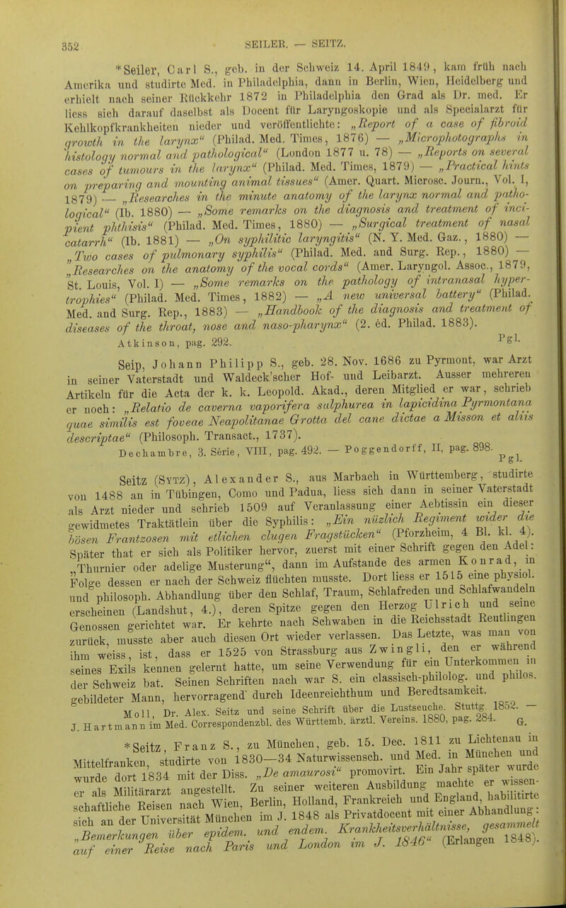 * Seiler, Carl S., g-eb. in der Schweiz 14. April 1849, kam früh nach Amerika und stiidirte Med. in Philadelphia, dann in Berlin, Wien, Heidelberg und erhielt nach seiner Rückkehr 1872 in Philadelphia den Grad als Dr. med. Er liess sich darauf daselbst als Docent für Laryngoskopie und als Specialarzt für Kehlkopfkrankheiten nieder und veröifentlichte: „Report of a case of fthroid qrowth in the larynx (Philad. Med. Times, 1876) — „Microphotograph^ in 'histoloqy normal and pathological (London 1877 u. 78) — „Reports on several cases of tumours in the larynx'' (Philad. Med. Times, 1879) — „Practical Mnts on preparing and mounting animal tissues (Amer. Quart. Microsc. Journ,, Vol. I, 1379-) „Researches in the minute anatomy of the larynx normal and patho- logical (Ib. 1880) — „Some remarks on the diagnosis and treatment of inci- ptent phthisis (Philad. Med. Times, 1880) — „Surgical treatment of nasal catarrh (Ib. 1881) — „On syphilitic laryngitis (N. Y. Med. Gaz., 1880) — Two cases of pulmonary syphilis (Philad. Med. and Surg. Rep., 1880) — „Researches on the anatomy of the vocal cords (Amer. Laryngol. Assoc, 1879, St Louis, Vol. I) — „Some remarks on the pathology of intranasal hyper- tr'ovhies\v\A\si^. Med. Times, 1882) — „A new universal battery (Philad Med. and Surg. Rep., 1883) — „Handbook of the diagnosis and treatment of diseases of the throat, nose and naso-pharynx (2. ed. Philad. 1883). Atkinsou, pag. 292. ^^l- Seip, Johann Philipp S., geb. 28. Nov. 1686 zu Pyrmont, war Arzt in seiner Vaterstadt und Waldeck'scher Hof- und Leibarzt. Ausser mehreren Artikeln für die Acta der k. k. Leopold. Akad., deren Mitglied er war, schrieb er noch: „Relatio de caverna vaporifera sulphurea in lapicidma Pyrmontana quae similis est foveae Neapolitanae Grotta del cane dictae a Misson et altis descriptae (Philosoph. Transact., 1737). Decliambre, 3. S6rie, VIII, pag. 492. - Poggendorff, II, pag. 898. SeitZ (Sytz), Alexander S., aus Marbach in Württemberg, studirte von 1488 an in Tübingen, Como und Padua, Hess sich dann in seiner Vaterstadt als Arzt nieder und schrieb 1509 auf Veranlassung einer Aebtissin ein dieser gewidmetes Traktätlein über die Syphilis: „Ein nüzlich Regiment wider die bösen Frantzosen mdt etlichen clugen Fragstücken (Pforzheim, 4 Bl. kl 4). Später that er sich als Politiker hervor, zuerst mit einer Schrift gegen den Adel : Thurnier oder adelige Musterung, dann im Aufstande des armen Konrad, in Folge dessen er nach der Schweiz flüchten musste. Dort liess er 1515 eine physiol. und Philosoph. Abhandlung über den Schlaf, Traum, Schlafreden und öchlafwandeln erscheinen (Landshut, 4.), deren Spitze gegen den Herzog Ulrich und seine Genossen gerichtet war. Er kehrte nach Schwaben in die Reichsstadt Reutlingen zurück, musste aber auch diesen Ort wieder verlassen. Das Letzte, was man von ihm weiss, ist, dass er 1525 von Strassburg aus ZwmgU, den er wahrend e^es Exi s kennen gelernt hatte, um seine Verwendung für ein Unterkommen in dei Schweiz bat. Seinen Schriften nach war S. ein classisch-philolog und philos. gebildeter Mann, hervorragend durch Ideenreichthum und Beredtsamkeit. Moll, Dr. Alex. Seitz md seine Schrift über die Lustseuche. Stuttg^ 18d2. - J. Hartmann im Med. Correspondenzbl. des Württemb. ärztl. Vereins. 1880, pag. 284. q_ *Seitz Franz S., zu München, geb. 15. Dec. 1811 zu Lichtenau in Mittelfranken studirte von i830-34 Naturwissensch, und Med. in München und wurde dort 1834 m^ der Diss. „De amaurosi promovirt. Ein Jahr später wurde Särarzt ^gestellt. Zu seiner weiteren Ausbildung machte er wissen- s ha Mich Relen nach Wien, Berlin, Holland, Frankreich und ^^.-1-^^^!^=^^.' j schattlicne «eisen ' . j jg^g als Privatdocent mit emer Abhandlung auf einer Reise nach Paris und London im J. 1846 (Erlangen ö;