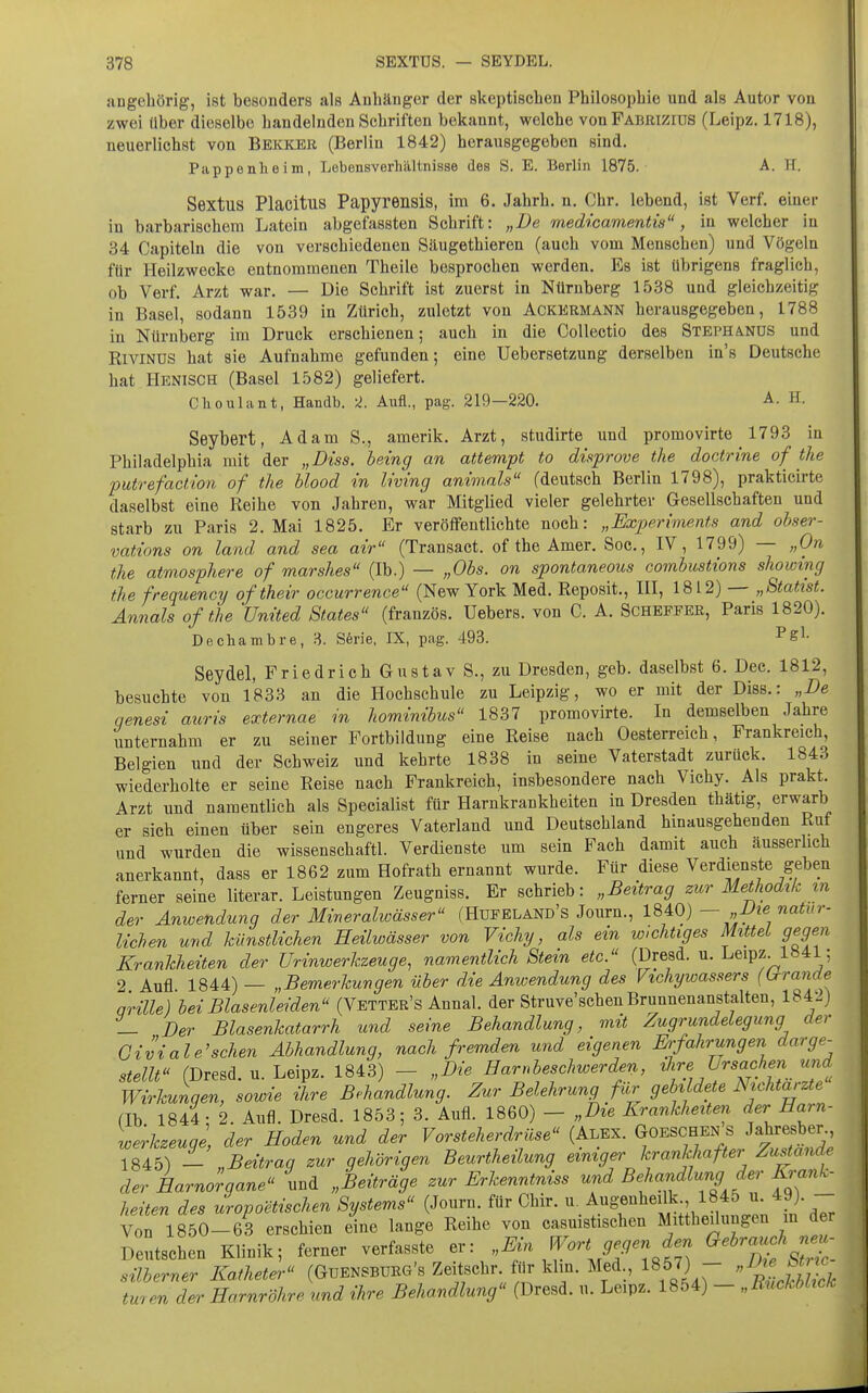 angebörig, ist besonders als Anbänger der skeptiscben Pbilosopbie und als Autor von zwei über dieselbe bändelnden Schriften bekannt, welcbe von Fabrizios (Leipz. 1718), neuerlichst von Bekker (Berlin 1842) herausgegeben sind. Pappenheim, Lebensverhältnisse des S. E. Berlin 1875. A. H. Sextus Placitus Papyrensis, im 6. Jahrb. n. Chr. lebend, ist Verf. einer in barbarischem Latein abgefassten Schrift: „De medicamentis, in welcher in 34 Capiteln die von verschiedenen Säugethieren (auch vom Menseben) und Vögeln für Heilzwecke entnommenen Tbeile besprochen werden. Es ist übrigens fraglich, ob Verf. Arzt war. — Die Schrift ist zuerst in Nürnberg 1538 und gleichzeitig in Basel, sodann 1539 in Zürich, zuletzt von Ackermann herausgegeben, 1788 in Nürnberg im Druck erschienen; auch in die CoUectio des Stephands und RlviNUS hat sie Aufnahme gefunden; eine Uebersetzung derselben in's Deutsche hat Henisch (Basel 1582) geliefert. Choulant, Handb. ^. Aufl., pag. 219—220. A. H. Seybert, Adam S., amerik. Arzt, studirte imd promovirte 1793 in Philadelphia mit der „Diss. being an attempt to düprove the doctrine of the putrefaclion of the blood in Iwing animnls (deutsch Berlin 1798), prakticirte daselbst eine Reihe von Jahren, war Mitglied vieler gelehrter Gesellschaften und starb zu Paris 2. Mai 1825. Er veröffentlichte noch: „Experiments and obser- vations on land and sea air (Transact, of the Amer. Soc, IV, 1799) — „On the atmosphere of marshes (Ib.) — „Obs. on spontaneous combustions showing the frequency ofthei?- occurrence (New York Med. Reposit., III, 1812) — „Statist. Annais of the United States (französ. Uebers. von C. A. Scheffer, Paris 1820). Dechambre, Sörie, IX, pag. 493. ^g^- Seydel, Friedrich Gustav S., zu Dresden, geb. daselbst 6. Dec. 1812, besuchte von 1833 an die Hochschule zu Leipzig, wo er mit der Diss.: „De qenesi auris externae in hominibus 1837 promovirte. In demselben Jahre unternahm er zu seiner Fortbildung eine Reise nach Oesterreich, Frankreich, Belgien und der Schweiz und kehrte 1838 in seine Vaterstadt zurück. 1843 wiederholte er seine Reise nach Frankreich, insbesondere nach Vichy. Als prakt. Arzt und namentlich als Specialist für Harnkrankheiten in Dresden thätig, erwarb er sich einen über sein engeres Vaterland und Deutschland hinausgehenden Ruf und wurden die wissenschaftl. Verdienste um sein Fach damit auch äusserlich anerkannt, dass er 1862 zum Hofrath ernannt wurde. Für diese Verdienste geben ferner seine literar. Leistungen Zeugniss. Er schrieb: „Beitrag zur Methodik m der Anwendung der Mineralwässer (Hufeland's Journ., l^^Q) — „Die natur- lichen und künstlichen Heilwässer von Vichy, als ein wichtiges Mittel gegen Krankheiten der ürinwerkzeuge, namentlich Stein etc. (Dresd. u. Leipz 1H41; 2 Aufl 1844) — „Bemerkungen über die Anwendung des Vichywassers (Lrrande qrille) bei Blasenleiden (Vetter's Annal. der Struve'scben Brunnenanstalten, 184-.) _ Der Blasenkatarrh und seine Behandlung, mit Zugrundelegung der Givialersehen Abhandlung, nach fremden und eigenen Erfahrungen darge- stellt (Dresd. u. Leipz. 1843) - „Die Harnbeschwerden,, ^^J^.^, f ^«^.^^ Wirkunqen, sowie ihre Behandlung. Zur Belehrung für gebildete mcMarzte (Ib 1844- 2. Aufl. Dresd. 1853; 3. Aufl. 1860) - „Die Krankheiten der Harn- werkzeugl der Hoden und der Vorsteherdrüse {Al.^x. Goeschen s Jatresber 1845) - „Beitraq zur qehörigen Beurtheilung einiger krankhafter Zu^andr der Harnoraane und „Beiträge zur Erkenntniss und Behandlung der Krank- heiten des uropoetischen Systems (Journ. für Chir. u. Augmheilk 1845 u. 49). - Von 1850-63 erschien eine lange Reihe von casuistischen Mittheüuugen m der Deichen Klinik; ferner verfasste f « ^^'ÄJ- silberner Katheter (GüENSBURG's ZeUschr Air klin. Med., 1857) - .^^'^J^^^ tmen der Harnröhre und ihre Behandlung (Dresd. u. Leipz. 1854) - „Rückblick