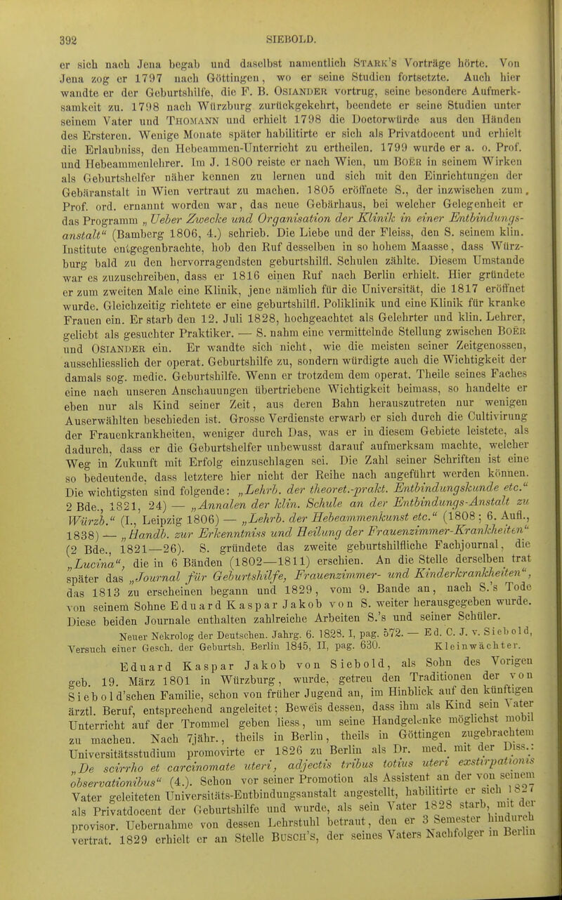 er sich nacb Jena begab und daselbst uameutlicb Stark's Vorträge hörte. Von Jena zog er 1797 nach Güttingen, wo er seine Studien fortsetzte. Auch hier wandte er der Geburtsliilfe, die F. B. Osianuer vortrug, seine besondere Aufmerk- samkeit zu. 1798 nach Würzburg zurückgekehrt, beendete er seine Studien unter seinem Vater und Thomann und erhielt 1798 die iJoetorwürde aus den Händen des Ersteren. Wenige Monate später habilitirte er sich als Privatdocent und erhielt die Erlaubniss, den Hebeammen-Unterricht zu ertheilen. 1799 wurde er a. o. Prof. und Hebeammenlehrer. Im J. 1800 reiste er nach Wien, um Boriß in seinem Wirken als Geburtshelfer näher kennen zu lernen und sich mit den Einrichtungen der Gebäranstalt in Wien vertraut zu machen. 1805 erölfnete S., der inzwischen zum. Prof. ord. ernannt worden war, das neue Gebärhaus, bei welcher Gelegenheit er das Programm „ Ueher Zwecke und Organisation der Klinik in einer Entbindungs- anstalt (Bamberg 1806, 4.) schrieb. Die Liebe und der Fleiss, den S. seinem kl in. Institute entgegenbrachte, hob den Ruf desselben in so hohem Maasse, dass Würz- burg bald zu den hervorragendsten geburtshilfl. Schulen zählte. Diesem Umstände war es zuzuschreiben, dass er 1816 einen Ruf nach Berlin erhielt. Hier gründete er zum zweiten Male eine Klinik, jene nämlich für die Universität, die 1817 eröffnet wurde. Gleichzeitig richtete er eine geburtshilfl. Poliklinik und eine Klinik für kranke Frauen ein. Erstarb den 12. Juli 1828, hochgeachtet als Gelehrter und klin. Lehrer, geliebt als gesuchter Praktiker. — S. nahm eine vermittelnde Stellung zwischen Boer und OsiANDER ein. Er wandte sich nicht, wie die meisten seiner Zeitgenossen, ausschliesslich der operat. Geburtshilfe zu, sondern würdigte auch die Wichtigkeit der damals sog. medic. Geburtshilfe. Wenn er trotzdem dem operat. Theile seines Faches eine nach unseren Anschauungen übertriebene Wichtigkeit beimass, so handelte er eben nur als Kind seiner Zeit, aus deren Bahn herauszutreten nur wenigen Auserwählten beschieden ist. Grosse Verdienste erwarb er sich durch die Cultivirung der Frauenkrankheiten, weniger durch Das, was er in diesem Gebiete leistete, als dadurch, dass er die Geburtshelfer unbewusst darauf aufmerksam machte, welcher Weg in Zukunft mit Erfolg einzuschlagen sei. Die Zahl seiner Schriften ist eine so bedeutende, dass letztere hier nicht der Reihe nach angeführt werden können. Die wichtigsten sind folgende: „Lehrh. der theoret.-prakt. Enthindungskunde etc. 2 Bde., 1821, 24) — „Annalen der klin. Schule an der Enthindungs-Anstalt zu Würzh. (I., Leipzig 1806) — „Lehrh. der Heheammenkunst etc. (1808; 6. Aufl., 1838) „Handh. zur Erkenntniss und Heilung der Frauenzimmer-Krankheiten'' (2 Bde., 1821 26). S. gründete das zweite geburtshilfliche Fachjournal, die ,Lucina, die in 6 Bänden (1802—1811) erschien. An die Stelle derselben trat später das „Journal für Geburtshilfe, Frauenzimmer- und Kinderkrankheiten, das 1813 zu erscheinen begann und 1829, vom 9. Bande an, nach S.'s Tode von seinem Sohne Eduard Kaspar Jakob von S. weiter herausgegeben wurde. Diese beiden Journale enthalten zahlreiche Arbeiten S.'s und seiner Schüler. Neuer Nekrolog der Deutschen. Jahrg. 6. 182S. I, pag. 572. — Ed. C. J. v. Siehold, Versuch einer Gesch. der Geburtsh. Berlin 1845, II, pag. 630. Kleinwächter. Eduard Kaspar Jakob von Siebold, als Sohn des Vorigen geb 19 März 1801 in Würzburg, wurde, getreu den Traditionen der von Sieb old'schen Familie, schon von früher Jugend an, im Hinblick auf den künftigen ärztl. Beruf, entsprechend angeleitet; Beweis dessen, dass ihm als Kmd sein \ater Unterricht auf der Trommel geben Hess , um seine Handgelenke möglichst mobil zu machen. Nach 7jähr., theils in Berlin, theils in Göttingen zugebrachtem Universitätsstudium promovirte er 1826 zu Berlin als Dr. med._ mit der Diss.: De scirrho et carcvnomate uteri, adjectis trihus totius uteri exstirpationis observationibus (4.). Schon vor seiner Promotion als Assistent an der von seinem Vater geleiteten Universitäts-Entbindungsanstalt angestellt, habilitirte er sich 1 b-< als Privatdocent der Geburtshilfe und wurde, als sein Vater 1828 starb mit der Provisor. Uebernahme von dessen Lehrstuhl betraut, den er 3 Semester hindurch vertrat. 1829 erhielt er an Stelle BüSCii's, der seines Vaters Nachfolger m Beilin