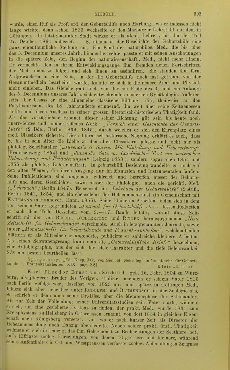 wurde, einen Ruf als Prof. ord, der Geburtshilfe nach Marburg, wo er indessen nicht lange wirkte, denn schon 1833 wechselte er den Marburger Lehrstuhl mit dem in Göttingen. In letztgenannter Stadt wirkte er als akad. Lehrer , bis ihn der Tod 27. October 1861 abberief. — S. nimmt in der Geschichte der Geburtshilfe eine ganz eigenthümliche Stellung ein. Ein Kind der naturphilos. Med., die bis über das 3. Decennium unseres Jahrh. hinaus herrschte, passte er mit seinen Anschauungen in die spätere Zeit, den Beginn der naturwissenschaftl. Med., nicht mehr hinein. Er vermochte den in ihrem Entwicklungsgänge ihm fremden neuen Fortschritten der Med. nicht zu folgen und sieh ihnen zu assimiliren. Sie standen ihm fern. Aufgewachsen in einer Zeit, in der die Geburtshilfe noch fast getrennt von der Gesammtmedicin bearbeitet wurde, konnte er sich in die neuere Anat. und Physiol. nicht einleben. Das Gleiche galt auch von der am Ende des 4. und am Anfange des 5. Decenniums unseres Jahrh. sich entwickelnden modernen Gynäkologie. Anderer- seits aber besass er eine allgemeine classische Bildung, die, theilweise an den Polyhistorismus des 18. Jahrhunderts erinnernd, ihn weit über seine Zeitgenossen stellte und ihren Ausfluss in seiner grossen literarisch-historischen Thätigkeit fand. Als das vorzüglichste Product dieser seiner Richtung gilt sein bis heute noch unerreichtes und unübertroffenes Werk: „ Versuch einer Geschichte der Geburts- hülfe (2 Bde., Berlin 1839, 1845), durch welches er sich den Ehrenplatz eines med. Classikers sicherte. Diese literarisch-historische Neigung erklärt es auch, dass S. bis in sein Alter die Liebe zu den alten Classikern pflegte und nicht nur als philolog. Schriftsteller {„Juvenal's 6. Satire. Mit Einleitung und üebersetzung [Braunschweig 1854] und „Juvenal's Satiren. Lateinischer Text mit metrischer üebersetzung und Erläuterungen'' [Leipzig 1858]), sondern sogar auch 1854 und 1855 als philolog. Lehrer auftrat. In geburtshilfl. Beziehung wandelte er noch auf den alten Wegen, die ihren Ausgang nur im Manualen und Instrumentalen fanden. Seine Publicationen sind ungemein zahlreich und betreffen, ausser der Geburts- hilfe und deren Geschichte, sowie ausser der Philologie, auch die gerichtl. Med. („Lehrbuch; Berlin 1847). Er schrieb ein „Ljehrbuch der Geburtshülfe (2 Aufl., Berlin 1841, 1854) und ein ebensolches der Hebeammenkunst (in Gemeinschaft mit Kaufmann in Hannover, Hann. 1856). Seine kleineren Arbeiten finden sieh in dem von seinem Vater gegründeten „Journal für Geburtshülfe etc., dessen Redaction er nach dem Tode Desselben vom 9.—17. Bande leitete, worauf diese Zeit- schrift mit der von Busch, d'Octrepont und Ritgen herausgegebenen „Neue Zeitschrift für Geburtskunde verschmolz. Auch in letztgenanntem Journale, sowie in der „Monatsschrift für Geburtskunde und Frauenkrankheiten, welchen beiden Blättern er als Mitredaeteur angehörte, publicirte er zahlreiche kleinere Arbeiten. Als seinen Sehwanengesang kann man A\q „Geburtshülfliche Briefe bezeichnen, eine Autobiographie, aus der sich der edele Charakter und die tiefe Gelehrsamkeit S.'s am besten beurtheilen lässt. Spiegelberg, „Ed. Kasp. Jak. von Sieliold, Nela-olog in Monatsschr. für Geburts- kunde II. Frauenkrankheiten. XIX, pag. H21 r i • •• w , ^0,5. ,^«,1. Klein Wächter. Karl Theodor Ernst von Siebold, geb. 16. Febr. 1804 zu Würz- burg, als jüngerer Bruder des Vorigen, studirte, nachdem er seinem Vater 1816 nach Berlin gefolgt war, daselbst von 1823 an, und später in Göttingen Med., bildete sich aber nebenher unter Rudolphi und Blumenbach in der Zoologie aus. So schrieb er denn auch seine Dr.-Diss. über die Metamorphose der Salamander. Als zur Zeit der Vollendung seiner Universitätsstudien sein Vater starb, widmete ersieh, um eine gesicherte Existenz zu finden, der prakt. Med., wurde 1831 zum Kreisphysicus zu Heilsberg in Ostpreussen ernannt, von dort 1834 in gleicher Eigen- schaft nach Königsberg versetzt, von wo er nach kurzer Zeit als Director der Hebeammenschule nach Danzig übersiedelte. Neben seiner prakt. ärztl. Thätigkeit widmete er sich in Danzig, das ihm Gelegenheit zu Beobachtungen der Seethiere bot, auf's Eifrigste zoolog. Forschungen, von denen 40 grössere und kleinere, während semes Aufenthaltes in Ost- und Westpreussen verfasste zoolog. Abhandlungen Zeugniss