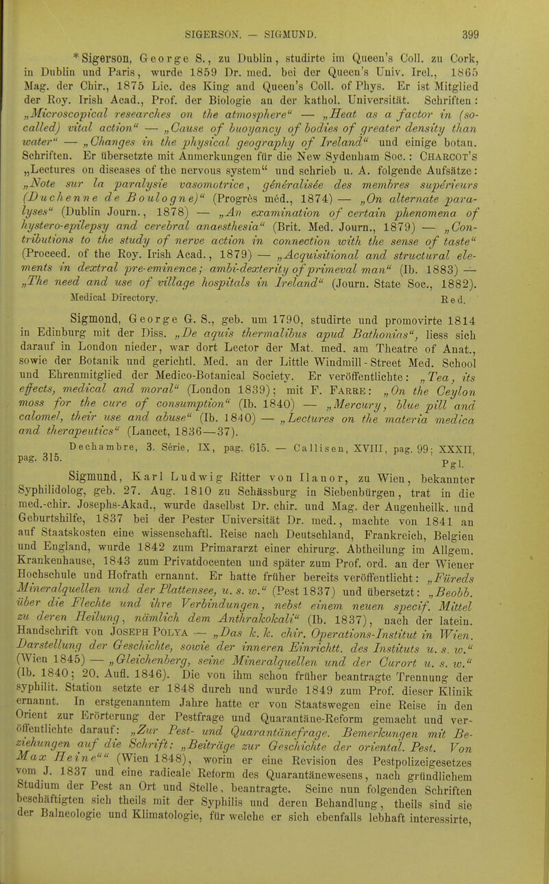 *Sigerson, George S., zu Dublin, studirte im Queen's Coli, zu Cork, iu Dublin und Paris, wurde 1859 Dr. med. bei der Queen's Univ. Irel., 1865 Mag. der Chir., 1875 Lic. des King and Queen's Coli, of Phys. Er ist Mitglied der Roy. Irish Acad., Prof. der Biologie an der kathol. Universität. Schriften ; „Microscopi'cal research.es on the atmosphere — „Heat as a factor in (so- called) vital action — „Cause of buoyancy of hodies of greater density than water — „Ghanges in the jjhysical geography of Ireland und einige botan, Schriften. Er übersetzte mit Anmerkungen für die New Sydenham Soc.: Charcot's „Lectures on diseases of the nervous System und schrieb u. A. folgende Aufsätze: „Note suT la paralysie vasomotrice, gSnivalisie des mefnbres superieurs (Duchenne de B oulogne) (Progrös m6d., 1874)— „On alternate para- lyses (Dublin Journ., 1878) — „An examination of certain phenomena of hystero-epilepsy and cerebral anaesthesia (Brit. Med. Journ., 1879) — „Gon- tributions to the study of nerve action in connection with the sense of taste (Proceed. of the Roy. Irish Acad., 1879) — „Äcquisitional and structural ele- ments in dextral pre-eminence; ambi-dexterity of primeval man (Ib. 1883) — „The need and use of village hospitals in Ireland (Journ. State Soc, 1882). Medical Directory. Red. Sigmond, George G. S., geb. um 1790, studirte und promovirte 1814 in Edinburg mit der Diss. „De aquis thermalibus apud Bathonins, Hess sich darauf in London nieder, war dort Leetor der Mat. med. am Theatre of Anat., sowie der Botanik i;nd gerichtl. Med. an der Little Windmill - Street Med. School und Ehrenmitglied der Medico-Botanical Society. Er veröffentlichte: „Tea, its effects, medical and moral (London 1839); mit F. Farre : „On the Geyion moss for the eure of consumption (Ib. 1840) — „Mercury, blue pill and calomel, their use and abuse (Ib. 1840) — „Lectures on the materia medica and therapeutics (Lancet, 1836—37). Dechambre, 3. S6rie, IX, pag. 615. — Callisen, XVIII, pag. 99; XXXII pag. 315. ' Sigmund, Karl Ludwig Ritter von Ilanor, zu Wien, bekannter Syphilidolog, geb. 27. Aug. 1810 zu Schässburg in Siebenbürgen, trat in die med.-chir. Josephs-Akad., wurde daselbst Dr. chir. und Mag. der Augenheilk. und Geburtshilfe, 1837 bei der Pester Universität Dr. med., machte von 1841 an auf Staatskosten eine wissenschaftl. Reise nach Deutschland, Frankreich, Belgien und England, wurde 1842 zum Primararzt einer Chirurg. Abtheilung im Allgem. Krankenhause, 1843 zum Privatdocenten und später zum Prof. ord. an der Wiener Hochschule und Hofrath ernannt. Er hatte früher bereits veröffentlicht: „Füreds Mineralquellen und der Plattensee, u. s. w. (Fest 1837) und übersetzt: „Beobb. über die Flechte und ihre Verbindungen, nebst einem neuen specif. Mittel zu deren Heilung^ nämlich dem Änthrahohali (Ib. 1837), nach der latein. Handschrift von Joseph Polya — „Das h.k. chir. Operations-Institut in Wien. Darstellung der Geschichte, sowie der inneren Einrichtt. des Instituts u.s. w. (Wien 1845) — „Gleichenberg, seine Mineralquellen und der Gurort u. s. w. (Ib. 1840; 20. Aufl. 1846). Die von ihm schon früher beantragte Trennung der syphilit. Station setzte er 1848 durch und wurde 1849 zum Prof. dieser Klinik ernannt. In erstgenanntem Jahre hatte er von Staatswegen eine Reise in den Onent zur Erörterung der Pestfrage und Quarantäne-Reform gemacht und ver- öffentlichte darauf: „Zur Pest- und Quarantänefrage. Bemerhmgen mit Be- ziehungen auf die Schrift: „Beiträge zur Geschichte der oriental. Pest. Von Max Heine (Wien 1848), worin er eine Revision des Pestpolizeigesetzes vom J. 1837 und eine radicale Reform des Quarantänewesens, nach gründlichem Studium der Pest an Ort und Stelle, beantragte. Seine nun folgenden Schriften beschäftigten sich theils mit der Syphilis und deren Behandlung, theils sind sie der Balneologie und Klimatologie, für welche er sich ebenfalls lebhaft interessirte