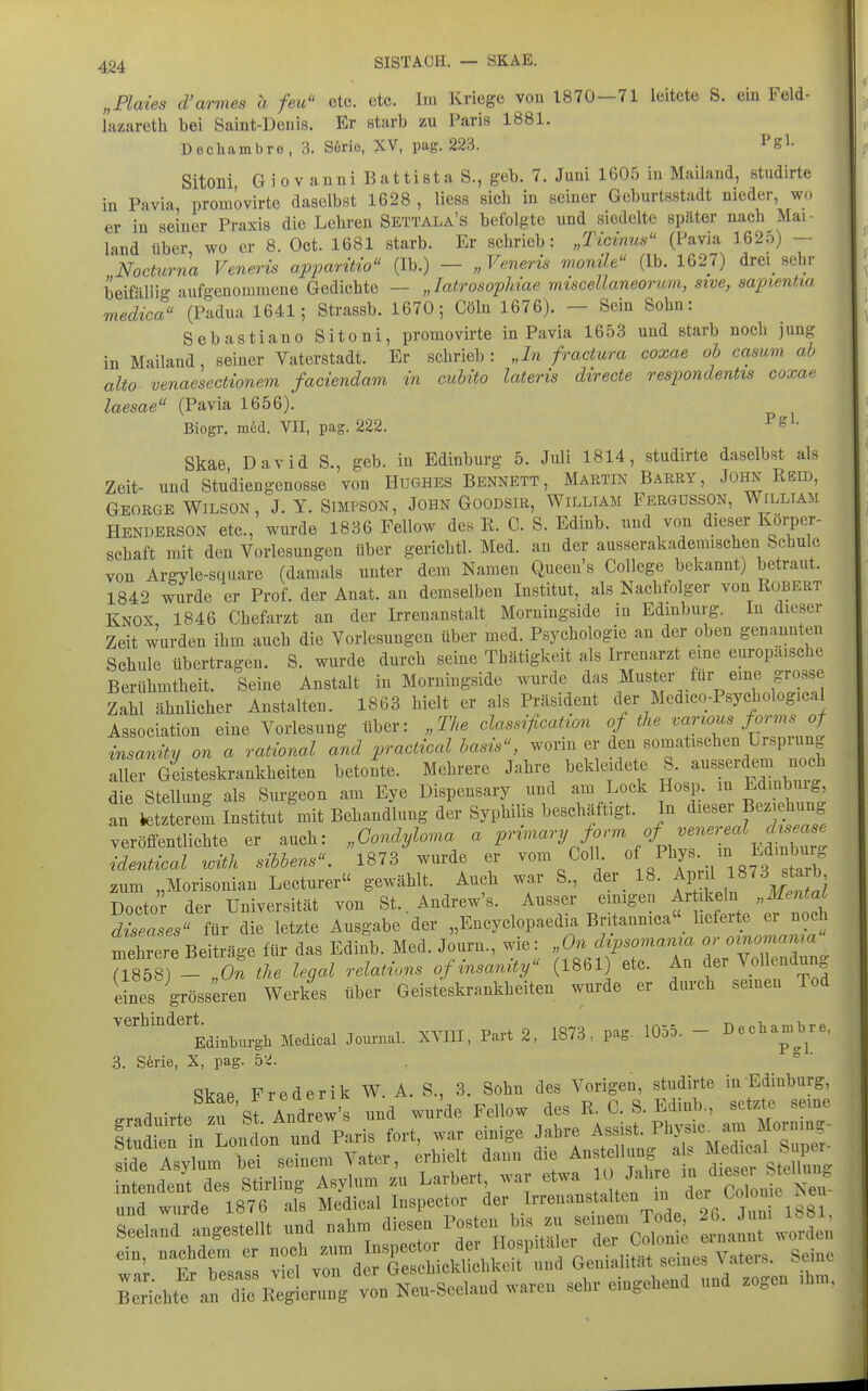 „Plaies d'armes h feu etc. etc. Im Kriege von 1870-71 leitete S. ein Feld- lazareth bei Saint-Deuis. Er starb zu Paris 1881. Dechambre, 3. S6rie, XV, pag. 223. Pfe'^- Sitoni Giovanni Battista S., geb. 7. Juni 1605 in Mailand, ßtudirte in Pavia promövirte daselbst 1628 , Hess sieb in seiner Geburtsstadt nieder, wo er in seiner Praxis die Lebren Settala's befolgte und siedelte später nach Mai- land über wo er 8. Oct. 1681 starb. Er schrieb: „Ticinus (Pavia 162o) — NocUtrna Veneris apparüio (Ib.) — „Veneris rnontle (Ib. 1627) drei_ sehi- beifülli- aufgenommene Gedichte — „TatrosopMae miscellaneorum, sive, sapientia medica (Padua 1641; Strassb. 1670; Cöln 1676). - Sein Sohn: Sebastiane Sitoni, promövirte in Pavia 1653 und starb noch jung in Mailand, seiner Vaterstadt. Er schrieb: „In fractura coxae ob casum ab alto venaesectionem faciendam in cubito lateris directe respondentis coxae laesae (Pavia 1656). Biogr. m6d. VII, pag. 222. ^ Skae, David S., geb. in Edinburg 5. Juli 1814, studirte daselbst als Zeit- und Studiengenosse von Hughes Bennett, Martin Barry, John Reib, George Wilson, J. Y. Simpson, John Goodsir, William Fergusson, William Henderson etc., wurde 1836 Fellow des R. C. S. Edinb. und von dieser Korper- schaft mit den Vorlesungen über gerichtl. Med. an der ausserakademischen Schule von Argyle-square (damals unter dem Namen Queen's College bekannt) betraut. 1842 wurde er Prof. der Anat. an demselben Institut, als Nachfolger von Robert Knox 1846 Chefarzt an der Irrenanstalt Moruingside in Edinburg. In dieser Zeit wurden ihm auch die Vorlesungen über med. Psychologie an der oben genannten Schule übertragen. S. wurde durch seine Thätigkeit als Irrenarzt eine europaische Berühmtheit. Seine Anstalt in Moruingside wurde das Muster^ für eine grosse Zahl ähnlicher Anstalten. 1863 hielt er als Präsident der Medico-Psychological Association eine Vorlesung über: „The dassificahon of the varwus forms of insanitii on a rational and practical hasis, worin er den somatischen Ursprung aUer Geisteskrankheiten betonte. Mehrere Jahre beide dete S. ausserdem noch die SteUung als Surgeon am Eye Dispensary und am Lock Hosp m ^^mbuig an tetzterem Institut mit Behandlung der Syphilis beschäftigt. In dieser Beziehung veröffentlichte er auch: „Condyloma « P'''^«''^ J'^'^ ideM with sibbens. 1873 wurde er vom Coli « /^^^ ./^.^g''^^^;;,^ aum „Morisonian Lecturer« gewählt. Auch war S., der 18. fP;f Doctor der Universität von St.. Andrew's. Ausser emigen Ar ikeln „Mental diseases« für die letzte Ausgabe der „Encyclopaedia Britannica_ If- « ^ mehrere Beiträge für das Edinb. Med. Journ., wie: „On dipsoviania or oinomama 71858) - 0.' the legal relations of insanity (1861) etc. An der Vol e.dung eines grösseren Werkes über Geisteskrankheiten wurde er durch seiuen Tod yerhmdert^_^_^^^^^^ Medical Journal. XVIII, Part 2. 1873, pag. 1055. - Dechambre, 3. S6rie, X, pag. 5v!. Skae Frederik W. A. S., 3. Sohn des Vorigen, studirte in Edinburg, 1 • . ;J\rAndrew's und wurde Fellow des R. C. S. Edinb., setzte seme graduirte zu bt. Anarew s uuu wuiui. x pi,v«ip am Mornine- ^richte a' rR^^eZ; von Neu-Scelaud waren seb.- eiogcbend und zogen .hn,.