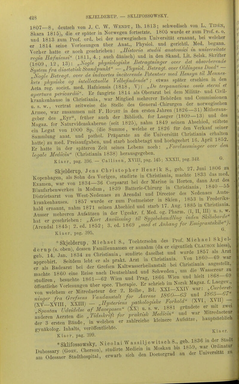 1807—8, deutsch vou J. C. W. Wkndt, Ib. 1813; scbwedisch von L. Tiden, Skara 1815), die er später in Norwegen fortsetzte. 1805 wurde er zum Prof. e. o. uud 1813 zum Prof. ord. bei der norwegischen Uuiversität ernannt, bei welcher er 1814 seine Vorlesungen über Anat., Physiol. und gerichtl. Med. begann. Vorher hatte er noch geschrieben: „Erstoria studii anatomici in universitate reqia Eafniensi (1811, 4.; auch dänisch) und iu den Skand. Lit. Selsk. Skrifter (1809 12 13): „i^ogle physiologiske Betragtninger over det absorberende System fradiaetetish Standpunkt — „Physiol. Betragt, over Oldingens lJoed — Noqle Betragt over de indvortes inciterende Fotentser med Hensyn til Mennes- kets physiske og intellecticelle Velbefindende; etwas später erschien in den Acta reg. societ. med. Hafniensis (1818, V): „De trepanatione ossis sterm et , avertura pencardn. Er fuugirte 1814 als Oberarzt bei dem Militär- und Civil- krankenhauso in Christiauia, war Mitglied mehrerer Behörden und Comraissiouen u. s. w., vertrat zeitweise die Stelle des General-Chirurgen der norwegischen Armee war zusammen mit F. HoaST in den ersten Jahren (1826—31) Mitheraus- geber des „Eyr, früher auch der .Biblioth. for Laeger (1809—13) und des Magaz. for Naturvidenskaberne (seit 1825), nahm 1849 seinen Abschied, stiftete ein Legat vou lOOO Sp. (die Summe, welche er 1826 für den Verkauf seiner Sammlung anat. und pathol. Präparate an die Universität Christiania erhalten hatte) zu med. Preisaufgabeu, und starb hochbetagt und hochgeehrt 16. April 185J. Er hatte iu der späteren Zeit seines Lebens noch: „Forelaesmnger over den legale Medicin (Christiania 1838) herausgegeben. Kiaer, pag. 396. - Callisen, XVIII, pag. 145; XXXII, pag. 342. G. Skielderup, Jens Christopher Henrik S., geb. 27. Juni 1806 zu Kopenhagen, als Sohn des Vorigen, studirte in Christiania, machte 1833 das med Examen, war von 1834-36 Corpsarzt bei der Marine m Horten, dann Arzt des Blaufarbenwerkes in Modum, 1839 Batterie-Chirurg m Christiania 1840-öf) Districtsarzt von West-Nedenaes zu Arendal und Director <i^^ Nedenaes Äu^s- krankenhauses. 1857 wurde er zum Postmeister m Skien, l^'^? bald ernannt, nahm 1871 seinen Abschied und starb 17. Aug. - » Ausser mehreren Aufsätzen in der Ugeskr. f. Med. og. Pharm. (I, H, Hl) u. s. w hJer geschrieben: „Kort Anviisning til Sygebehandhng ^nden Sk^bsb^^^^^^^ (Arendal 1845; 2. ed. 1852; 3. ed. 1869 „med et Anhang for Enugrantskibe^ ). Kiaer, pag. 395. * Skjelderup , Michael S., Tochtersohn des P^«^;^^^T.o>f hii^sl' derup (s. obin), dessen Familiennamen er annahm da er ^-^^^ji^la^n^^^^^^^^^ geb. 14 Jan. 1834 zu Christiania, sludirte daselbst und ^^v^e ISÖJ als Arzt fnorobirt Seitdem lebt er als prakt. Arzt in Christiania. \on 1860-69 war r'Ädearzt bei der Grefsen Kaltwasserheilanstalt bei ^^^-^^^ machte 1860 eine Reise nach Deutschland und Schweden, ^ .^^^J^fg^^^^^ß^^ Studiren, besuchte 1861-62 Wien und Prag, 866 Wien nd h^eW 86b 69 öffentliche Vorlesungen über spec. Therapie Er schrieb im ^^^J^^^^^/ Gurbere - von welchem er Mitredacteur der 2. Reihe Bd. ^f -^f^ 1865-67 rdnger fra Grevens Vandanstalt for Aarene 1^60^63 /XV_xVm XXni) — „Eysteriens pathologiske Forhold (XVi, Avu; %or^I!^\jdLlsLf iLJeposef (fx) u s. w. 1881 grü^^^^^^^^^ er - -e anderen Aerzten die „Tidsskrift for praMsk MM' und war ^itr.^^^^^^^^^ der 3 ersten Bände, in welchen er zahlreiche klemere Aufsatze, hauptsacmicn gynäkolog. Inhalts, veröffentlichte. Kiaer. Kiaer, pag. 399. .Sklitossowsky, Nicolai WassUjewitBcbS g^^^^^^^^^ am Odesaaer Stadthospital, erwai'b s.ob den Dootoigrad ..u der