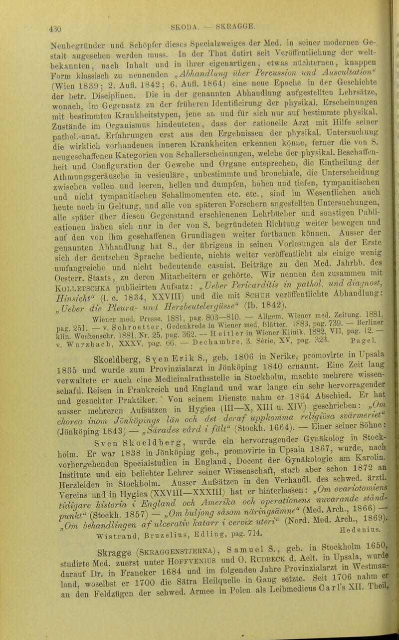 NcubcsTünclor und Schöpfer diescB Specialzweig-efi der Med. in seiiuir moderuen Ge- stalt augeKehcn Averden muss. lu der That datirt seit Verötteiitliebunt' der welt- bekauiiteu, nach Inludt und iu ihrer eigeuartigeu, etwas uüchteriien, knappen Form klassisch zu ueunenden „Ahhandlumj über Percussion und Auscultation (Wien 1839; 2. Aufl. 1842; 6. Aufl. 1864) eine neue Epoche in der Geschichte der betr. Discipliuen. Die in der genannten Abhandlung aufgestellten Lehrsätze, wonach * im Gegensatz zu der früheren Identificirung der physikal. Erscheinungen mit bestimmten Krankhoitstypen, jene an und für sich nur auf bestimmte physikal. Zustände im Organismus hindeuteten, dass der rationelle Arzt mit Hilfe semer pathol.-anat. Erfahrungen erst aus den Ergebnissen der physikal. Untersuchung die wirklich vorhandenen inneren Krankheiten erkennen könne, ferner die von S. neuo-eschaffcnen Kategorien von Schallerscheinungen, welche der physikal. Beschaffen- heit und Confignration der Gewebe und Organe entsprechen, die Eintheilung der Athmungsgeräusehe in vesiculäre, unbestimmte und bronchiale, die Unterscheidung zwischen vollen und leeren, hellen und dumpfen, hohen und tiefen, tympanitischen und nicht tympanitischen Schallmomenten etc. etc., sind im Wesentlichen auch heute noch in Geltung, und alle von späteren Forschern angestellten Untersuchungen, alle später über diesen Gegenstand erschienenen Lehrbücher und sonstigen Publi- cationen haben sich nur in der von S. begründeten Richtung weiter bewegen und auf den von ihm geschaffenen Grundlagen weiter fortbauen können. Ausser der genannten Abhandlung hat S., der übrigens in seinen Vorlesungen als der Erste sich der deutschen Sprache bediente, nichts weiter veröffentlicht als einige wenig umfangreiche und nicht bedeutende casuist. Beiträge zu den Med. Jahrbb. des Oesterr. Staats, zu deren Mitarbeitern er gehörte. Wir nennen den zusammen mit KOLLETSCHKA publicirteu Aufsatz: „Ueher Pericardüis in pathol. unddiagnost, HinsicU (1. c. 1834, XXVIII) und die mit Schüh veröffenthchte Abhandlung: üeher die Pleura- und Herzbeutelergüsse (Ib. 1842). Wiener med. Pre.sse. 1831, pag. 803-810. - A%em. Wiener jf • Z^™^^ \88^; pag 251. -V.Schroetter, Gedenkrede in Wiener med. Blatter 1?83 pag. 739.-H^^^^^^ S. Wochenschr. 1881, Nr. 25, pag. 362. - H eitl er in Wiener Klmik. 1882 VII, pag. 12 - V. Wurzbach, XXXV, pag. 66. — Decliambre, 3. Serie, XV, pag. 323. Pagel. Skoeldberg, Sven Erik S., geb. 1806 in Nerike,- promovirte i^^F^^^ 1835 und wurde zum Provinzialarzt in Jönköping 1840 ernannt. Eine Zeit lang verwaltete er auch eine Medicinalrathsstelle in Stockholm, machte mehrere wissen- schafil. Reisen in Frankreich und England und war lange ^^^^ und gesuchter Praktiker.  Von seinem Dienste nahm er 1864 Abschied. Er hat ausse? mehreren Aufsätzen in Hygiea (III-X, XIK u. XIV) ^schrieben: 0^ Chorea inom Jönköpings län och det deraf uppkomma reUgwsa ^^^^^'^^'^^ (Jönköping 1843) - Järades värd i fält (Stockh. 1664). - Einer semer Sohne. Sven Skoeldberg, wurde ein hervorragender Gynäkolog in Stock- holm. Er war 1838 in Jönköping geb., promovirte in Upsala 1867, ^«^^^e ^^.«J^ vorhergehenden Specialstudien in England, Docent der Gynäkologie am Karolm^ Institufe und ein beliebter Lehrer -i-^ Wissenschaft starb aber schon 1872^^^^ Herzleiden in Stockholm. Ausser Aufsätzen in den Verhandl. des schwed. arzti. VerensTndL l^at er hinterlassen: „Or^i ovaru>mnem l^I^L historiJI England och Amerika och operationens n^^^^^^^^^ punkt (Stockh. 1857) - „Om buljong säsom närzngsamne „Om behandlinger^ Jf ulcerativ katarr i cermx uterz (Nord. Med. Arch 186 JJ.  ^-ii» t^A A H,6U.6I11U.S, Wistrand, Bruzelius, Edling, pag. 714. Skragge (Skraggenstjerna), Samuel S., geb in Stockholm 1650,, «tndirte Med zuerst unter Hoffvenius und 0. Rüdbeck d. Aelt. m UpsaU, ^urd r Dr!'inTa 684 und im folgenden Jahre ^^o^^^^^^ land woselbst er 1700 die Sätra Heilquelle in Gang setzte. Seit l/O^ ^'^^J J anFeldzügen der schwed. Armee in Polen als Leibmedicus Carls MI. Theü,