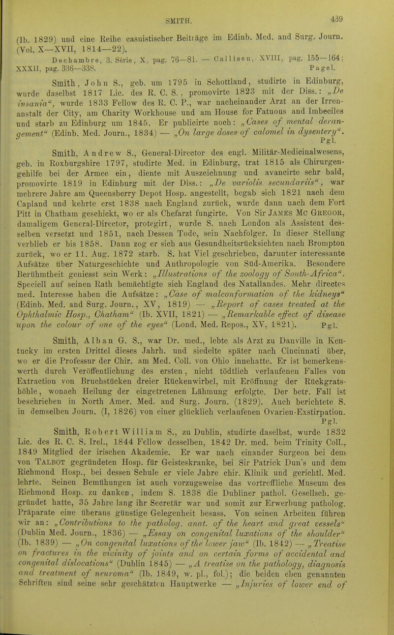 (Ib. 1829) und eine Reihe casuistischer Beiträge im Ediub. Med. and Surg. Journ. (Vol. X—XVII, 1814—22). Dechambre, 3. S6rie, X, pag. 76-81. — Callisen, XVJII, pag. 155—164; XXXII, pag. 336—338. Pagel. Smitll, John S., geb. um 1795 in Schottland, studirte in Edinburg, wurde daselbst 1817 Lic. des R. C. S. , promovirte 1823 mit der Diss.: „De insanm, wurde 18:^3 Fellow des R. C. P., war nacheinander Arzt an der Irren- anstalt der City, am Charity Workhouse und am House for Fatuous and Imbecilea und starb zu Edinburg um 1845. Er publicirte noch: „Cases of mental deran- qement (Edinb. Med. Journ., 1834) — „On large doses of calomel in dysentery. Pgl. Smitll, Andrew S., General-Director des engl. Militär-Medicinalwesens, geb. in Roxburgshire 1797, studirte Med. in Edinburg, trat 1815 als Chirurgen- gehilfe bei der Armee ein, diente mit Auszeichnung und avancirte sehr bald, promovirte 1819 in Edinburg mit der Diss.: „De variolis secundariis, war mehrere Jahre am Queensberry Depot Hosp. angestellt, begab sich 1821 nach dem Capland und kehrte erst 1838 nach England zurück, wurde dann nach dem Port Pitt in Chatham geschickt, wo er als Chefarzt fungirte. Von Sir James Mc Gregor, damaligem General-Director, protegirt, wurde S. nach London als Assistent des- selben versetzt und 1851, nach Dessen Tode, sein Nachfolger. In dieser Stellung verblieb er bis 1858. Dann zog er sich aus Gesundheitsrücksichten nach Brompton zurück, wo er 11. Aug. 1872 starb. S. hat Viel geschrieben, darunter interessante Aufsätze über Naturgeschichte und Anthropologie von Süd-Amerika. Besondere Berühmtheit geniesst sein Werk: „Illustrations of the zoology of South-Äfrica. Speciell auf seinen Rath bemächtigte sich England des Natallandes. Mehr directe^ med. Interesse haben die Aufsätze: „Gase of malconformation of the kidneys (Edinb. Med. and Surg. Jouru., XV, 1819) — „Report of cases treated at the Ophthalmie Hosp., Chatham (Ib. XVII, 1821) — „Remarkahle effect of disease- upon the colour of one of the eyes (Lond. Med. Repos., XV, 1821). Pgi. Smitll, Alban G. S., war Dr. med., lebte als Arzt zu Danville in Ken- tucky im ersten Drittel dieses Jahrh. und siedelte später nach Cincinnati über, wo er die Professur der Chir. am Med. Coli, von Ohio innehatte. Er ist bemerkens- werth durch Verötfentlichung des ersten, nicht tödtlich verlaufenen Falles von Extraction von Bruchstücken dreier Rückenwirbel, mit Eröffnung der Rückgrats- höhle , wonach Heilung der eingetretenen Lähmung erfolgte. Der betr. Fall ist beschrieben in North Amer. Med. and Surg. Journ. (1829). Auch berichtete S. in demselben Journ, (I, 1826) von einer glücklich verlaufenen Ovarien-Exstirpation. Pgl. Smitll, Robert William S., zu Dublin, studirte daselbst, wurde 1832 Lic. des R. C. S. Irel., 1844 Fellow desselben, 1842 Dr. med. beim Trinity Coll.^ 1849 Mitglied der irischen Akademie. Er war nach einander Surgeon bei dem' von Talbot gegründeten Hosp. für Geisteskranke, bei Sir Patrick Dun's und dem Richmond Hosp., bei dessen Schule er viele Jahre chir. Klinik und gerichtl. Med. lehrte. Seinen Bemühungen ist auch vorzugsweise das vortreffliche Museum des Richmond Hosp. zu danken , indem S. 1838 die Dubliner pathol. Gesellsch. ge- gründet hatte, 35 Jahre lang ihr Secretär war und somit zur Erwerbung patholog. Präparate eine überaus günstige Gelegenheit besass. Von seinen Arbeiten führen wir an: „Contributions to the patholog. anat. of the heart and great vessels (Dublin Med. Journ., 1836) — „Essay on congenital luxations of the Shoulder (Ib. 1839) — „On congenital luxations of the lower jaw (Ib. 1842) — „Treatise on fractures in the vioinity of joints and on certain forms of accidental and congenital dislocations (Dublin 1845) — „A treatise on the pathology, diagnosis and treatment of neuroma (Ib. 1849, w. pl., fol.); die beiden eben genannten Schriften sind seine sehr geschätzten Hauptwerke — „Injuries of lower end of