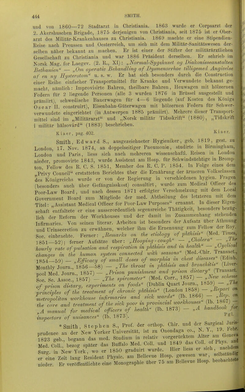 4 und vou 1860—72 Stadtarzt in Cliristiauia. 1863 wurde er Corpsarzt der 2. Akorshuschon Brigade, 1875 derjenigen von Cliristiania, seit 1875 ist er Ober- arzt des Militär-Krankenhauses zu Christiania. 1869 machte er eine Stipendien- Reise nach Preusseu und Oesterreich, um sich mit dem Militär-Sanitätsweseu der- selben näher bekannt zu machen. Er ist einer der Stifter der militärärztliclien Gesellschaft zu Christiauia und war 1886 Präsident derselben. Er schrieb im Norsk Mag. for Laegev. (2. R., XI): „Normal-Sygehuset og Diakonisseanstalten Bethanien „Om operativ Behandling af Dysmenorrhoe tilligemed Angiodse af en ny Hysterotom u. s. w. Er hat sich besonders durch die Construction einer Reihe einfacher Transportmittel für Kranke und Verwundete bekannt ge- macht, nämlich: Improvisirte Bahren, theilbare Bahren, Ileuwagen mit hölzernen Federn für 2 liegende Personen (alle 3 wurden 1876 in Brüssel ausgestellt und präraiirt), schwedische Bauerwageu für 4 — 6 liegende (auf Kosten des Königs Oscar II. construirt), Eisenbahn-Güterwagen mit hölzernen Federn für Schwer- verwundete eingerichtet (in Antwerpen 1885 prämiirt). Mehrere dieser Trausport- mittel sind im „Militärarzt und ,,Norsk militär Tidsskrift (1880), „Tidskrift i militär hälsovärd (1883) beschrieben. Kiaer, pag. 402. ^i^tr. Smitll, Edward S., ausgezeichneter Hygieniker, geb. 1819, gest. zu London, 17. Nov. 1874, an doppelseitiger Pneumonie, studirte in Birmingham, London und Paris, Hess sich nach mehreren wissenschaftl. Reisen in London nieder promovirte 1843, wurde Assistent am Hosp. für Schwindsüchtige in Brorap- ton, Fellow des R. C. S. 1851, Member des R. C. P. 1854. In Folge eines dem Privy Council erstatteten Berichtes über die Ernährung der ärmeren Volksclassen des Königreichs wurde er von der Regierung in verschiedenen hygien. Fragen (besonders auch über Gefängnisskost) consultirt, wurde zum Medical Officer des Poor-Law Board, und nach dessen 1871 erfolgter Verschmelzung mit dem Local Government Board zum Mitgliede der med. Abtheilung des letzteren mit dem Titel: „Assistant Medical Officer for Poor-Law Purposes ernannt. In dieser Eigen- schaft entfaltete er eine ausserordentlich segensreiche Thätigkeit, besonders bezug- lich der Reform der Workhouses und der damit im Zusammenhang stehenden Infirmaries Von seinen literar. Arbeiten ist besonders der Aufsatz über Athraung und Urinsecretion zu erwähnen, welcher ihm die Ernennung zum Fellow der Roy. ; Soc. einbrachte. Ferner: „Remarks on the etiology of phthisis (Med. Times, 1851—52); ferner Aufsätze über: „Hoopiug - cough — „ClwLera' -- „ilu? hourly rate of pulsation and respiration in phthisis and m health — „Lyciicad: chanqes in the human system connected with seasons (Med.-Chir. Transact.,^ 1854—59) — „W'icacy of small doses of morphia in ehest diseases (Minb. Monthly Journ., 1856-58) - „The throat in phthisis and bronchttzs (Liver T)00lMed. Journ., 1857)— „Prison punishment and prison ^Zie/ary (1 ransact Soc. Sc. Assoc, 1857) - „The Spirometer (Med. Corr., 1857) - New sehe of prison dietary, experiments on foods (Dublin Quart Journ 1859) — „IH irinciples of the treatment of chronic phthisis (London 1858) - „Report metropolitan workhouse infirmaries and sick wards (Ib 186b) -- „itcp the care and treatment of the sick poor in provmcial workhouses (Ib. 1867) „A manual for medical officers of health'^ (Ib. 1873) - „A handbook fo inspec.tors of nuisances (Ib. 1873). S • * Smitll, Stephen S., Prof. der orthop Chir. und der Surgical Juris prudence an der New Yorker Universität, ist zu Onondaga co., ^^^^^^^^ 1823 eeb besann das med. Studium in relativ vorgerücktem Alter am Gene^ Med Cot^eTorspäter das Buffalo Med. Coli, und 18*9 das Coli, of Phys- anä Surg. in New York, wo er 1850 graduirt wurde. Hier Hess er «^«^ » f«» er eine Zeit lang Resident Physic. am Bellevue Hosp. gewesen war, selbstaiidig ZZ t vSentlichte eine Monographie über 75 am Bellevue Hosp. beobachtete