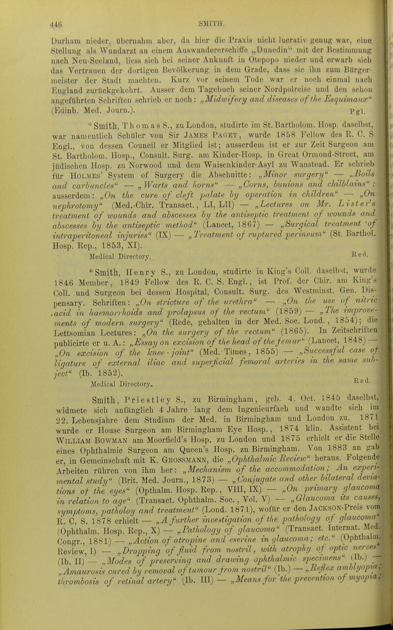 üurham uieder, Ubcri)ahm aber, da hier die Praxis nicht lucrativ geuug war, eiue Stellung al« Wundarzt au ciuom Auswanderorschiffo „Üuncdin'' mit der llestininmug nach Neu-Secland, Hess sich bei seiner Ankunft in Olepopo nieder und erwarb sich das Vertrauen der dortigen Bevölkerung in dem Grade, dasn sie ihn zum Bürger- meister der Stadt machten. Kurz vor seinem Tode war er noch einmal nach England zurJickgekehrt. Ausser dem Tagebuch seiner Nordpolreise und den schon augeführten Schriften schrieb er noch : „Midwifery and diseases ofthe Esquimaux (Ediab. Med. Jouru.). Pgl. *Smitll, Thomas S., zu London, studirte im St. Bartholom. Hosp. daselbst, war namentlich Schüler von Sir James Paget, wurde 1858 Fellow des R. C. S Engl., von dessen Council er Mitglied ist; ausserdem ist er zur Zeit Surgeon am St. Bartholom. Hosp., Consult. Surg. am Kinder-IIosp. in Great Ormoud-Street, am jüdischen Hosp. zu Norwood und dem Waisenkinder-Asyl zu Wanstead. Er schrieb für Holmes' System of Surgery die Abschnitte: „Minor surgery — „Boils and carbimcles — „Warts and horns — „Corns, hunions and chilblains : ausserdem: „On tlie eure of cleft i)alate hy Operation in children — „On nephrotomy (Med.-Chir. Transact., LI, LH) — „Lectures on Mr. Lister's treatment of wounds and abscesses by the antiseptic treatment of wounds and abscesses b'y the antiseptic met/iod (Lancet, 1867) — „Surgical treatment 'of intraperitoneal injuries (IX) — „ Treatment of ruptured perineum (St. Barthol. Hosp. Rep., 1853, XI). Medical Directory. Red. =•=81111111, Henry S., zu London, studirte in King's Coli, daselbst, wurde 1846 Member, 1849 Fellow des R. C. S. Engl., ist Prof. der Chir. am King's Coli, und Surgeon bei dessen Hospital, Consult. Surg. des Westminst. Gen. Dis- pensary. Schriften: „On stricture ofthe Urethra — „On the use of nitric .acid in haemorrhoids and prolapsus of the rectum (1859) — „The improve- inents of modern surgery (Rede, gehalten in der Med. Soc. Lond., 1854);^ die Lettsomian Lectures: „On the surgery of the rectum (1865). In Zeitschriften publicirte er u. A.: „Essay on excision ofthe head ofthefemur (Lancet, 1848) —- „On excision of the knee-joint (Med. Times, 1855) — „Successful case of ligature of external iliac and superficial femoral arteries in the same sub- ject (Ib. ■l852). Medical Directory. Smitll, Priestley S., zu Birmingham, geb. 4. Oct. 1845 daselbst,, widmete sich anfänglich 4 Jahre lang dem Ingenieurfach und wandte sich im 22. Lebensjahre dem Studium der Med. in Birmingham und London zu. 1871 wurde er House Surgeon am Birmingham Eye Hosp., 1874 klin. Assistent bei William Bowman am Moorfield's Hosp. zu London und 1875 erhielt er die Stelle eines Ophthalmie Surgeon am Queen's Hosp. zn Birmingham. Von 1883 an gab er, in Gemeinschaft mit K. Geossmann, die „Ophthalmie Review heraus. Folgende Arbeiten rühren von ihm her: „ Mechanism of the accommodation; An experi- mental study (Brit. Med. Journ., 1873) — „Conjugate and other bilateral devia- tions of the eyes (Opthalm. Hosp. Rep., VHI, IX) — „On primary glaucoma in relation to age (Transact. Ophthalm. Soc., Vol. V) — „Glaucoma tts causes, Symptoms, patfwloy and treatment (Lond. 1871), wofür er den JACKSOX-Preis vom R. C. S. 1878 erhielt — „A further investigation ofthe pathology qf glaucoma (Ophthalm. Hosp. Rep., X) — „Pathology of glaucoma (Transact. Internat. Med. Cougr., 18S1) — „Action of atropine and eserine inf/laucoma; etc. (Ophthalm. Review, I) — „Dropping 'of fluid from nostril, with atrophy of optic neroes (Ib. II) — „Modes of preserving and drawing Ophthalmie speeimens (Ib.j „Amaurosis cured by remooal of tumour from nostril (Ib.) — „Reflex amblyopi<if. thrombosis of retinal artery (Ib. UI) — „Means for'the preventton of myopia
