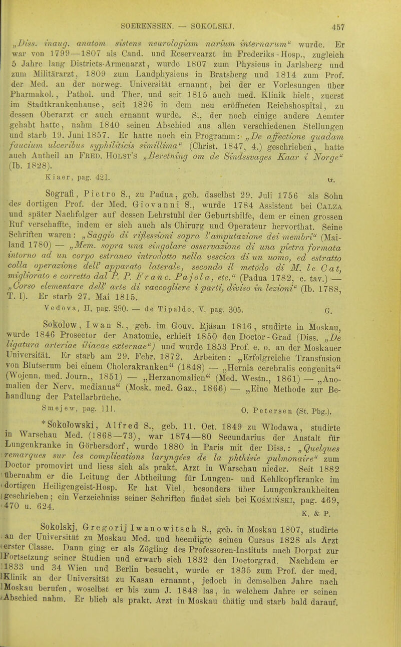 „Df'ss. inaug. anatom sistens neurologiam narium internarum wurde. Er war vou 1799 —1807 als Cand. und Eeservearzt im Frederiks - IIosp., zugleich ö Jahre lang Districts-Armeuarzt, wurde 1807 zum Physicus in Jarlsberg und zum Militärarzt, 1809 zum Laudphysicus in Bratsberg und 1814 zum Prof. der Med. au der uorweg. Universität ernannt, bei der er Vorlesungen über Pharmakol., Pathol. und Ther. und seit 1815 auch med. Klinik hielt, zuerst im Stadtkrankenhause, seit 1826 in dem neu eröffneten Reichshospital, zu dessen Oberarzt er auch ernannt wurde. S., der noch einige andere Aemter gehabt hatte, nahm 1840 seinen Abschied aus allen verschiedenen Stellungen und starb. 19. Juni 1857. Er hatte noch ein Programm:- „De affectione quadam faucium ulceribtis syphiUticis simillima (Christ. 1847, 4.) geschrieben, hatte auch Autheil an Feed. Holst's „Beretning om de Sindssvaqes Kaar i Noras (Ib. 1828). ^ Kiaer, pag. 421. y_ Sografl, Pietro S., zu Padua, geb. daselbst 29. Juli 1756 als Sohn des dortigen Prof. der Med. Giovanni S., wurde 1784 Assistent bei Calza und später Nachfolger auf dessen Lehrstuhl der Geburtshilfe, dem er einen grossen • Ruf verschaflFte, indem er sich auch als Chirurg und Operateur hervorthat. Seine Schriften waren: „ Saggio di riflesnoni sopra Vamputazione dei membri (Mai- land 1780) — „Mem. sopra una singolare osservazione di una pietra formata intorno ad un corpo estraneo introdotto nella vescica di un uomo, ed estratto colla ojperazione deW apparato laterale, secondo il metodo di M. le Gat, migliorato e corretto dal P. P. Fr an c. Pajola, etc. (Padua 1782, c. tav.) — „Corso elementare delV arte di raccogliere i parti, diviso in lezioni (Ib 1788 T. I). Er starb 27. Mai 1815. ' Vedova, II, pag. 290. — de Tipaldo, V, pag. 305. G. Sokolow, Iwan S., geb. im Gouv. Rjäsan 1816, studirte in Moskau, wurde 1846 Prosector der Anatomie, erhielt 1850 den Doctor- Grad (Diss. „De ligatura arteriae iliacae externae) imd wurde 1853 Prof e. o. an der Moskauer Universität. Er starb am 29. Febr. 1872. Arbeiten: „Erfolgreiche Transfusion von Blutserum bei einem Cholerakranken (1848) — „Hernia cerebralis congenita« (Wojenn. med. Journ., 1851) — „Herzanomalien (Med. Westn,, 1861) — „Ano- malien der Nerv, medianus (Mosk. med. Gaz., 1866) — „Eine Methode zur Be- handlung der Patellarbrüche. Smejew, pag. Hl. 0. Petersen (St. Pbg.). *SokQlowski, Alfred S., geb. 11. Oct. 1849 zu Wlodawa, studh-te m Warschau Med. (1868—73), war 1874—80 Secundarius der Anstalt für Lungenkranke in Görbersdorf, wurde 1880 in Paris mit der Diss.: „Quelques ■ remarques sur les complications laryngees de la phthisie pulmonaire zum Doctor promovirt und Hess sich als prakt. Arzt in Warschau nieder. Seit 1882 •tibernahm er die Leitung der Abtheilung für Lungen- und Kehlkopfkranke im 'dortigen Heiligengeist-Hosp. Er hat Viel, besonders über Lungenkrankheiten 1 geschrieben; ein Verzeichniss seiner Schriften findet sich bei Kosminski, pag. 469, •470 u. 624. ' ' K. & P. Sokolskj, Gregorij Iwanowitsch S., geb. in Moskau 1807, studirte •an der Universität zu Moskau Med. und beendigte seinen Cursus 1828 als Arzt »erster Classe. Dann ging er als Zögling des Professoren-Instituts nach Dorpat zur 1 Fortsetzung seiner Studien und erwarb sich 1832 den Doctorgrad. Nachdem er ^183.3 und 34 Wien und Berlin besucht, wurde er 1835 zum Prof. der med. Khnik an der Universität zu Kasan ernannt, jedoch in demselben Jahre nach 1 Moskau berufen, woselbst er bis zum J. 1848 las, in welchem Jahre er seinen Ebschied nahm. Er blieb als prakt. Arzt in Moskau thätig und starb bald darauf.