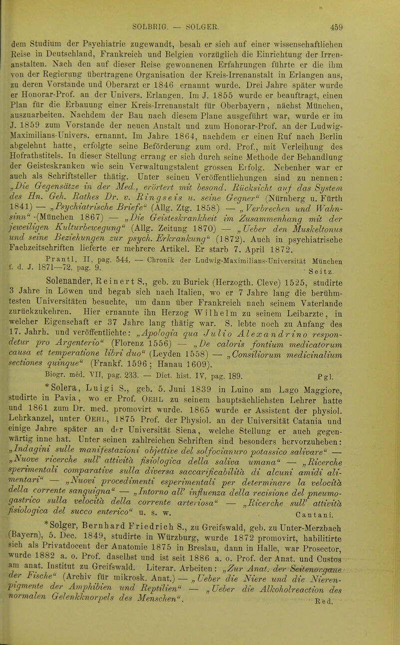 dem Studium der Psycbiatric zugewandt, besah er sich auf einer wissenschaftlichen Reise in Deutschland, Frankreich und Belgien vorzüglich die Einrichtung der Irren- anstalten. Nach den auf dieser Reise gewonnenen Erfahrungen führte er die ihm von der Regierung übertragene Organisation der Kreis-Irrenanstalt in Erlangen aus, zu deren Vorstande und Oberarzt er 1846 ernannt wurde. Drei Jahre später wurde er Honorar-Prof. an der Univers. Erlangen. Im J. 1855 wurde er beauftragt, einen Plan für die Erbauung einer Kreis-Irrenanstalt für Oberbayern, nächst München, auszuarbeiten. Nachdem der Bau nach diesem Plane ausgeführt war, wurde er im J. 1859 zum Vorstande der neuen Anstalt und zum Honorar-Prof. an der Ludwig- Maximilians-Univers. ernannt. Im Jahre 1864, nachdem er einen Ruf nach Berlin abgelehnt hatte, erfolgte seine Beförderung zum ord. Prof., mit Verleihung des Hofrathstitels. In dieser Stellung errang er sich durch seine Methode der Behandlung der Geisteskranken wie sein Verwaltungstalent grossen Erfolg. Nebenher war er auch als Schriftsteller thätig. Unter seinen Veröflfentlichungeu sind zu nennen: „Die Gegensätze in der Med., erörtert mit besond. Rücksicht avf das System des En. Geh. Rathes Dr. v. Ringseis u. seine Gegner (Nürnberg u. Fürth 1841) — „Royckiatrische Briefe (Allg. Ztg. 1858) — „ Verbrechen und Wahn- sinn -(München 1867) — „Die Geisteskrankheit im Zusammenhang mit der jeweiligen Kulturbewegung (Allg. Zeitung 1870) — „Ueber den Muskeltonus und seine Beziehungen zur psych. Erkrankung'' (1872). Auch in psychiatrische Fachzeitschriften lieferte er mehrere Artikel. Er starb 7. April 1872. Prantl, II, pag. 544. — Chronik der Ludwig-Maximilians-Universität München f. d. J. 1871-72, pag. 9. S^i,^ Solenander, Reinert S., geb. zuBurick (Herzogth. Cleve) 1525, studirte 3 Jahre in Löwen und begab sich nach Italien, wo er 7 Jahre lang die berühm- testen Universitäten besuchte, um dann über Frankreich nach seinem Vaterlande zurückzukehren. Hier ernannte ihn Herzog Wilhelm zu seinem Leibarzte, in welcher Eigenschaft er 37 Jahre lang thätig war. S, lebte noch zu Anfang des 17. Jährh. und veröffentlichte: „Ajpohgia qua Julio Alexandrino respon- detur pro Ärgenterio (Florenz 1556) — „De caloris fontium medicatorum causa et temperatione libri duo (Leyden 1558) — „Consiliorum medicinalium sectiones quinque (Frankf. 1596; Hanau 1609). Biogr. m6d. VIT, pag. 233. — Dict. hist. IV, pag. 189. Pgl. *Solera, Luigi S., geb. 5. Juni 1839 in Luino am Lago Maggiore, studirte in Pavia, wo er Prof. Oeul zu seinem hauptsächlichsten Lehrer hatte und 1861 zum Dr. naed. proraovirt wurde. 1865 wurde er Assistent der physiol. Lehrkanzel, unter Oehi., 1875 Prof. der Physiol. an der Universität Catania und einige Jahre später an der Universität Siena, welche Stellung er auch gegen- wärtig inne hat. Unter seinen zahlreichen Schriften sind besonders hervorzuheben: „Indagini sulle manifestazioni objettive del solfocianuro potassico salivare — „Nuove ricerche sulV attivita fisiologica della saliva umana — „Ricerche sperimentali comparative sulla diversa saccarificabilith di alcuni amidi ali- rnentari — „Nuovi procedimenti esperimentali per determinare la velocith della corrente sanguigna — „Intorno all' influenza della recisione del pneumo- gastnco sulla velocith della corrente arteriosa — „Ricerche suW attivitä ßstologica del succo enterico u. s. w. Cantani. *Solger, Bernhard Friedrich S., zu Greifswald, geb. zu Unter-Merzbach (Bayern), 5. Dec. 1849, studirte in Würzburg, wurde 1872 promovirt, habilitirte sich als Privatdocent der Anatomie 1875 in Breslau, dann in Halle, war Prosector, wurde 1882 a. o. Prof. daselbst und ist seit 1886 a. o. Prof. der Anat. und Cnstos am anat. Institut zu Greifswald. Literar. Arbeiten: „Zur Anat. der Seitenor.qcme der Fische (Archiv für mikrosk. Anat.) — „ Ueber die Niere und die Nieren- pigmente der Amphibien und Reptilien — „Ueber die Alkoholreaction des normalen Gelenkknorpels des Menschen. Red