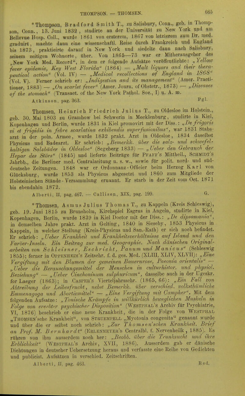 * Thompson, Bradford Smith T., zu Salisbury, Gönn., geb. in Thomp- pon, Gönn., 13. Juni 1833 , studirte an der Universität m New York upd am Bellevue Hosp. Göll., wurde 1861 von ersterom, 1867 von Letzterem zum Dr. med. graduirt, machte dann eiue wissenschaftl. Reise durch Frankreich und England bis 1873, prakticirte darauf in New York und siedelte daun nach Salisbury, seinem zeitigen Wohnorte, über. Von 1865—73 war er Mitherausgeber des New York Med. Record, in dem er folgende Aufsätze veröffentlichte: Yellow fever ejridemic, Key West Florida (1864) — „Malt Uquors and their thera- peutical actwn (Vol. IV} — „Medical recollections of England in 1868'' (Vol. V). Fei-ner schrieb er: „Indigestion and its management (Amer. Practi- tioner, 1883) — „On scarlet fever (Amer. Journ. of Obstetr., 1873) — „Diseases of the stomack (Transact. of the New York Pathol. Soc, I) u. A. m. Atkinson, pag. 363. l'S^- Thomsen, Heinrich Friedrich Julius T., zu Oldesloe im Holstein., geb. 30. Mai 1803 zu Grambow bei Schwerin in Mecklenburg, studirte in Kiel, Kopenhagen und Berlin, wurde 1831 in Kiel promovirt mit der Diss.: „De frigqris vi et frigidis in fehre scarlatina exMbendis superfusionibus, war 1831 Stabs- arzt in der poln. Armee, wurde 1832 prakt. Arzt in Oldesloe, 1834 daselbst Physicus und Badearzt. Er schrieb: „Bemerhk. über die salz- und schwefel- haltigen Salzbäder in Oldesloe (Segeberg 1833) — „Ueber den Gebrauch der Hepar des Störs (1845) und lieferte Beiträge für Pfaff's Mittheil., Schmidt's Jahrbb., die Berliner med. Centraizeitung u. s. w., sowie für polit. nord- und süd- deutsche Zeitungen. 1848 war er Ordonnanz - Officier beim Herzog Karl von Glücksburg, wurde 1853 als Physicus abgesetzt und 1860 zum Mitgliede der Holsteinischen Stände - Versammlung ernannt. Er starb in der Zeit vom Oct. 1871 bis ebendahin 1872. Alberti, II, pag. 467. — Callisen, XIX, pag. 199. G. *Thomsen, Asmus Julius Thomas T., zu Kappeln (Kreis Schleswig), geb. 19. Juni 1815 zu Brunsholm, Kirchspiel Esgrus in Angeln, studirte in Kiel, Kopenhagen, Berlin, wurde 1839 in Kiel Doctor mit der Diss.: „De dipsomania, m demselben Jahre prakt. Arzt in Gelting, 1840 in Sieseby, 1853 Physicus in Kappeln, in welcher Stellung (Kreis-Physicus und San.-Rath) er sich noch befindet. Er schrieb: „ Ueber Krankheit und Krankheitsverhältnisse auf Island und den Faröer-Inseln. Ein Beitrag zur med. Geographie. Nach dänischen Original- arbeitenvon Schleisner, Eschricht, Panum und Manie us (Schleswig 1 855); ferner in Oppenheim's Zeitschr. f. d. ges. Med. (XLIH, XLIV, XLVH): „Eine Vergiftung mit den Blumen dei- gemeinen Bauernrose, Paeonia orientalis ^— „Ueber die Berauschungsmittel der Menschen in culturhistor. und physiol. Beziehung — „ Ueber Cinchoninum sulphuricum, dasselbe auch in der Ugeskr. for Laeger (1863); in Caspee's Viertel)ahrsschr. (1865,66): „Ein Fall von Abtreibung der Leibesfrucht^ nebst Bemerkk. über verschied, volksthümliche Emmenag'oga und Abortivmittel — „Eine Vergiftung mit Campher. Mit dem folgenden Aufsatze: „ Tonische Krämpfe in willkürlich beweglichen Muskeln in Folge von ererbter psychischer Disposition (Westphal's Archiv für Psychiatrie, VT, 1876) beschrieb er eine neue Krankheit, die in der Folge von Westphal „THOMSEN'sche Krankheit, von Struempell „Myotoaia congenita genannt wurde^ und über die er selbst noch schrieb: „Zur Thomsen'schen Krankheit. Brief an Prof. M. B ernhardt (KRLENMEYEa's Gentralbl. f. Nervenheilk , 1885). Es rühren von ihm ausserdem noch her: „Beobb. über die Trunksucht und ihre Erblichkeit (Westphal's Archiv, XVII, 1886). Ausserdem gab er dänische Dichtungen in deutscher Uebersetzung heraus und verfasste eine Reihe von Gedichten und publicist. Aufsätzen iu verschied. Zeitschriften. Alberti, II, pag. 463. ' Red.