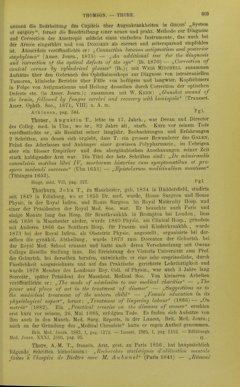 nennen die Beärbeititng des Capitels Uber Augenkrankheiten in Gross' „System of sürgery, ferner die Beschreibung eitler neuen und prakt. Methode zur Diagnose und Correction der Ametropie mittelst eines einfachen Instruments, das auch bei der Armee eingeführt und von Donders als correct und zeitersparend empfohlen ist. Ausserdem veröffentlichte er: „ Connection hetween astigmatism and posterior staphylöma (Amer. Journ., 1875) — „An additional test for the diagnosis and correction of the optical defects of the eye (Ib. 1870) — „Correction of conical cornea hy cylindrical glasses (Ib.); mit Weir Mitchell zusammen Aufsätze über den Gebrauch des Ophthalmoskops zur Diagnose von intracraniellen Tumoren, klinische Berichte über Fälle von heftigeim und langwier. Kopfschmerz in Folge von Astigmatismus und Heilung desselben durch Correction der optischen Defecte etc. (in Amer. Journ.); zusammen mit W. Keen: „Gfunshot wound of the brain, followed hy fungus cerebri and recovery with hemiopsia (Transact. Amer. Ophth. Soc, 1871, VIII) u. A. m. Atkinson, pag. 344. Pgl- Thoner, August in T., lebte im 17. Jahrb., war Decan und Director des Colleg. med. in Ulm, wo er, 82 Jahre alt, starb. Kurz vor seinem Tode veröffentlichte er, als Resultat seiner langjähr. Beobachtungen und Erfahrungen 2 Schriften, aus denen sich ergiebt, dass T. ein grosser Bewunderer des Galen, Feind des Aderlasses und Anhänger einer gewissen Polypharmacie, im Uebrigen aber ein blosser Empiriker und den abergläubischen Anschauungen seiner Zeit stark huldigender Arzt war. Die Titel der betr. Schriften sind: „De admirandis convulsivis motibus libri IV, morborum historiae cum symptomatibus et pro- spero medendi successu (Ulm 1651) — „Epistolarum medicinalium mantissa (Tübingen 1653). Biogr. m6d. VIT, pag. 327. Pgl- Thorburn, John T., zu Manchester, geb. 1834 in Huddersfield, studirte seit 1849 in Edinburg, wo er 1855 Dr. med. wurde, House Surgeon und House Physic. in der Eoyal Infirm, und House Surgeon im Royal Maternity IIosp. und einer der Präsidenten der Royal Med. Soc. war. Er besuchte auch Paris und einige Monate lang das Hosp. für Brustkrankhh. in Brompton bei London, liess sich 1858 in Manchester nieder, wurde 1860 Physic. am Clinical Hosp., gründete mit Anderen 1866 das Southern Hosp. für Frauen- und Kinderkrankhh., wurde 1873 bei der Royal Infirm, als Obstetric Physic. angestellt, organisirte bei der- selben die gynäkol. Abtheilung, wurde 1873 zum Docenten der Geburtsh. bei der Royal Med. School ernannt und hatte nach deren Verschmelzung mit Owens College dieselbe Stellung inne. Bei Errichtung der Victoria Universität zum Prof. der Geburtsh. bei derselben berufen, entwickelte er eine sehr erspriessliche, durch Fasslichkeit ausgezeichnete und auf das Praktische gerichtete Lehrthätigkeit und wurde 1878 Member des Londoner Roy. Coli, of Physic, war auch 3 Jahre lang Secretär, später Präsident der Manchest. Medical Soc. Von kleineren Arbeiten veröffentlichte er: „The mode of admission to our medical charities — „The power and place of art in the treatment of disease — „Suggestions as to the medicinal treatment of the unborn child — „Female education in its physiological aspect, ferner: „Treatment of lingering labour (1866)— „On metria (1882). Ein „Practical treatise on the diseases of women erschien erst kurz vor seinem, 26. Mai 1885, erfolgten Tode. Es finden sich Aufsätze von ihm auch in den Manch. Med. Surg. Reports, in der Lancet, Brit, Med. Journ.; auch an der Gründung des „Medical Chronicle hatte er regen Antheil genommen. Brit. Med. Journ. 1885, J, pag. 127:^. — Lancet. 1885, I, pag. 1152. — Edinburgh Med. Journ. XXXI, 1886, pag. 95. , G. Thore, A.-M. T., französ. Arzt, gest. zu Paris 1856 , hat hauptsächlich folgende' Schriften hinterlassen: „Recherches statistiques d'aliSnathn mentale faites h Vhospice de Bicetre avec M. Aubanel (Paris 1841) — „Resume