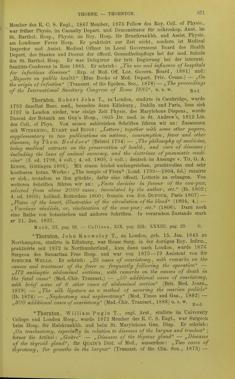 Member des R. C. S. Engl., 1867 Member, 1875 Fellow des Roy. Coli, of Pbysic., war früher Pbysic. im Casualty Depart. und Demonstrator für mikroskop. Anat. im St. Bartbol. Hosp., Pbysic. im Roy. Hosp. für Brustkrankbb. und Assist. Pbysic. am Londoner Fever Hosp. Er prakticirt zur Zeit nicbt, sondern ist Medical Inspector und Assist. Medical Officer im Local Government Board des Healtb Depart. des Staates und Docent der öffeiitl. Gesundbeitspflege bei der med. Scbule des St. Bartbol. Hosp. Er war Delegirter der brit. Regierung bei der Internat. Sanitäts-Conferenz in Rom 1885. Er schrieb : „The use and influence of hospitals for infectious diseases (Rep. of Med. Off. Loc. Govern. Board, 1881) und: „Reports on public health (Blue Books of Med. Depart. Priv. Counc.) — „On the origin of infection (Transact. of the Epidem. Soc, 1878) — „ The proceedings of the International Sanitary Congress of Borne 1885'% u. s. w. ßed. Thomton, Robert John T., zu'London, studirte in Cambridge, wurde 1793 daselbst Bacc. med., besuchte dann Edinburg, Dublin und Paris, Hess sich 1797 in London nieder, war einige Zeit Pbysic. des Marylebone Dispens., wurde Docent der Botanik am Guy's Hosp., 1805 Dr. med. in St. Andrew's, 1812 Lic. des Coli, of Phys. Von seinen zahlreichen Schriften führen wir an: Zusammen mit WitherinCt, Evart und BiGGS: „Letters; together with some other papers, supplementäry to two publications on asthma, consumption, fever and other diseases, by Thom. Beddoes (Bristol 1794) — „The philosophy of medicine, being medical extracts on the preseroation of health, and eure of diseases j including the laws of animal economy, and the doctrines of pneumatic medi- cine (3. ed. 1798, 4 voll.; 4. ed. 1809, 5 voll.; deutsch im Auszuge v. Th. G. A. ROOSE, Göttingen 1801). Mit einem höchst umfangreichen, prachtvollen und sehr kostbaren botan. Werke: „The temple of Flora (Lond. 1799—1804, fol.) ruinirte er sich, -trotzdem es ihm glückte, dafür eine öffentl. Lotterie zu erlangen. Von weiteren Schriften führen wir an: „Facts decisive in favour of the cow-pox, selected from above 2000 cases, inoculated by the author, etc. (Ib. 1802; 4. ed. 1803; holländ. Rotterdam 1800; französ. von Jos. DuFOUß, Paris 1807) — „Blates of the heart, illustrative of the circulation of the blood (1804, 4.) — „Vaccinae vindicia, or, vindication of the cow-pox; etc. (1806). Dazu noch eine Reihe von botanischen und anderen Schriften. In verarmtem Zustande starb er 21. Jan. 1837. Münk, III, pag. 98. — Callisen, XIX, pag. 225; XXXIII, pag. 29. G. *Thorilton, John Knowsley T,, zu London, geb. 15. Jan. 1845 zu Northampton, studirte in Edinburg, war House Surg. in der dortigen Roy. In firm., prakticirte seit 1872 in Northumberland, kam dann nach London, wurde 1876 Surgeon des Samaritan Free Hosp. und war von 1873—79 Assistent von Sir Spencer Wells. Er schrieb: „25 cases of ovariotomy, with remarks^ on the causes and treatment of the fever so frequently folloioing the Operation — „172 antiseptic abdominal sections, with remarks on the causes of death in the fatal cases (Med.-Chir. Transact.) — „50 additional cases of ovariotomy. with brief notes of 6 other cases of abdominal section (Brit. Med. Journ., 1878) — „The Silk ligature as a method of securing the ovarian pedicle (Ib. 1876) — „Nephrotomy and nephrectomy (Med. Times and Gaz., 1882) — „300 additional cases of ovariotomy (Med.-Chir. Transact., 1886) u. s. w. *Thornton, William Pugin T., engl. Arzt, studirte im University College imd London Hosp., wurde 1872 Member des R. C. S. Engl., war Surgeon beim Hosp. für Halskrankhh. und beim St. Marylebone Gen. Disp. Er schrieb: „Oll tracheotomy, especiaüy in relation to diseases of the larynx and trachea ; ferner die Artikel: „Goitre — „Diseases of the thymus gland — „Diseases of the thyroid gland, für Qüain's Dict. of Med., ausserdem: „ Two cases of thyrotomy, for growths in the larynx (Transact. of the Clin. Soc, 1873) —