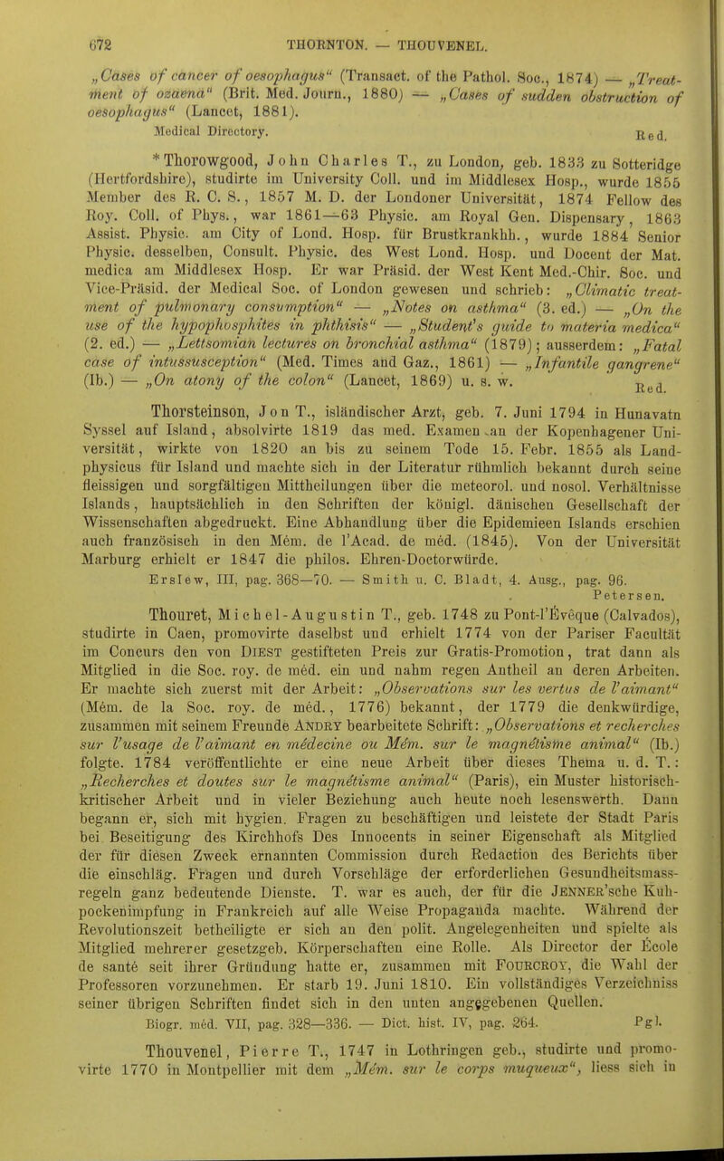 „Cases of Cancer of Oesophagus (Transact. of the Pathol. Soc, 1874) „Treat- ment of ozaena (Brit. Med. Joiirn., 1880) — „Cases of sudden ohstruction of Oesophagus (Lancet, 1881). Medical Directory. *ThorowgOOd, John Charles T., zu London, geb. 1833 zu Sotteridge (Hortfordshire), studirte im University Coli, und im Middlesex Hoep., wurde 1856 Member des R. C. S., 1857 M. D. der Londoner Universität, 1874 Fellow des Roy. Coli, of Phys., war 1861—63 Physie. am Royal Gen. Dispensary, 1863 Assist. Physie. am City of Lond. Hosp. für Brustkrankhh., wurde 1884 Senior Physic. desselben, Consult. Physie. des West Lond. Hosp. und Doceut der Mat. medica am Middlesex Hosp. Er war Präsid. der West Kent Med.-Chir. Soc. und Vice-Präsid. der Medical Soc. of London gewesen und schrieb: „Climatic treat- ment of pulwonary consvmption — „Notes on asthma (3. ed.) — „On the use of the hypophosphites in phthtsis — „Student's guide to materia medica (2. ed.) — „Lettsomiah lectures on bronchial asthma (1879); ausserdem; „Fatal case of intussusception (Med. Times and Gaz., 1861) — „Infantile gangrene (Ib.) — „On atony of the colon (Lancet, 1869) u. s. w. -^^^ Thorsteinson, JonT., isländischer Arzt, geb. 7. Juni 1794 in Hunavatn Syssel auf Island, absolvirte 1819 das med. Examen .an der Kopenhagener Uni- versität, wirkte von 1820 an bis zu seinem Tode 15. Febr. 1855 als Land- physicus für Island und machte sieh in der Literatur rühmlich bekannt durch seine fleissigen und sorgfältigen Mittheilungen über die meteorol. und nosol. Verhältnisse Islands, hauptsächlich in den Schriften der königl. dänischen Gesellschaft der Wissenschaften abgedruckt. Eine Abhandlung über die Epidemieen Islands erschien auch französisch in den Mem. de l'Acad. de med. (1845). Von der Universität Marburg erhielt er 1847 die philos. Ehren-Doctorwürde. Erslew, III, pag. 368—70. — Smith u. C. Bladt, 4. Ausg., pag. 96. Petersen. Thouret, Michel-Augustin T., geb. 1748 zu Pont-l'fiveque (Calvados), studirte in Caen, promovirte daselbst und erhielt 1774 von der Pariser Facultät im Concurs den von DiEST gestifteten Preis zur Gratis-Promotion, trat dann als Mitglied in die Soc. roy. de med. ein und nahm regen Antheil an deren Arbeiten. Er machte sich zuerst mit der Arbeit: „Observations sur les vertus de l'aimant (Mem. de la Soc. roy. de med., 1776) bekannt, der 1779 die denkwürdige, zusammen mit seinem Freunde Andry bearbeitete ^ohYiii: „Observations et recherches sur l'usage de Vaimant en midecine ou Mdm. sur le magnetisnie animal (Ib.) folgte. 1784 veröffentlichte er eine neue Arbeit über dieses Thema u. d. T.: „Recherches et doutes sur le magnetisme animal (Paris), ein Muster historisch- kritischer Arbeit und in vieler Beziehung auch heute noch lesenswerth. Daun begann er, sich mit hygien. Fragen zu beschäftigen und leistete der Stadt Paris bei Beseitigung des Kirchhofs Des Innocents in seiner Eigenschaft als Mitglied der für diesen Zweck ernannten Commission durch Redactiou des Berichts über die einschläg. Fragen und durch Vorschläge der erforderlichen Gesundheitsmass- regeln ganz bedeutende Dienste. T. war es auch, der für die jENNER'sche Kuh- pockenimpfung in Frankreich auf alle Weise Propaganda machte. Während der Revolutionszeit betheiligte er sich an den polit. Angelegenheiten und spielte als Mitglied mehrerer gesetzgeb. Körperschaften eine Rolle. Als Director der ^cole de santö seit ihrer Gründung hatte er, zusammen mit FOURCROY, die Wahl der Professoren vorzunehmen. Er starb 19. Juni 1810. Ein vollständiges Verzeichuiss seiner übrigen Schriften findet sich in den unten angegebenen Quellen. Biogr. med. VII, pag. 328—336. — Dict. bist. IV, pag. 264. Pgl Thouvenel, Pierre T., 1747 in Lothringen geb., studirte und promo- virte 1770 in Montpellier mit dem „Mem. sur le corps muqueux, liess sich in