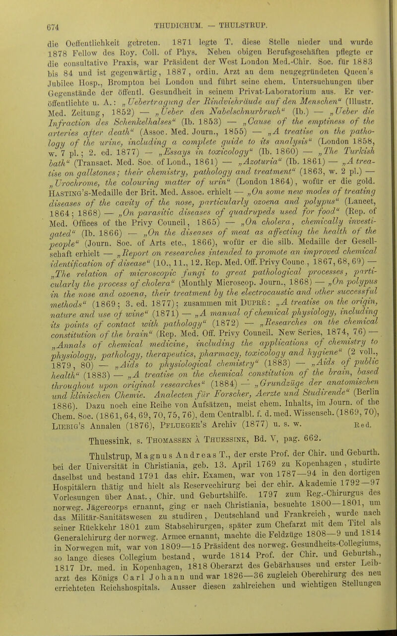 die Oüffüutlichkeit getreten. 1871 legte T. diese Stelle nieder und wurde 1878 Fellow de» Roy. Coli, of Pbys. Neben obigen Berufsgeschilften pflegte er die consultiitive Praxis, war Präsident der West London Med.-Chir. Soc. für 1883 bis 84 und ist gegenwärtig, 1887, ordin. Arzt au dem neugegründeten Queen's Jubilee Hosp., Bromptou bei London und führt seine ehem. Untersuchungen über Gegenstände der öffentl. Gesundheit in seinem Privat-Laboratorium aus. Er ver- öfifentlichte u. A.: „ Uebertragung der Rindviehräude auf den Menschen (Illustr. Med. Zeitung, 1852) — „lieber den Nnbelsclmurbruch (Ib.) — „Ueber die Infraction des Schenkelhalses (Ib. 1853) — „Cause of the emptiness of the arteries ajter death (Assoc. Med. Journ., 1855) — „A treatise on the patho- logy of the urine, including a comjjlete guide to its analysis (London 1858, w. 7 pl.; 2. ed. 1877) — „Essays in toxicology (Ib. 1860) — „The Turldsh bath (Transact. Med. Soc. ofLond., 1861) — „Azoturia (Ib. 1861) — „Atrea- tise on qallstones; their chemistry, pathology and treatment (1863, w. 2 pl.) — „Urochrome, the colouring matter of urin (London 1864), wofür er die gold. HASTiNö's-Medaille der Brit. Med. Assoc. erhielt — „On some new modes of treating diseases of the cavity of the nose, pnrticularly ozoena and polypus (Lancet, 1864; 1868) — „On parasitic diseases of quadrupeds used for food (Rep. of Med. Offices of the Privy Council, 1865) — „On cholera, chemically investi- gated (Ib. 1866) — „On the diseases of meat as afecting the health of the people (Journ. Soc. of Arts etc., 1866), wofür er die silb. Medaille der Gesell- schaft erhielt — „ Beport on researches intended to promote an improved chemical identification of disease (10., 11., 12. Rep. Med. OflF. Privy Counc, 1867, 68, 69) — „The relation of microscopic fangi to great paihological processes, parti- cularly the process of cholera (Monthly Microscop. Journ., 1868) — „On polypus in the nose and ozoena, their treatment by the electrocaustic and other successful methods (1869; 3. ed. 1877); zusammen mit Dupre : „A treatise on the origin, nature and use of wine (1871) — „A manual of chemical physiology, including its points of contact with pathology (1872) — „Researches on the chemical Constitution of the brain (Rep. Med. Off. Privy Council. New Series, 1874, 76) — „Annais of chemical medicine, including the applications of chemistry to physiology, pathology, therapeutics, pharmacy, toxicology and hygiene (2 voll., 1879, 80) — „Aids to physiological chemistry (1883) — „Aids of public health (1883) — „A treatise on the chemical Constitution of the brain, based throughout upon original researches (1884) — „Grundzüge der anatomischen und klinischen Chemie. Analecten f ür Forscher, Aerzte und Studirende (Berlin 1886). Dazu noch eine Reihe von Aufsätzen, meist cliem. Inhalts, im Journ. of the Chem. Soc. (1861, 64, 69, 70, 75, 76), dem Centralbl. f. d. med. Wissensch. (1869, 70), Liebig's Annalen (1876), Pflueger's Archiv (1877) u. s. w. Eed. Thuessink, s. Thomassen a Thüessink, Bd. V, pag. 662. Thulstrup, Magnus Andreas T., der erste Prof. der Chir. und Geburth. bei der Universität in Christiania, geb. 13. April 1769 zu Kopenhagen , studirte daselbst und bestand 1791 das chir. Examen, war von 1787—94 in den dortigen Hospitälern thätig und hielt als Reservechirurg bei der chir. Akademie 1792—9/ Vorlesungen über Anat., Chir. und Geburtshilfe. 1797 zum Reg.-Chirurgus des norweg. Jägercorps ernannt, ging er nach Christiania, besuchte 1800—1801, um das Militär-Sanitätswesen zu studiren, Deutschland und Frankreich, wurde nach seiner Rückkehr 1801 zum Stabschirurgen, später zum Chefarzt mit dem Titel als Generalchirurg der norweg. Armee ernannt, machte die Feldzüge 1808—9 und 1814 in Norwegen mit, war von 1809—15 Präsident des norweg. Gesundheits-Collegiums, so lange dieses Collegium bestand, wurde 1814 Prof. der Chir. und Geburtsh., 1817 Dr med. in Kopenhagen, 1818 Oberarzt des Gebärhauses und erster Leib- arzt des Königs Carl Johann und war 1826—36 zugleich Oberchirurg des neu errichteten Reichshospitals. Ausser diesen zahlreichen und wichtigen Stellungen