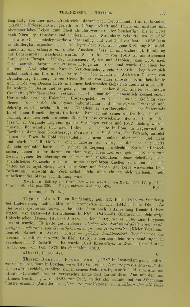 England, von hier nach Frankreich, darauf nach Deutschland, trat in branden- burgische Kriegsdienste, gerieth in Gefangenschaft und führte ein unstätes und abenteuerliches Leben, zum Theil als Bergwerksarbeiter beschäftigt, bis er 1551 nach Nürnberg, Coustanz uud schliesslich nach Strassburg gelangte, wo er 1555 sein altes Goldschraicdegewerbe wieder anfing uud viel Geld verdiente. 1558 kam er als Bergbauinspector nach 'J^ijrol, legte dort auch auf eigene Rechnung Schwefel- mineu an und erlangte ein solches Ansehen, dass er mit erzherzogl. Besoldung auf Bergbaureisen geschickt wurde. So streifte er von 1560 ab als Alchemist durch ganz Europa, Afrika, Kleinasien, Syrien und Arabien, kam 1568 nach Tirol zurück, begann mit grossem Erfolge zu curiren und wurde für einen be- deutenden Arzt gehalten. Zwecks Veröffentlichung seiner Schriften begab er sich selbst nach Frankfurt a. 0., lernte hier den Kurfürsten Johann Georg von Brandenburg kennen, dessen Gemahlin er von einer schweren Krankheit heilte und wurde von Diesem 1578 mit einem bedeutenden Gehalt als Leibarzt angestellt. Er wohnte in Berlin und es gelang ihm hier nebenher durch allerlei schmutzige Geschäfte (Pfänderwucher, Verkauf von Geheimmitteln, namentlich kosmetischen, Herausgabe astrolog. Kalender, Horoskopstellen etc.) noch so viel Geld zu ver- dienen, dass er sich ein eigenes Laboratorium und eine eigene Druckerei und Schriftgiesserei einrichten konnte. Nachdem er vorübergehend seiner Vaterstadt Basel einen Besuch abgestattet hatte, kam er mit seiuer dritten Frau in einen Conflict, aus dem sich ein scandalöser Process entwickelte, der zur Folge hatte, dass T. in Ungnade fiel, sein ganzes Vermögen verlor und 1582 flüchtig werden musste. Er wandte sich nach Italien, wiederholte in Rom, in Gegenwart des Cardinais, damaligen Grossherzogs Franz von Medicis, den Versuch, mittelst dessen er Eisen in Gold verwandelte, verarmte zuletzt aber mehr und mehr und starb 9. Juli 1596 in einem Kloster zu Köln, in dem er seit 1591 Zuflucht gefunden hatte. — T. gehört zu derjenigen schlechten Sorte der Paracel- sisten, denen es nur darum zu thun war, ihres Lehrers geheime Künste zum Zweck eigener Bereicherung zu erlernen und auszunutzen. Seine Schriften, deren ausführliches Verzeichniss in den unten angeführten Quellen zu finden ist, ent- halten lauter mystisches, werthloses Zeug und haben gar keine wissenschaftliche Bedeutung, wiewohl ihr Verf. selbst nicht ohne ein an sich vielleicht nicht unbedeutendes Maass von Bildung war. Moehsen, Beitrag zur Gesch. der Wissenschaft in der Mark. 17^3 IV pag 1 — Biogr. m6d. VII, pag. 336. — Biogr. univers. XLI, pag. 490. p^j Thurinus, s. Türini. Thygesen, Jess T., zu Rendsburg, geb. 12. Febr. 1813 zu Stenderup bei Hadersleben, studirte Med. und promovirte in Kiel 1842 mit der Diss. „De cyanoseos specimine eximio, besuchte dann noch 3 Jahre lang fremde Univer- sitäten, war 1846—49 Privatdocent in Kiel, 1848—51 Oberarzt der Schleswig- Holstein'schen Armee, 1851—60 Arzt in Rendsburg, wo er 1860 zum Physicus ernannt wurde. Er hatte gesehrieben: „Ueber die Nothwendigkeit einer früh- zeitigen Aufnahme von Gemüthskranken in eine Heilanstalt (Kieler Versamml, deutsch. Naturf. u. Aerzte, 1865) — „üeher Diphtheritis (Bericht über die Versamml. baltischer Aerzte in Kiel, 1865), ausserdem kleinere Abhandlungen in verschiedenen Zeitschriften. Er wurde 1874 Kreis-Phys. in Rendsburg uud starb in der Zeit vom Oct. 1879 bis ebendahin 1880. Albeiti, II, pag. 471. q. Thyssen, HenricusFranciscusT., 1787 in Amsterdam geb., studirte zuerst daselbst, dann in Leyden, wo er 1810 mit einer „Diss. depulsus doctrina die Doctorwürde erhielt, etablirte sich in seinem Geburtsorte, wurde bald zum Arzt am „Buiten-Gasthuis ernannt, vertauschte kurze Zeit darauf dieses Amt mit dem am „Binnen Gasthuis, wurde 1828 zum Prof. an der kliu. Schule imd am Atheuaeum illustre ernannt (Antrittsrede: „Over de geschiedenis en strekking der klinische