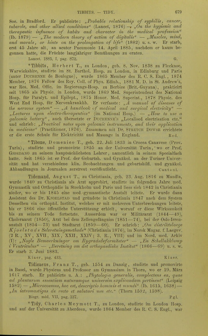 Soe. in Bradford. Er publicirte: „Probable relationship of syphüis, Cancer, tubercle, and other alUed conditions (Lancet, 1876) —r „On the Tiygienic and therapeutic influence of habits and ckaracter in the medical profession (Ib. 1879) — „The modern theory of action of digitalis — „Muscles, mind, and morals, or htnts on the Prolongation of life (1882) u. s. w. Er starb, erst 45 Jahre alt, an acuter Pneumonie 14. April 1885, nachdem er kaum be- gonnen hatte, die Früchte langjähriger Bemühungen zu ernten. Lancet. 1885, I, pag. 872. G. *Tibbits, Herbert T., zu London, geb. 8. Nov. 1838 zu Flecknoe, Warwickshire, studirte im ISt. Barthol. Hosp. zu London, in Edinburg und Paris (unter Duchenne de Boulogne), wurde 1865 Member des R. C. S. Engl., 1874 Member, 1876 Fellow des Roy. Coli, of Phys. Ediub., 1881 M. D. in St. Andrew's, war Res, Med. Offic. im Regierungs-Hosp. zu Berbice (Brit.-Guyana), prakticirt seit 1865 als Physie. in London, wurde 1869 Med. Superintendent des National Hosp. für Paralyt. und Epilept., 1875 Honor. Med. Superint., 1878 Physic. des West End Hosp. für Nervenkrankbh. Er verfasste: „A manual of diseases of the nervous System — „A handbook of medical and surgical electricity — „Lectures upon electro-therapeutics (im National Hosp.) — „How to iise a, galvanic battery, auch übersetzte er Duchenne's „Localised electrisation etc. und schrieb: „Practical notes upon galvanic instruments, and their application in medictne (Practitioner, 1876). Zusammen mit Dr. Stretch Dowse errichtete er die erste Schule für Elektricität und Massage in England. Red. *Tibone, Domenico T., geb. 22. Juli 1833 in Crocea Canavese (Prov. Turin), studirte und promovirto 1855 an der Universität Turinwo er Prof. Gjoudano zu seinem hauptsächlichsten Lehrer, namentlich in seinem Specialfach hatte. Seit 1865 ist er Prof. der Geburtsh. und Gynäkol. an der Turiner Univer- sität und hat verschiedene klin. Beobachtungen und geburtshilfl. und gynäkol. Abhandlungen in Journalen zerstreut veröffentlicht. Cantani. Tidemand, August T., zu Ghristiania, geb. 23. Aug. 1816 zu Mandla, wurde 1840 zu Ghristiania als Arzt approbirt, studirte im folgenden Jahre med. Gymnastik und Orthopädie in Stockholm und Paris und Hess sich 1842 in Ghristiania nieder, wo er bis 1845 eine med.-gymnastische Anstalt leitete. Er wurde dann Assistent des Dr. K.joelstad und gründete in Ghristiania 1847 nach dem System Desselben ein Orthopäd. Institut, welches er mit mehreren Unterbrechungen leitete, bis er 1866 eine öffentliche Unterstützung erhielt, worauf er diese Wirksamkeit bis zu seinem Tode fortsetzte. Ausserdem war er Militärarzt (1844—49), Choleraarzt (1850), Arzt bei dem Zellengefängniss (1851—74), bei der Oslo-Irren- anstalt (1854—73) und Stadtarzt (1859—60). Er schrieb: ,.0m distriktslaege Kjoelstads Selvretningsmethode'-'' (Ghristiania 1876), im Norsk Magaz. f. Laegev. (2R., XV, XVU, XIX, XXII, XXIV; 3. R., VllI) und im Nord. med. Arkiv (I): „Nogle Bemaerkninger om Rygradsdeformiteter — „En Schellakklump i Ventriculus — „Beretning om det orthopaediske Institut (1866—69) u. s. w. Er starb 3. Juni 1883. Kiaer, pag. 433. Kiaer. Tidicaeus, Franz T., geb. 1554 zu Danzig, studirte und promovirte in Basel, wurde Physicus und Professor am Gymnasium in Thorn, wo er 29. März 1617 starb. Er publicirte u. A.: „Phytologia generalis, complectens ea, quae ad plantarum essentiam naturamque universim explicandam pertinent (Leipzig 1582) — „Microcosmus, hoc est, descriptio hominis et mundi (Ib. 1615, 1638) — „In iatromastigas de recto et salutari usu etc. (Thorn 1592, 1598). Biogr. m6d. VII, pag. 337. Pgl. *Tidy, Charles Meymott T., zu London, studirte im London Hosp. und auf der Universität zu Aberdeen, wurde 1864 Member des R. G. S. Engl., war