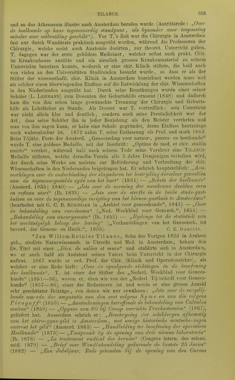 und an das Atheuaeum illustre nach Amsterdam berufen wurde (Antrittsrede : „Over de heelkunde op haar tegemooordig standpunt, als hyzonder voor toepassing minder voor uitbrdding geschikt). Vor T.'s Zeit war die Chirurgie in Amsterdam fast nur durch Wundärzte praktisch ausgeübt worden, während die Professoren der Chirurgie, welche meist auch Anatomie docirten, nur theoret. Unterricht gaben. T, dagegen war der erste gebildete Mediciner, welcher selbst auch prakt. Chir. im Krankenhause ausübte und ein ziemlich grosses Krankenmaterial zu seinem Unterrichte benutzen konnte, wodurch er eine chir. Klinik stiftete, die bald auch von vielen an den Universitäten Studirenden besucht wurde, so dass er als der Stifter der wissenschaftl. chir. Klinik in Amsterdam bezeichnet werden muss und als solcher einen überwiegenden Einfluss auf die Entwicklung der chir. Wissenschaften in den Niederlanden ausgeübt hat. Durch seine Bemühungen wurde einer seiner Schüler (L. Lehmann) zum Docenten der Geburtshilfe ernannt (1848) und dadurch kam die von ihm schon lange gewünschte Trennung 'der Chirurgie und Geburts- hilfe als Lehrfächer zu Stande. Als Docent war T. vortrefflich; sein Unterricht war nicht allein klar und deutlich, sondern auch seine Persönlichkeit war der Art, dass seine Schüler ihn in jeder Beziehung als den Meister verehrten und man von ihm sagen kann, er habe eine Schule gegründet, deren Einfluss heutzutage noch wahrnehmbar ist. 1872 nahm T. seine Entlassung als Prof. und starb ISisS. Beim 75jähr. Feste der Amsterd. „Genootschap voor natuur-, genees- en heelkunde wurde T. eine goldene Medaille, mit der Inschrift: „Optime de med. et chir. studiis merito verehrt, während baM nach seinem Tode seine Verehrer eine Tilanus- Medaille stifteten, welche derselbe Verein alle 5 Jahre Demjenigen verleihen wird, der durch seine Werke am meisten zur Beförderung und Verbreitung der chir. Wissenschaften in den Niederanden beigetragen hat. Er schrieb hauptsächlich: „Aan- merhingen over de ondei hinding der slagaderen ter bestryding derzelver gezwellen aan de tegenovergestelde zyde van het hart (1831) — „Schets der heelkunde (Amsterd. 183-5; 1840) — „Jets over de vorming der membrana decidua vera en reflexa uteri (Ib. 1835) — „Jets over de sterfte in de beide stads-gast- huizen en over de tegenwoordige inrigting van het binnen-gasthuis te Amsterdam (bearbeitet mit G. C. B. Süringar in „Arcbief voor geneeskunde, 1841) — „Over de behandeling van Carcinoma („Ned. Weekblad voor Geneesk., 1851) — „Behandeling van äneurysmata (Ib. 1855) — „Bydrage tut de statistiek van het werktuigelyk beloop der baring („Verhandelingen van het Genootsch. tot bevord. der Genees- en Heelk., 1855). C. E. Daniels. *Jan WillemReinierTilanus, Sohn des Vorigen 1823 in Arnhera geb., studirte Naturwissensch, in Utrecht und Med. in Amsterdam, bekam den Dr. Titel mit einer „Bits, de saliva et muco und etablirte sieh in Amsterdam, wo er auch bald als Assistent seines Vaters beim Unterricht in der Chirurgie auftrat. 1867 wurde er ord. Prof. der Chir. (Klinik und Operationslehre), als welcher er eine Rede hielt: „Over de opvolgende richtingen in de heoefenmg der heelkunde. T. ist einer der Stifter des „Nederl. Weekblad voor Genees- kunde' (1851—56), wovon er, eben wie von der „Nederl Tij.lschrift voor Genees- kunde (1857—86), einer der Redacteure ist und worin er eine grosse Anzahl sehr geschätzter Beiträge, von denen wir nur erwähnen: „Jets over de vergeli]- kende waorde der amputotie van den voet volgens Syme en van die volgens Pirogoff (1855) — „Aanteekeningen beireffende de behandeling van Calculus vesicae (1859) — „Opgave van 80 bij Croup verrichte Tracheotomien (1867), geliefert hat. Ausserdem schrieb er: „Beschryving der schilderyen afkomstig van het chiruigyns-gild ie Amsterdam, met eenige historische aanteekeiangen omtrent het gil'd (Amsterd. 1865) — „Handleiding ter beoefening der operatieve Heelkunde (1873)—„Toespraak hy de opening van drie nieuwe laboratoria (Ib. 1876) — „Le traitement radical des hernies (Congrös intern, des sciene. m6d. 1879) — „Brief over Wondbehandeling gedurende de laatste 25 Jaren (1882) — „Een Jubeljaar. Rede gehouden bij de opening van den Cursus