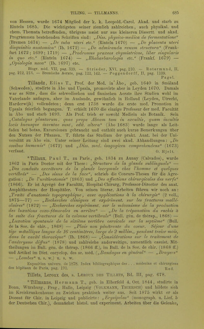 von Hessen, wurde 1674 Mitglied der k. k. Leopold.-Carol. Akad. und starb zu Rinteln 1685, Die wichtigsten seiner ziemlich zahlreichen, auch physikal. und ehem. Themata betreflFenden, übrigens meist nur aus kleineren Dissertt. und akad. Programmen bestehenden Schriften sind: „Diss. ■physico-medica de fermentatione (Bremen 1674) — „De tuba uteri etc. (Rinteln 1670) — „De placenta uteri disquisitio anatomica (Ib. 1672) — „De admiranda renum structura (Frank- furt 1672; 1699; 1719) — „Prodromus fraxeos chymiatricae, Uber singularis in quo etc. (Rinteln 1674) — „Rhabarbarologia etc. (Frankf. 1679) — „Opiologia nova (Ib. 1697) etc. Biogr. med. VII, pap. .339. — Strieder, XVI, pag. 210. — Eotermund, II, pag. 212, 21H. — Bremische Aerzte, pag. 122, 142. — Poggendorff, II, pag. 1109. Pa gel. Tillandz, Elias T., Prof. der Med. in*Abo, geb. 1640 in Smäland (Schweden), studirte in Abo und Upsala, promovirte aber in Leyden 1670. Damals war es Sitte, dass die schwedischen und finnischen Aerzte ihre Studien wohl im Vaterlande anfingen, aber im Auslande, gewöhnlich in Holland (Leyden, Utrecht, Harderwijk) vollendeten; denn erst 1738 wurde die erste med. Promotion in Upsala feierlich begangen. T. erhielt 1670 die einzige Professur der med. Facultät in Äbo und starb 1693. Als Prof. trieb er sowohl Medicin als Botanik. Sein „Catalogus plantar um, quae prope Aboam tarn in excultis, quam incultis locis hucusque inventae sunt, edit. altera (Äbo 1683) wurde lange als Leit- faden bei botan. Excursionen gebraucht und enthält auch kurze Bemerkungen über den Nutzen der Pflanzen. T. führte das Studium der prakt. Anat. bei der Uni- versität zu Abo ein. Unter seiner Leitung sind zwei akad. Abhandlungen : „De ossibus humonis (1672) und „Diss. vied. isagogicen comprehendens (1673) verfasst. 0. Hjelt. *Tillaux, Paul T., zu Paris, geb. 1834 zu Aunay (Calvados), wurde 1862 in Paris Doctor mit der These: „Structure de la glande sublinguale — „Des conduits excreteurs de la glande lacrymale chez l'homme et quelques vei-t.ihres — „Des sinus de la face, schrieb die Concurs-Thesen für die Agre- gation: „De Vurethrotomie (1863) und „Des affections chirurgicales des nerfs (1866). Er ist Agrege der Facultät, Hospital-Chirurg, Professor-Director des anat. Amphitheaters der Hospitäler. Von seinen literar. Arbeiten führen wir noch an: „Tratte d'anatomie topographique, avec applieations ä la Chirurgie (2 voll., 1875—77) — „Becherches cliniques et experiment. sur les fractures malle- olaires (1872) — „Becherches expdriment. sur le mScanisme de la production des luxations coxo-fimorales en arri^re — „De la trepanation du rachis a la suite des fractures de la colonne vert&hrale (Bull. gen. de therap., 1868) — „Luxation spontanee de la sixieme vert^bre cervicale sur la septi^me (Bull, de la Soe. de chir., 1868) — „Plate non penetrante du coeur. Sijour d^une tige metallique longue de 16 centimetres, large de 2 millim., pendant treize mois, dans la cavite thoracique (Ib. 1868) — „Considerations sur le traitement de Vandvrysme difus (1878) und zahlreiche anderweitige, namentlich casuist. Mit- theilungen im Bull. gen. de therap. (1866 flF.), im Bull, de la Soc. de chir. (1868 flP.) und Artikel im Dict. encyclop. des sc. med. {„Bandages en gindral — „Brayers — „Lombes u. s. w.) u. s. w. Exposition uuivers. de 1878. Index bibliographique des . . . mödecins et chirurgiens des höpitanx de Paris, pag. 191. Red. Tillets, Leroux des, s. Leroux des Tillets, Bd. III, pag. 678. *Tillmanils, Hermann T., geb. in Elberfeld 4. Oct. 1844, studirte in Bonn, Würzburg, Prag, Halle, Leipzig (Volkmann, Thiersch) und bildete sich im Kreiskrankenhause zu Zwickau praktisch weiter aus. Seit 1875 wirkt er als Docent für Chir. in Leipzig und publicirte: „Erysipelas (monograph. u. Lief. 5 der Deutsehen Chir.), demnächst histol. und experiment. Arbeiten über die Gelenke,