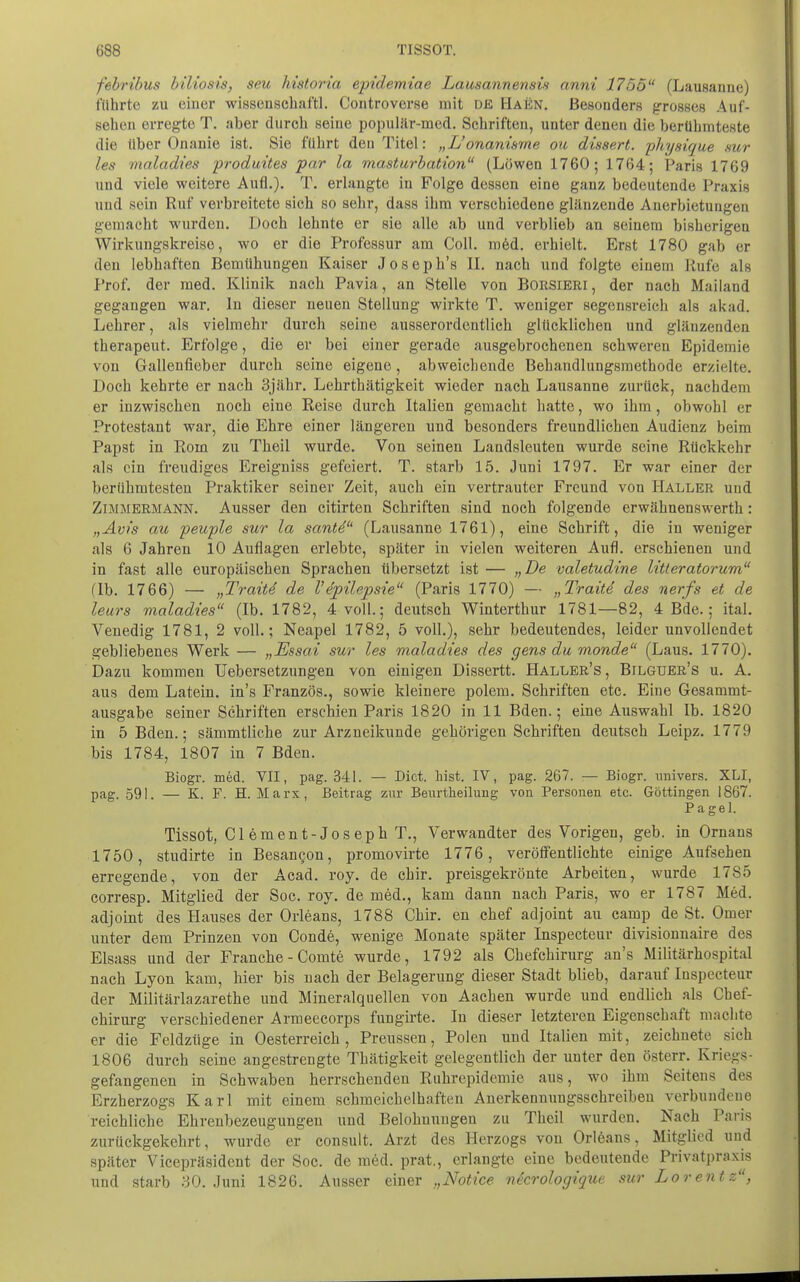 febrihus biltosi's, seu historia epidemiae Lausannensis anni 1755 (Lausanne) führte zu einer wissenscbaftl. Controverse mit de Haün. Besonders grosses Auf- sehen erregte T. aber durch seine populär-med. Schriften, unter denen die berühmteste die über Onanie ist. Sie führt den Titel: „L'onanisme ou dissert. physique sur les maladies produites par la masturbation (Löwen 1760; 1764; Paris 1769 und viele weitere Aufl.). T. erhiugte in Folge dessen eine ganz bedeutende Praxis und sein Ruf verbreitete sich so sehr, dass ihm verschiedene glänzende Anerbietungen gemacht wurden. Doch lehnte er sie alle ab und verblieb an seinem bisherigen Wirkungskreise, wo er die Professur am Coli. m6d. erhielt. Erst 1780 gab er den lebhaften Bemühungen Kaiser Joseph's U. nach und folgte einem Kufe als Prof. der med. Klinik nach Pavia, an Stelle von BORSIERI, der nach Mailand gegangen war. In dieser neuen Stellung wirkte T. weniger segensreich als akad. Lehrer, als vielmehr durch seine ausserordentlich glücklichen und glänzenden therapeut. Erfolge, die er bei einer gerade ausgebrochenen schweren Epidemie von Gallenfieber durch seine eigene, abweichende Behandlungsmethode erzielte. Doch kehrte er nach Sjähr. Lehrthätigkeit wieder nach Lausanne zurück, nachdem er inzwischen noch eine Reise durch Italien gemacht hatte, wo ihm, obwohl er Protestant war, die Ehre einer längereu und besonders freundlichen Audienz beim Papst in Rom zu Theil wurde. Von seinen Landsleuten wurde seine Rückkehr als ein freudiges Ereigniss gefeiert. T. starb 15. Juni 1797. Er war einer der berühmtesten Praktiker seiner Zeit, auch ein vertrauter Freund von Haller und Zimmermann. Ausser den citirten Schriften sind noch folgende erwähnenswerth: „Avis au peuple sur la santd (Lausanne 1761), eine Schrift, die in weniger als 6 Jahren 10 Auflagen erlebte, später in vielen weiteren Aufl. erschienen und in fast alle europäischen Sprachen tibersetzt ist — „De valetudine litleratorum (Ib. 1766) — „Traiti de l'e'püepsie (Paris 1770) — „Tratte des nerfs et de leurs maladies (Ib. 1782, 4 voll.; deutsch Winterthur 1781—82, 4 Bde.; ital. Venedig 1781, 2 voll.; Neapel 1782, 5 voll.), sehr bedeutendes, leider unvollendet gebliebenes Werk — „Essai sur les maladies des gens du monde (Laus. 1770). Dazu kommen Uebersetzungen von einigen Dissertt. Haller's, Bilguer's u. A. aus dem Latein, in's Französ., sowie kleinere polem. Schriften etc. Eine Gesammt- ausgabe seiner Schriften erschien Paris 1820 in 11 Bden.; eine Auswahl Ib. 1820 in 5 Bden.; sämmtliche zur Arzneikunde gehörigen Schriften deutsch Leipz. 1779 bis 1784, 1807 in 7 Bden. Biogr. med. VII, pag. 341. — Dict. hist. IV, pag. 267. — Biogr. nnivers. XLI, pag. 591. — K. F. H. Marx, Beitrag zur Beiirtheilung voa Personen etc. Göttingen 1867. Pagel. Tissot, Giement-Joseph T., Verwandter des Vorigen, geb. in Omans 1750, studirte in Besancon, promovirte 1776, veröffentlichte einige Aufsehen erregende, von der Acad. roy. de chir. preisgekrönte Arbeiten, wurde 17S5 corresp. Mitglied der Soc. roy. de med., kam dann nach Paris, wo er 1787 Med. adjoint des Hauses der Orleans, 1788 Chir. en chef adjoint au camp de St. Omer unter dem Prinzen von Conde, wenige Monate später Inspecteur divisionnaire des Elsass und der Franche - Comte wurde, 1792 als Chefchirurg an's Militärhospital nach Lyon kam, hier bis nach der Belagerung dieser Stadt blieb, darauf Inspecteur der Militärlazarethe und Mineralquellen von Aachen wurde und endlich als Chef- chirurg verschiedener Armeecorps fungirte. In dieser letzteren Eigenschaft machte er die Feldzüge in Oesterreich, Preussen, Polen und Italien mit, zeichnete sich 1806 durch seine angestrengte Thätigkeit gelegentlich der unter den österr. Kriegs- gefangenen in Schwaben herrschenden Ruhrepidemie aus, wo ihm Seitens des Erzherzogs Karl mit einem schmeichelhaften Auerkennungsschreiheu verbundene reichliche Ehrenbezeugungen und Belohnungen zu Theil wurden. Nach Paris zurückgekehrt, wurde er consult. Arzt des Herzogs von Orleans, Mitglied und später Vicepräsidcnt der Soc. de med. prat., erlangte eine bedeutende Privatpraxis lind starb 30. Juni 1826. Ausser einer „Notice necrologique sur Lorentz,