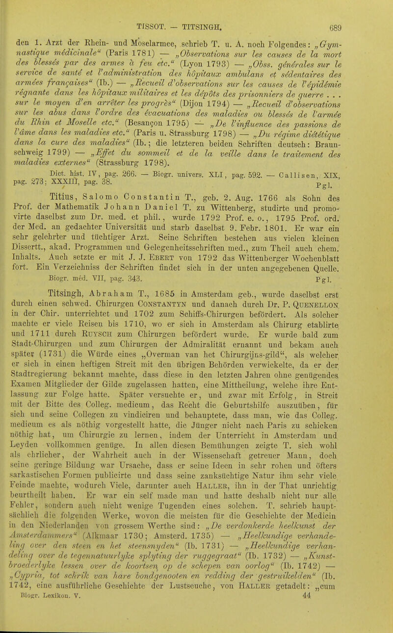 den 1. Arzt der Rhein- und Moselarmee, schrieb T. u. A. noch Folgendes: „Gym- nastique midicinale (Paris 1781) — „Observations sur les causes de la mort des blessds par des armes h feu etc. (Lyon 1793) — „Ohss. gdndrales sur le Service de sant4 et l'administration des hdpitaicx ambulans et sMentaires des armees frangaües (Ib.) — „Recueü d'observations sur les causes de l'4p{d6mie rSgnante dans les hopitaux militaires et les d4pUs des prisonniers de guerre . . . sur le moyen d'en arrUer les progr^s (Dijon 1794) — „Recueil d'observations sur les abus dans Vordre des ivacuations des maladies ou blesses de Varmde du Rhin et Moselle etc. (Besangon 1795) — „De Vinfluenae des passions de Vdme dans les maladies etc. (Paris u. Strassbiirg 1798) — „Du rdgime didtitique dans la eure des maladies {Ih.:, die letzteren beiden Schriften deutsch: Braun- schweig 1799) — „Effet du sommeil et de la veille dans le traitement des maladies externes (Strassburg 1798). Dict. hist. IV, pag. 266. — Biogr. univers. XLI, pag. 592. — Callisen, XIX, pag. 273; XXXIII, pag. 38. p^j^ Titius, Salomo Constantin T., geb. 2. Aug. 1766 als Sohn des Prof. der Mathematik Johann Daniel T. zu Wittenberg, studirte und promo- virte daselbst zum Dr. med. et phil., wurde 1792 Prof. e. o., 1795 Prof. ord. der Med. an gedachter Universität und starb daselbst 9. Febr. 1801. Er war ein sehr gelehrter und tüchtiger Arzt. Seine Schriften bestehen aus vielen kleinen Dissertt., akad. Programmen und Gelegenheitsschriften med., zum Theil auch ehem. Inhalts. Auch setzte er mit J. J. Ebert von 1792 das Wittenberger Wochenblatt fort. Ein Verzeichniss der Schriften findet sich in der unten angegebenen Quelle. Biogr. med. VII, pag. 343. Pgl. Titsingll, Abraham T., 1685 in Amsterdam geb., wurde daselbst erst durch einen schwed. Chirurgen Constantyn und danach durch Dr. P. Qdenellon. in der Chir. unterrichtet und 1702 zum Schiffs-Chirurgen befördert. Als solcher machte er viele Reisen bis 1710, wo er sich in Amsterdam als Chirurg etablirte und 1711 durch Ruysch zum Chirurgen befördert wurde. Er wurde bald zum Stadt-Chirurgen und zum Chirurgen der Admiralität ernannt und bekam auch später (1731) die Würde eines „Overman van het Chirurgijns-gild, als welcher er sich in einen heftigen Streit mit den übrigen Behörden verwickelte, da er der Stadtregierung bekannt machte, dass diese in den letzten Jahren ohne genügendes Examen Mitglieder der Gilde zugelassen hatten, eine Mittheilung, welche ihre Ent- lassung zur Folge hatte. Später versuchte er, und zwar mit Erfolg, in Streit mit der Bitte des Colleg. medicum, das Recht die Geburtshilfe auszuüben, für sich und seine CoUegen zu vindiciren und behauptete, dass man, wie das Colleg, medicum es als nöthig vorgestellt hatte, die Jünger nicht nach Paris zu schicken nöthig hat, um Chirurgie zu lernen, indem der Unterricht in Amsterdam und Leyden vollkommen gentige. In allen diesen Bemühungen zeigte T. sich wohl als ehrlicher, der Wahrheit auch in der Wissenschaft getreuer Mann, doch seine geringe Bildung war Ursache, dass er seine Ideen in sehr rohen und öfters sarkastischen Formen publicirte und dass seine zanksüchtige Natur ihm sehr viele Feinde machte, wodurch Viele, darunter auch Haller, ihn in der That unrichtig beurtheilt haben. Er war ein seif made man und hatte deshalb nicht nur alle Fehler, sondern auch nicht wenige Tugenden eines solchen. T. schrieb haupt- sächlich die folgenden Werke, wovon die meisten für die Geschichte der Medicin in den Niederlanden von grossem Werthe sind: „De verdonkerde heelkunst der Ämsterdammers (Alkmaar 1730; Amsterd. 1735) — „Heelkundige verhande- ling over den steen en het steensnyden (Ib. 1731) — „Heelkundige verhan- deling over de tegennatuurlyke splyting der ruggegraat (Ib. 1732) — „Kunst- broederlyke lessen over de koortsen op de schepen van oorlog (Ib. 1742) — „Cypria, tot schrik van hare bondgenooten en redding der gestruikelden (Ib. 1742, eine ausführliche Geschichte der Lustseuche, von Haller getadelt: „cum BioRr. Lexikon. V. 44