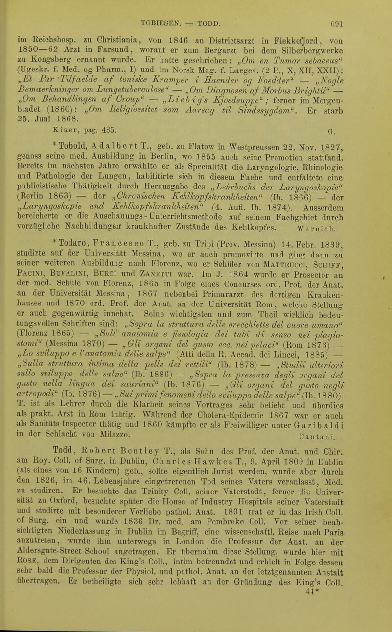 im Reichshosp. zu Christiania, von 1846 an Districtsarzt in Flekkefjord, von 1850—62 Arzt in Farsuud, worauf er zum Bergarzt bei dem Silberbergwerke zu Kongsberg ernannt wurde. Kr hatte geschrieben: „Om en Tumor sebaceus (ügeskr. f. Med. og Pharm., I) und im Norak Mag. f. Laegev. (2 R., X, XII, XXII): „Et Par ■Tilfaelde af toniske Kramper i Haender og Foedder- — „Nogle Bemaerkninger om Lungetuberculose — „Om Diagnosen af Morbus Brightii'— „Om Behandlingen af Croup — „Lieb ig s Kjoedsu'ppe'^ ; ferner im Morgen- bladet (1860): „Om Religioesitet som Aarsag ' til Sindssygdom. Er starb 25. Juni 1868. Kiaer, pag. 435. G. *Tobold, Adalbert T., geb. zu Flatow in Westpreussen 22. Nov. 1827, genoss seine med. Ausbildung in Berlin, wo 1855 auch seine Promotion stattfand. Bereits im nächsten Jahre erwählte er als Specialität die Laryngologie, Rhinologie und Pathologie der Lungen, habilitirte sich in diesem Fache und entfaltete eine publicistisehe Thätigkeit durch Herausgabe des „Lehrbuchs der LaryngosJwpie (Berlin 1863) — der „Chronischen Kehlkopfskranhheiten (Ib. 1866) — der „Laryngoskopie und Kehlkopfskrankheiten (4. Aufl. Ib. 1874). Ausserdem bereicherte er die Anschauungs - Unterrichtsmethode auf seinem Fachgebiet durch vorzügliche Nachbildungeir krankhafter Zustäude des Kehlkopfes. Wernicli. *Todaro, Francesco T., geb. zu Tripi (Prov. Messina) 14, Febr. 18.39, studirte auf der Universität Messina, wo er auch promovirte und ging dann zu seiner weiteren Ausbildung nach Florenz, wo er Schüler von Matteucci, Schiff, Pacini, Bufalini, Bürci und Zanetti war. Im J. 1864 wurde er Prosector au der med. Schule von Florenz, 1865 in Folge eines Concurses ord. Prof. der Anat. an der Universität Messina, 1867 nebenbei Primararzt des dortigen Kranken- hauses und 1870 ord. Prof. der Anat. an der Universität Rom, welche Stellung er auch gegenwärtig innehat. Seine wichtigsten und zum Theil wirklich bedeu- tungsvollen Schriften sind: „Sopra la struttura delle orecchiette del cuore umano (Florenz 1865) — „SulV anatomia e fisiologia dei tuhi di senso nei plagio- Momi (Messina 1870) — „Gli organi del gusto ecc. nei pelaci (Rom 1873) — „La sviluppo e l'anatomia delle salpe (Atti della R. Accad. dei Lincei, 1885) — „Sulla struttura intima della pelle dei rettili (Ib. 1878) — „Studii ulteriori sullo sviluppo delle salpe (Ib. 1886) — „Sopra la presenza degli organi del gusto nella lingua dei sauriani (Ib. 1876) — „Gli organi del gusto negli artropodi (Ib. 1876) — „Suiprimi fenomeni dello sviluppo delle salpe (Ib. 1880). T. ist als Lehrer durch die Klarheit seines Vortrages sehr beliebt und überdies als prakt. Arzt in Rom thätig. Während der Cholera-Epidemie 1867 war er auch als Sanitäts-Inspector thätig und 1860 kämpfte er als Freiwilliger unter Garib aldi in der Schlacht von Milazzo. Cantani Todd, Robert Bentley T., als Sohn des Prof. der Anat. und Chir. am Roy. Coli, of Surg. in Dublin, Ch ar l es H a wke s T., 9. April 1809 in Dublin (als eines von 16 Kindern) geb., sollte eigentlich Jurist werden, wurde aber durch den 1826, im 46. Lebensjahre eingetretenen Tod seines Vaters veranlasst. Med. zu Studiren. Er besuchte das Trinity Coli, seiner Vaterstadt, ferner die Univer- sität zu Oxford, besuchte später die House of Industry Hospitals seiner Vaterstadt und studirte mit besonderer Vorliebe pathol. Anat. 1831 trat er in das Irish Coli, of Surg. ein und wurde 1836 Dr. med. am Pembroke Coli. Vor seiner beab- sichtigten Niederlassung in Dublin im Begriff, eine wissenschaftl. Reise nach Paris anzutreten, wurde ihm unterwegs in London die Professur der Anat. an der Aldersgate-Street School angetragen. Er übernahm diese Stellung, wurde hier mit Rose, dem Dirigenten des King's Coli., intim befreundet und erhielt in Folge dessen sehr bald die Professur der Physiol. und pathol. Anat. an der letztgenannten Anstalt übertragen. Er betheiligte sich sehr lebhaft an der Gründung des King's Coli. 41*