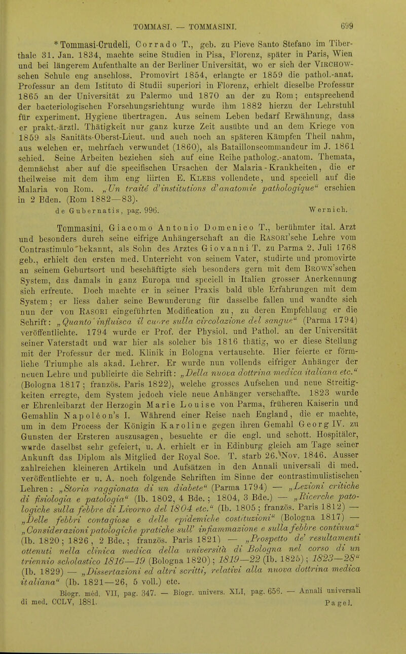 * Tommasi-Crudeli, Corrado T., geb. zu Pieve Sauto Stefano im Tiber- thale 31. Jan. 1834, machte seine Studien iu Pisa, Florenz, später in Paris, Wien und bei längerem Aufenthalte an der Berliner Universität, wo er sieh der ViRCHOW- schen Schule eng anschloss. Promovirt 1854, erlangte er 1859 die pathol.-anat. Professur an dem Istituto di Studii superiori in Florenz, erhielt dieselbe Professur 1865 an der Universität zu Palermo und 1870 an der zu Rom; entsprechend der bacteriologischen Forschungsrichtung wurde ihm 1882 hierzu der Lehrstuhl für experiment. Hygiene übertragen. Aus seinem Leben bedarf Erwähnung, dass er prakt.-ärztl. Thätigkeit nur ganz kurze Zeit ausübte und au dem Kriege von 1859 als Sanitäts Oberst-Lieut. und auch noch an späteren Kämpfen Theil nahm, aus welchen er, mehrfach verwundet (1860), als Bataillonscommandeur im J. 1861 schied. Seine Arbeiten beziehen sich auf eine Reihe patholog.-anatom. Themata, demnächst aber auf die specifischen Ursachen der Malaria - Krankheiten, die er theilweise mit dem ihm eng Hirten E. Klebs vollendete, und speciell auf die Malaria von Rom. „ Un traite d'mstüutions d'anatomie pathologique erschien in 2 Eden. (Rom 1882—83). de Gubernatis, pag. 996. Wernich. Tommasilli, Giacomo Antonio Domenico T., berühmter ital. Arzt und besonders durch seine eifrige Anhängerschaft an die RASORi'sche Lehre vom Contrastimulo'bekannt, als Sohn des Arztes Giovanni T. zu Parma 2. Juli 1768 geb., erhielt den ersten med. Unterricht von seinem Vater, studirte und promovirte an seinem Geburtsort und beschäftigte sich besonders gern mit dem BROWN'schen System, das damals in ganz Europa und speciell in Italien grosser Anerkennung sich erfreute. Doch machte er in seiner Praxis bald üble Erfahrungen mit dem System; er Hess daher seine Bewunderung für dasselbe fallen und wandte sich nun der von Rasori eingeführten Modification zu, zu deren Empfehlung er die Schrift: „Qiianto'influisca ü cw>re sulla circolazione del sangue (Parma 1794) veröffentlichte. 1794 wurde er Prof. der Pbysiol. und Pathol. an der Universität seiner Vaterstadt und war hier als solcher bis 1816 thätig, wo er diese SteUung mit der Professur der med. Klinik in Bologna vertauschte. Hier feierte er förm- liche Triumphe als akad. Lehrer. Er wurde nun vollends eifriger Anhänger der neuen Lehre und publicirte die Schrift: „Deila nuova dottrina medica italiana etc. (Bologna 1817; französ. Paris 1822), welche grosses Aufsehen und neue Streitig- keiten erregte, dem System jedoch viele neue Anhänger verschaffte. 1823 wurde er Ehrenleibarzt der Herzogin Marie Louise von Parma, früheren Kaiserin und Gemahlin Napoleon's L Während einer Reise nach England, die er machte, um in dem Process der Königin K a r o 1 i n e gegen ihren Gemahl G e o r g IV. zu Gunsten der Ersteren auszusagen, besuchte er die engl, und schott. Hospitäler, wurde daselbst sehr gefeiert, u. A. erhielt er in Edinburg gleich am Tage seiner Ankunft das Diplom als Mitglied der Royal Soc. T. starb 26.^Nov. 1846. Ausser zahlreichen kleineren Artikeln und Aufsätzen in den AnnaH universaH di med._ veröffentlichte er u. A. noch folgende Schriften im Sinne der contrastimulistischen' Lehren: „Storia raggionata di un diabete (Parma 1794) — „Lezioni critiche dl fisiologia e patölogia (Ib. 1802, 4 Bde. ; 1804, 3 Bde.) — „Ricerche pato- logiche sulla febhre di Livorno del 1804 etc. (Ib. 1805 ; französ. Paris 1812) — „belle fehlri contagiose e delle epidemiche costituzioni (Bologna 1817) — „Considerazionipatologiche pratiche sulV ivfiammazione e sulla fehbre contmua^ (Ib. 1820; 1826 , 2 Bde.; französ. Paris 1821) — „Prospetto de'resultamenti ottenuti nella clinica medica della universith di Bologna nel corso di un triennio scLolastico 1816—19 (Bologna 1820); 1819—22 (Ib. 1825); 1823—28 (Ib. 1829) — „Dissertazioni ed altri scritti, relativi alla nuova dottrina medica italiana (Ib. 1821 — 26, 5 voU.) etc. Biogr. med. VII, pag. 347. — Biogr. univers. XLI, pag. 656. — Annali universal! di med. CCLV, 1881. Pagei.