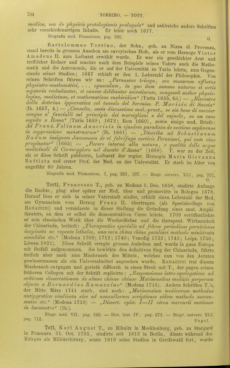 TORRINO. — TOTT. medica, seu de physicis protologismis proloquia und zahlreiche andere Schriften sehr verschiedenartigen Inhalts. Er lebte noch 1677. Biografla med. Piemontese, pag. 380. ^ Bartolommeo Torrino, der Sohn, geb. zu Nizza di Provenza stand bereits in grossem Ansehen am savoyischen Hofe, als er vom Herzoge Victor Amadeus H. zum Leibarzt erwählt wurde. Er war ein geschickter Arzt und trefflicher Redner und machte nach dem Beispiele seines Vaters auch die Mathe- matik und die Astronomie, die er auf der Universität zu Turin lehrte, zum Gegen- stande seiner Studien; 1667 erhielt er den 1. Lehrstuhl der Philosophie Von seinen Schriften führen wir an: „Parnassus triceps, seu musarum aflatus physiatro-mathemdtici, . . . opusculum, in quo dum summa naturae et artis mysteria recluduntur, et causae delibantur secretiorum, congessit autlior pliysio- logiae, medicinae, et mathematicae enchiridion (Turin 1655, fol.) — „Riscontro della dottrina ippocratica col tumulo del Sereniss. P. Morizio di Savoia (Ib. 1657, 4.) —- „Consulto, ossia discussione med.-pract., se sia bene di cacciar sangue a' fanciulli sul principio dei morviglioni e del vajuolo, su un caso seguito a Roma {Tm'm 1659; 1672; Rom 1660), sowie einige med. Briefe: Ad Franc. Felinum Anacrisis in ejusdem paradoxa de sectione saphaenae in suppressione menstruorum (Ib. 1661) — „Diatriba ad Sebastianum Badum insignem Januensem de vi febrifuga corticis Peruviani, qui cum vino propinatur (1665) — „Parere intorno alla natura, e qualith delle acque medicinali di Gormoggiore nel ducato d'Aosta (1688). T. war zu der Zeit als er diese Schrift publicirte, Leibarzt der regier. Herzogin Maria Giovanna B a f t i s t a und erster Prof. der Med. an der Universität. Er starb im Alter von ungefähr 60 Jahren. Biografla med. Piemontese. I, pag. 383, 397. — Biogr. univers. XLI, pag. 707. G. Torti, Francesco T., geb. zu Modena 1. Dec. 1658, studirte Anfangs die Rechte, ging aber später zur Med. über und promovirte in Bologna 1678. Darauf Hess er sich in seiner Vaterstadt nieder, erhielt einen Lehrstuhl der Med. am Gymnasium vom Herzog Franz II. übertragen (als Specialeollege von Ramazzini) und veranlasste in dieser Stellung die Gründung eines anat. Amphi- theaters, an dem er selbst die demonstrativen Curse leitete. 1709 veröffentlichte er sein classisches Werk über die Wechselfieber und die therapeut. Wirksamkeit der Chinarinde, betitelt: „Therapeutice specialis ad febres periodicas perniciosas inopinato ac repente lethales, una vera china cliina peculiari methodo ministrata sanabiles etc. (Modena 1709; 1712; 1740; Venedig 1732; 1743; Leipz. 1756; Löwen 1821). Diese Schrift erregte grosses Aufsehen und wurde in ganz Europa mit Beifall aufgenommen. Sie bewirkte den definitiven Sieg der Chinarinde, führte freilich aber auch zum Missbrauch des Mittels, welches nun von den Aerzten gewissermassen als ein Universalmittel angesehen wurde. Ramazzini trat diesem Missbrauch entgegen und gerieth däÖurch in einen Streit mit T., der gegen seineu früheren Collegen mit der Schrift replicirte : „Responsiones iatro-apologeticae ad criticam dissertationem de abusu chinae chinae Mutinensibus medicis perperam objecto a B ernardino Ramazzino (Modena 1715). Andere Schriften T.'s, der Mitte März 1741 starb, sind noch: „Mutinensium medicorum methodus antipyretica vindicata sive ad nonnullorum scriptiones eidem methodo succen- sentes etc. (Modena 1719) — „Dissert. epist. I—II circa mercurii motiones in barovietro (Ib.). Biogr. m6d. VII, pag. 349. — Dict, lüst. IV, pag. 273. — Biogr. univers. XLI, pag. 712. p^gei. Tott, Karl August T., zu Ribnitz in Mecklenburg, geb. zu Stargard in Pommern 31. Oct. 1795, studirte seit 1813 in Berlin, diente während des Krieges als Militärchirurg, setzte 1816 seine Studien in Greifswald fort, wurde