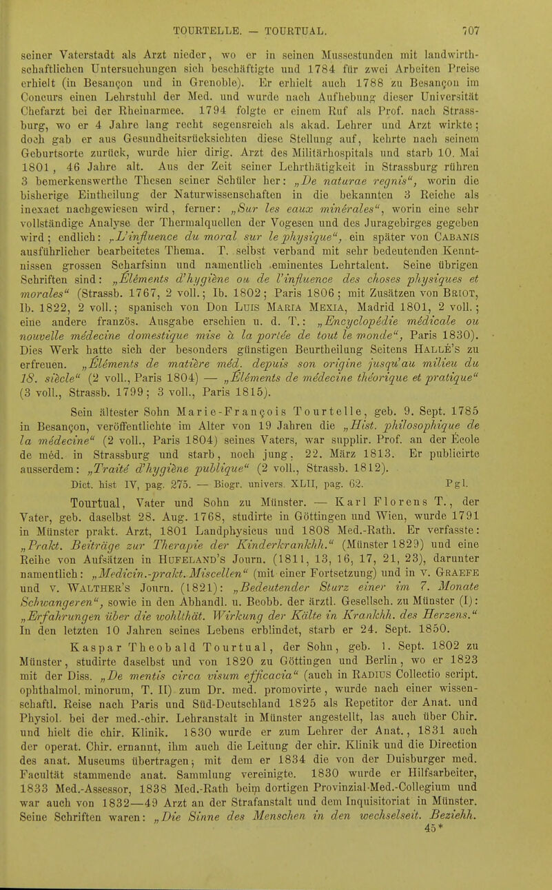 seiner Vaterstadt als Arzt nieder, wo er in seinen Mussestunden mit landwirth- schaftlichen Untersuchungen sich beschäftigte und 1784 für zwei Arbeiten Preise erhielt (in Besangen und in Grenoble). Er erhielt auch 1788 zu Besangou im Coucurs einen Lehrstuhl der Med. und wurde nach Aufhebung dieser Universität Chefarzt bei der Kheinarmee. 1794 folgte er einem Ruf als Prof. nach Strass- burg, wo er 4 Jahre lang recht segensreich als akad. Lehrer und Arzt wirkte; doch gab er aus Gesundheitsrücksichten diese Stellung auf, kehrte nach seinem Geburtsorte zurück, wurde hier dirig. Arzt des Militärhospitals und starb 10. Mai 1801 , 46 Jahre alt. Aus der Zeit seiner Lehrthätigkeit in Strassburg rühren 3 bemerkenswerthe Thesen seiner Schüler her: „De naturae regnis, worin die bisherige Eintheilung der Naturwissenschaften in die bekannten 3 Piciche als inexact nachgewiesen wird, ferner: „Sur les eaux mindrales, worin eine sehr vollständige Analyse der Thermalquellen der Vogesen und des Juragebirges gegeben wird; endlich: ,.L'influence du moral sur lephysique, ein später von Cabanis ausführlicher bearbeitetes Thema. T. selbst verband mit sehr bedeutenden Kennt- nissen grossen Scharfsinn und namentlich .eminentes Lehrtalent. Seine übrigen Schriften sind: „^Uments d'hijgihne ou de Vinßuence des choses physiques et morales (Strassb. 1767, 2 voll.; Ib. 1802; Paris 1806; mit Zusätzen von BaiOT, Ib. 1822, 2 voll.; spanisch von Don Luis Maria Mexia, Madrid 1801, 2 voll.; eine andere französ. Ausgabe erschien u. d. T.: „ Encyclopedie midicale ou nouvelle medecine domestique mise a la porlee de tout le wonde, Paris 1830). Dies Werk hatte sich der besonders günstigen Beurtheilung Seitens Halle's zu erfreuen. „Clements de matihre mdd. depuis son origine jusquau milieu du IS. si^cle (2 voll., Paris 1804) — „jSlSmenis de medecine thdorique et pratique (3 voll., Strassb. 1799; 3 voll., Paris 1815). Sein ältester Sohn Marie-Frangois Tourtelle, geb. 9. Sept. 1785 in Besangon, veröffentlichte im Alter von 19 Jahren die „Eist. pMloso-phique de la medecine (2 voll., Paris 1804) seines Vaters, war supplir. Prof. an der ßcole de med. in Strassburg und starb, noch jung. 22. März 1813. Er publicirte ausserdem: „Tratte d'hygi^ne publique (2 voll., Strassb. 1812). Dict. bist IV, pag. 275. — Biogr. univers. XLII, pag. 62. Pgl. Tourtual, Vater und Sohn zu Münster. — Karl Florens T., der Vater, geb. daselbst 28. Aug. 1768, studirte in Göttingen und Wien, wurde 1791 in Münster prakt. Arzt, 1801 Landphysicus und 1808 Med.-Rath. Er verfasste: „Trakt. Beiträge zur Therapie der Kinderkrankhh. (jVIünster 1829) und eine Reihe von Aufsätzen in Höfeland's Journ, (1811, 13, 16, 17, 21, 23), darunter namentlich: „ Medicin.-prakt. Miscellen (mit-einer Fortsetzung) und in v. Graefe und V. Walther's Journ. (1821): „Bedeutender Sturz einer im 7. Monate Schwangeren, sowie in den Abhandl. u. Beobb. der ärztl. Gesellsch. zu Münster (I): „Erfahrungen über die wohlthät. Wirkung der Kälte in Krankhh. des Herzens.^' In den letzten 10 Jahren seines Lebens erblindet, starb er 24. Sept. 1850. Kaspar Theobald Tourtual, der Sohn, geb. 1. Sept. 1802 zu Münster, studirte daselbst und von 1820 zu Göttingea und Berlin, wo er 1823 mit der Diss. „De mentis circa visum efficacia (auch in Radius Collectio Script, ophthalmol. minorum, T. II) zum Dr. med. promovirte, wurde nach einer wissen- schaftl. Reise nach Paris und Süd-Deutschland 1825 als Repetitor der Anat. und Physiol. bei der med.-chir. Lehranstalt in Münster angestellt, las auch über Chir. und hielt die chir. Klinik. 1830 wurde er zum Lehrer der Anat., 1831 auch der operat. Chir. ernannt, ihm auch die Leitung der chir. Klinik und die Direction des anat. Museums übertragen; mit dem er 1834 die von der Duisburger med. Facultät stammende anat. Sammlung vereinigte. 1830 wurde er Hilfsarbeiter, 1833 Med.-Assessor, 1838 Med.-Rath beiip dortigen Provinzial Med.-CoUegium und war auch von 1832—49 Arzt an der Strafanstalt und dem Inquisitoriat in Münster. Seine Schriften waren: „Die Sinne des Menschen in den wechselseit. Beziehh.