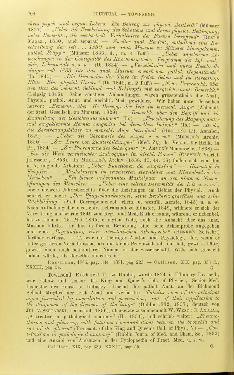 ihres psych, und orgon. Lebens. Ein Beitrag zur physiol. Aesthetilc (Münster 1827) — „ lieber die Erscheinung des Schattens und deren physiol. Bedingung, nebst Bemerkk., die wechselseit. Verhältnisse der Farben betreffend (Rost's Magaz., 1830, auch separat) — „Zweiter anat. Bericht, enthaltend eine Be- sehreibung der seit . . . 1830 zum anat. Museum zu Münster hinzugekomm. pathol. Präpp. (Münster 1833, 4., m. 4 Taff.) — „Ueber angeborene Ab- weichungen in der Gontiguität des Knochensystems. Programm der kgl. med.- chir. Lehranstalt u. s. w. (Ib. 1834) — „ Verzeichniss und kurze Beschreib, einiger seit 1833 ^ für^ das anat. Museum erworbenen pathol. Gegenstände (Ib. 1840) — „Die Dimension der Tiefe im freien Sehen und im Stereoskop. Bilde. Eine physiol. Unters. (Ib. 1842, m. 2 Taff.) — „Neue Untersuchh. über den Bau des menschl. Schlund- und Kehlkopfs mit vergleich.-anat. Bemerkk. (Leipzig 1846). Seine sonstigen Abhandlungen waren grösstentheils der Anat., Physiol., pathol. Anat. und gerichtl. Med. gewidmet. Wir heben unter denselben hervor: „Bemerkk. über die Bewegg. der Iris im menschl. Ävge (Abhandl. derärztl. Gesellsch. zu Münster, 1829) — „Bemerkk. über den Begriff und die Eintheilung der Gesichtstäuschungen (Ib.) — „Erweiterung des Magengrundes und eingeklemmte Hernia congenita bei demselben Individ.^ (Ib.) — „Beob., die Zerstreuungsbilder im menschl. Auge betreffend (Heckee's Lit. Annalen, 1829) — „Leber die Ghromasie des Auges u. s. w. (Meckel's Archiv, 1830) — „Zur Lehre von Zwitterbildungen (Med. Ztg. des Vereins für Heilk. in Pr., 1834) — „Zur Phoronomie des Sehorgans (v. Ammon's Monatsschr., 1838) — „Ein als Weib verehelichter Androgynus im kirchl. Forum (Casper's Viertel- jahrsschr., 1856). In Mdbller's Archiv (1838, 40, 44, 46) finden sich von ihm u. A. folgende Arbeiten: „Ueber Functionen der Augenlider — „Harnstoff in Kröpfen — „Muskelfasern im erweiterten Harnleiter und Nierenbecken des Menschen — „Ein bisher unbekanntes Muskelpaar an den hinteren Nasen- öffnungen des Menschen — „Ueber eine seltene Deformität der Iris u. s. w., sowie mehrere Jahresberichte über die Leistungen im Gebiet der Physiol. Auch schrieb er noch: „Der Pflugschaarknorpel, seine Ernährungsgefässe und seine Rückbildung (Med. Correspondenzbl. rhein. u. westfäl. Aerzte, 1845) u. s. w. Nach Aufhebung der med.-chir. Lehranstalt zu Münster, 1849, widmete er sich der Verwaltung und wurde 1849 zum Reg.- und Med.-Rath ernannt, während er nebenbei, bis'zu seinem, 15..Mai 1865, erfolgten Tode, noch die Aufsicht über das anat. Museum führte. Er hat in forens. Beziehung eine neue Athemprobe angegeben und eine „Begründung einer aerostatischen Athemprobe (Henke's Zeitschr.) darüber verfasst. — T. war ein tüchtiger Anatom und Physiolog, der, wenn er unter grösseren Verhältnissen, als die kleine Provinzialstadt ihm bot, gewirkt hätte, gewiss einen noch bekannteren Namen in der wissenschaftl. Welt sich gemacht haben würde, als derselbe ohnedies ist. Rassmann, 1866, pag. 344; 1881, pag. 223. — Callisen, XIX, pag. 833 ff.; XXXIII, pag. 54. G. Townsend, Richard T., zu Dublin, wurde 1824 in Edinburg Dr. med., war Fellow und Censor des King and Queen's Coli, of Physic., Senior Med. Inspector des House of Industry, Docent der pathol. Anat. an der Richmond School, Mitglied der Irish Acad. und verfasste: „Tabular view of the principal signs furnished by auscultation and percussion, and of their application to the diagnosis of the diseases of the lungs (Dublin 1832, 1837; deutsch von JuL. V. SzoTARSKi, Darmstadt 1836), übersetzte zusammen mit W. West : G. Andral, „A treatise on pathological anatomy (Ib. 1831), und schrieb weiter: „Pneumo- thorax and pleuresy, with fistulous Communications between the bronchia and sac of the pleura (Transact. of the King and Queen's Coli, of Phys., V) — „Gon- tributions to pathological anatomy (Dublin Journ. of Med. and Chem. Sc, 1832) und eine Anzahl von Aufsätzen in der Cyclopaedia of Pract. Med. u. s. w. Callisen, XIX, pag. 339; XXXIII, pag. 55. G-