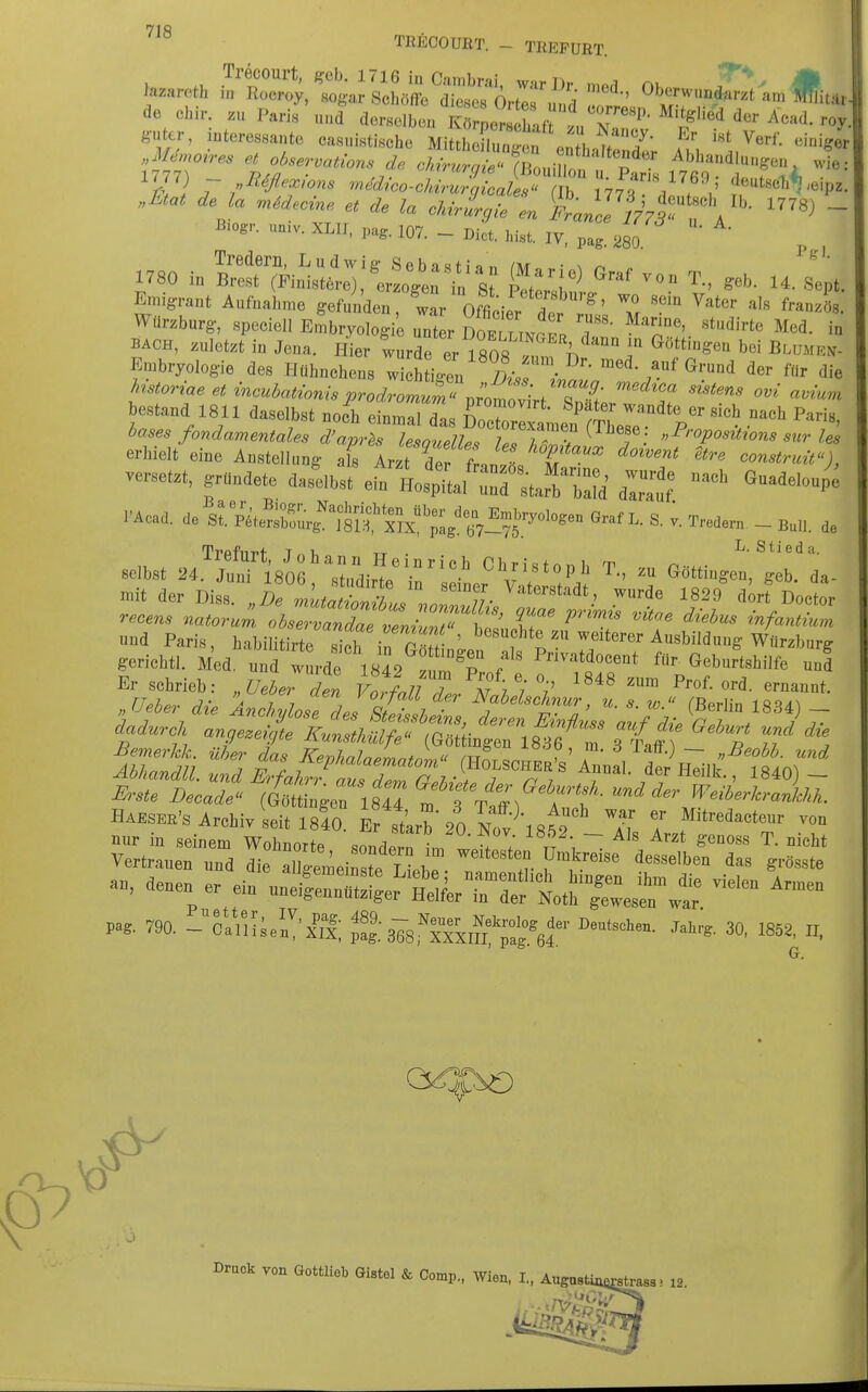 7\R TRECOURT. - TREFURT. ol,ir. .„ Pari, „„d dersoib™ KrrLltaft ,« N, n«'' 'r- guter, intereesanto ca,„istische Mittlionuni™ ,.:^^,! I i' ^^f- «i-i«« m6d.cine et de la ckiri^i, en Ä^a„L 7779 ,  Bio.,., „aiv. XL„, :07. - IV, ^ , 1730 i„ S.7Fi„';»;tel'^erXr/; s £'1^™' 'f.- «ept. Emigrant Aufnahme gefunden war nrnt. / ^' ™ ^'>'«'- »'» franzSs BACH, zuletzt in Jena. Hier wurde er Tsn« I, i ««S:™ bei BtuMEN- Embryologie de» Hübnehen, wi^h ig™ ' ^aL™ ''''™' estand 1811 daselbst noe^ einmTdas & len%'er*P°'1 ''''™' etStÄSitg^ttÄn'rt^^^^^^^^ versetzt, gründete ^X^J'Zt^^'Zi Z'^tt  ^''^^ l'Acd. de st«Äi't'/^;'S£';S,'Ä^^^ V. Tred,r„ - B«,l. de selbst ä^Äeoe'^srdir'te -ridL^V^^ ™ '«ri- mit der Diss. „De mLtoZL ir, ;/- ^'™«.' .^■■''e 1829 dort Doetor infantium und Paris, habilitirte sth irrmf ' ^''f^^^^«^^^^^^ Ausbildung Würzburg gerichtl. Med. uud wurde 1842^ ^'^P /' P^^^^*^«««'^* Geburtshilfe uud Er schrieb: „Ueher den Votfau Z N l'i'i' '''' «^^-«t- Haesee's Archiv seit 1840. Er st'arb'20 N„v\8W 7> T f''''«'™'- denen er ein unSnr^r'^tyerTr'Äs^n-wt ''^'^ P... 790. - ciiHse'.I'i'S; ^g%78iTx,n*°Ä?'' '8^^' 0 Drnok von Golm* OtaW & Comp., wion, I., Augo, strass! 12.