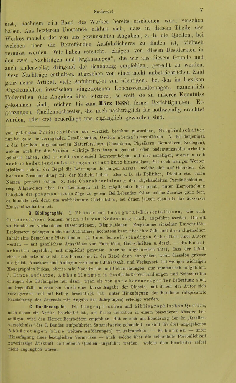 erst nachdem ein Band des Werkes bereits erschienen war, versehen haben. Aus letzterem Umstände erklärt sich, dass in diesem Theile des Werkes manche der von uns gewünschten Angaben, z. B. die Quelleu, bei welchen über die Betreffenden Ausführlicheres zu finden ist, vielfach yermisst werden. Wir haben versucht, einigen von diesen Desideraten in den zwei „Nachträgen und Ergänzungen, die wir aus diesem Grunde und auch anderweitig dringend der Beachtung empfehlen, gerecht zu werden. Diese Nachträge enthalten, abgesehen von einer nicht unbeträchtlichen Zahl ganz neuer Artikel, viele Anführungen von wichtigen, bei den im Lexikon Abgehandelten inzwischen eingetretenen Lebensveränderungen, namentlich Todesfällen (die Angaben über letztere, so weit sie zu unserer Kenntniss gekommen sind, reichen bis zum März 1888), ferner Berichtigungen, Er- gänzungen, Quellennachweise, die noch nachträglich für nothwendig erachtet wurden, oder erst neuerdiugs uns zugänglich geworden sind. von gekrönten Preisschriften nur wirklich Derühmt gewordene, Mitgliedschaften nur bei ganz hervorragenden Gesellschaften, Orden niemals anzuführen. 7. Bei denjenigen in das Lexikon aufgenommenen Naturforschern (Chemikern, Physikern, Botanikern, Zoologen), welche auch für die Medicin wichtige Forschungen gemacht oder bedeutungsvolle Arbeiten geliefert haben, sind nur diese speciell hervorzuheben, auf ihre sonstigen, wenn auch noch so bedeutenden Leistungen ist nur kurz hinzuweisen. Mit noch weniger Worten erledigen sich in der Regel die Leistungen derjenigen Aerzte, welche sich auf Gebieten, die keinen Zusammenhang mit der Medicin haben, also z.B. als Politiker, Dichter etc. einen Namen gemacht haben. 8. Jede Charakterisirung der abgehandelten Persönlichkeiten, resp. Allgemeines über ihre Leistungen ist in möglichster Knappheit, unter Hervorhebung lediglich der prägnantesten Züge zu geben. Bei Lebenden fallen solche Zusätze ganz fort, es handele sich denn um weltbekannte Celebritäten, bei denen jedoch ebenfalls das äusserste Maass einzuhalten ist. B. Bibliographie. 1. Thesen und I n a u g u r a 1-Dis ser t at io n en, wie auch Concursthesen können, wenn sie von Bedeutung sind, angeführt werden. Die oft zu Hunderten vorhandenen Dissertationen, Disputationen, Programme einzelner Universitäts- Professoren gelangen nicht zur Aufnahme; höchstens kann über ihre Zahl und ihren allgemeinen Inhalt eine Bemerkung Platz finden. 2. Unter den selbständigen Schriften eines Autors werden — mit gänzlichem Ausschluss von Pamphlets, Badeschriften u. dergl. — die Haupt- arbeiten angeführt, mit möglichst genauem, aber so abgekürztem Titel, dass der Inhalt eben noch erkennbar ist. Das Format ist in der Eegel dann anzugeben, wenn dasselbe grösser als 8° ist. Ausgaben und Auflagen werden mit Jahreszahl und Verlagsort, bei weniger wichtigen Monographien indess, ebenso wie Nachdrucke und Uebersetzungen, nur summarisch aufgeführt. 3. Einzelaufsätze, Abhandlungen in Gesellschafts-Verhandlungen und Zeitschriften ertragen die Titelangabe nur dann, wenn sie von ganz hervorragender Bedeutung sind, im Gegenfalle müssen sie durch eine kurze Angabe der Objecto, mit denen der Autor sich vorzugsweise und mit Erfolg beschäftigt hat, unter Hinzufügung der Fundorte (abgekürzte Bezeichnung des Journals mit Angabe des Jahrganges) erledigt werden. C. Quellenangabe. Die biographischen und bibliographischen Quellen, nach denen ein Artikel bearbeitet ist, am Fusse desselben in einem besonderen Absätze bei- zufügen, wird den Herren Bearbeitern empfohlen. Hat es sich um Benutzung der im „Qnellen- verzeichniss des I. Bandes aufgeführten Sammelwerke gehandelt, so sind die dort angegebenen Abkürzungen (ohne weitere Anführungen) zu gebrauchen. — Es können — unter Hiuzufügung eines bezüglichen Vermerkes — auch solche über die behandelte Persönlichkeit zuverlässige Auskunft darbietende Quellen angeführt werden, welche dem Bearbeiter selbst nicht zugänglich waren.